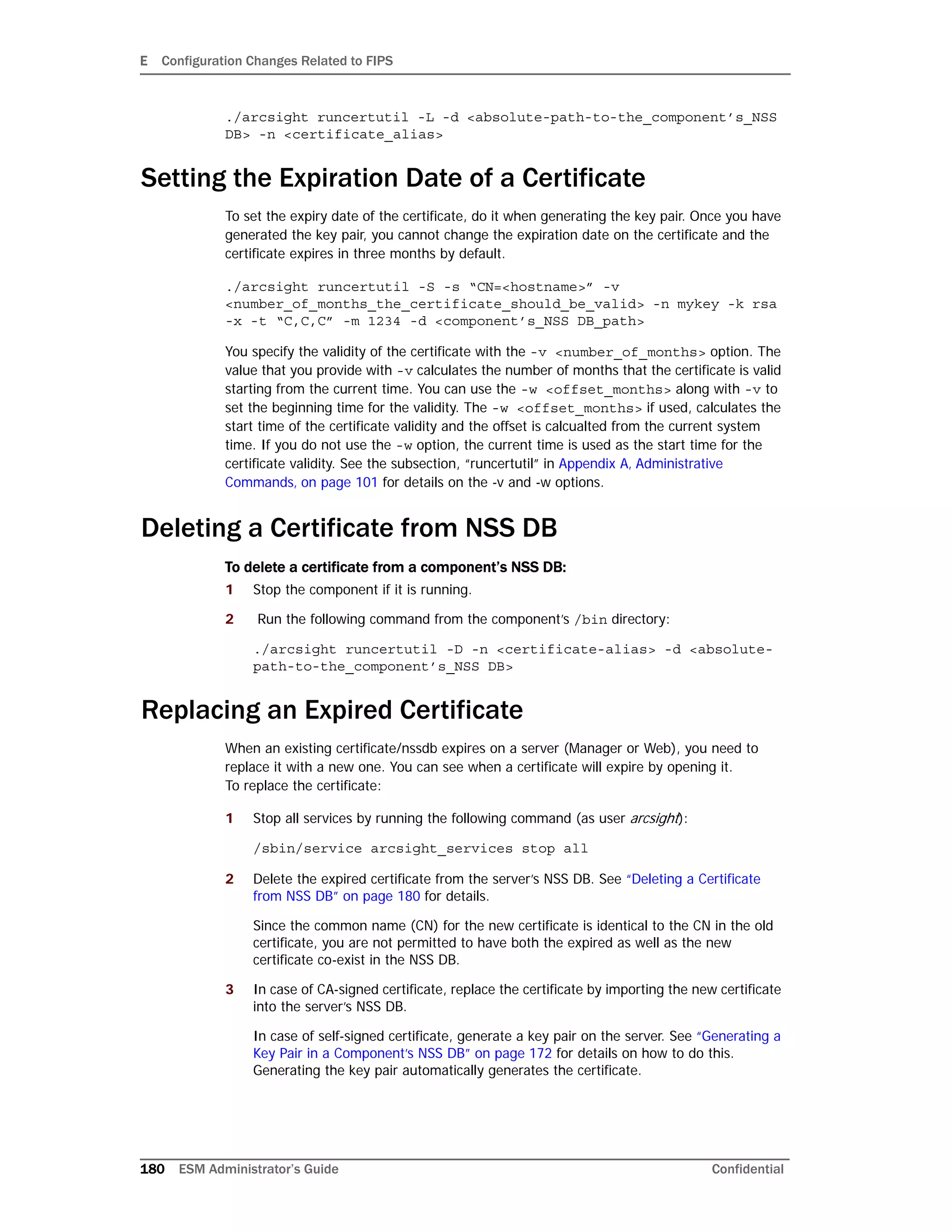 E Configuration Changes Related to FIPS
180 ESM Administrator’s Guide Confidential
./arcsight runcertutil -L -d <absolute-path-to-the_component’s_NSS
DB> -n <certificate_alias>
Setting the Expiration Date of a Certificate
To set the expiry date of the certificate, do it when generating the key pair. Once you have
generated the key pair, you cannot change the expiration date on the certificate and the
certificate expires in three months by default.
./arcsight runcertutil -S -s “CN=<hostname>” -v
<number_of_months_the_certificate_should_be_valid> -n mykey -k rsa
-x -t “C,C,C” -m 1234 -d <component’s_NSS DB_path>
You specify the validity of the certificate with the -v <number_of_months> option. The
value that you provide with -v calculates the number of months that the certificate is valid
starting from the current time. You can use the -w <offset_months> along with -v to
set the beginning time for the validity. The -w <offset_months> if used, calculates the
start time of the certificate validity and the offset is calcualted from the current system
time. If you do not use the -w option, the current time is used as the start time for the
certificate validity. See the subsection, “runcertutil” in Appendix A‚ Administrative
Commands‚ on page 101 for details on the -v and -w options.
Deleting a Certificate from NSS DB
To delete a certificate from a component’s NSS DB:
1 Stop the component if it is running.
2 Run the following command from the component’s /bin directory:
./arcsight runcertutil -D -n <certificate-alias> -d <absolute-
path-to-the_component’s_NSS DB>
Replacing an Expired Certificate
When an existing certificate/nssdb expires on a server (Manager or Web), you need to
replace it with a new one. You can see when a certificate will expire by opening it.
To replace the certificate:
1 Stop all services by running the following command (as user arcsight):
/sbin/service arcsight_services stop all
2 Delete the expired certificate from the server’s NSS DB. See “Deleting a Certificate
from NSS DB” on page 180 for details.
Since the common name (CN) for the new certificate is identical to the CN in the old
certificate, you are not permitted to have both the expired as well as the new
certificate co-exist in the NSS DB.
3 In case of CA-signed certificate, replace the certificate by importing the new certificate
into the server’s NSS DB.
In case of self-signed certificate, generate a key pair on the server. See “Generating a
Key Pair in a Component’s NSS DB” on page 172 for details on how to do this.
Generating the key pair automatically generates the certificate.
 