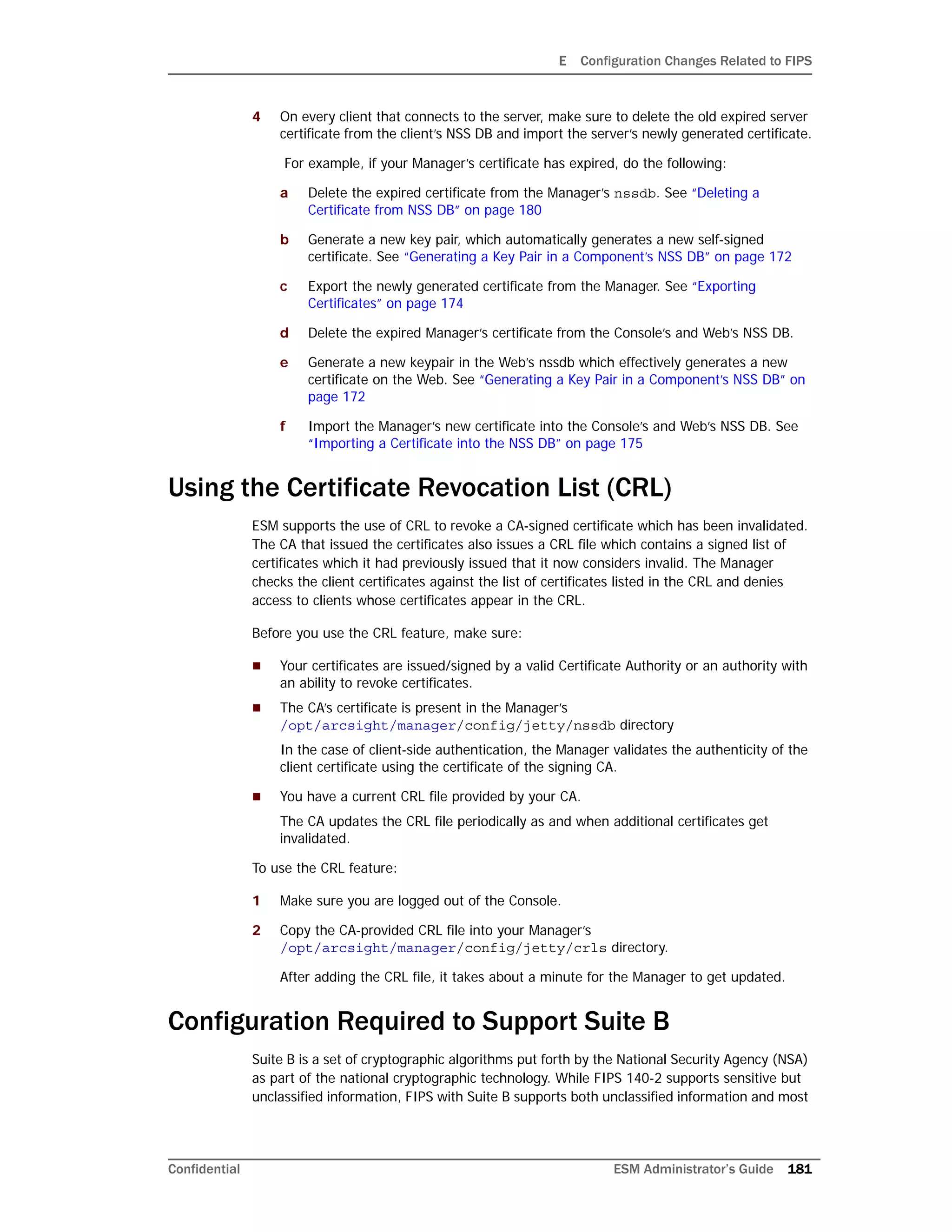 E Configuration Changes Related to FIPS
Confidential ESM Administrator’s Guide 181
4 On every client that connects to the server, make sure to delete the old expired server
certificate from the client’s NSS DB and import the server’s newly generated certificate.
For example, if your Manager’s certificate has expired, do the following:
a Delete the expired certificate from the Manager’s nssdb. See “Deleting a
Certificate from NSS DB” on page 180
b Generate a new key pair, which automatically generates a new self-signed
certificate. See “Generating a Key Pair in a Component’s NSS DB” on page 172
c Export the newly generated certificate from the Manager. See “Exporting
Certificates” on page 174
d Delete the expired Manager’s certificate from the Console’s and Web’s NSS DB.
e Generate a new keypair in the Web’s nssdb which effectively generates a new
certificate on the Web. See “Generating a Key Pair in a Component’s NSS DB” on
page 172
f Import the Manager’s new certificate into the Console’s and Web’s NSS DB. See
“Importing a Certificate into the NSS DB” on page 175
Using the Certificate Revocation List (CRL)
ESM supports the use of CRL to revoke a CA-signed certificate which has been invalidated.
The CA that issued the certificates also issues a CRL file which contains a signed list of
certificates which it had previously issued that it now considers invalid. The Manager
checks the client certificates against the list of certificates listed in the CRL and denies
access to clients whose certificates appear in the CRL.
Before you use the CRL feature, make sure:
 Your certificates are issued/signed by a valid Certificate Authority or an authority with
an ability to revoke certificates.
 The CA’s certificate is present in the Manager’s
/opt/arcsight/manager/config/jetty/nssdb directory
In the case of client-side authentication, the Manager validates the authenticity of the
client certificate using the certificate of the signing CA.
 You have a current CRL file provided by your CA.
The CA updates the CRL file periodically as and when additional certificates get
invalidated.
To use the CRL feature:
1 Make sure you are logged out of the Console.
2 Copy the CA-provided CRL file into your Manager’s
/opt/arcsight/manager/config/jetty/crls directory.
After adding the CRL file, it takes about a minute for the Manager to get updated.
Configuration Required to Support Suite B
Suite B is a set of cryptographic algorithms put forth by the National Security Agency (NSA)
as part of the national cryptographic technology. While FIPS 140-2 supports sensitive but
unclassified information, FIPS with Suite B supports both unclassified information and most
 