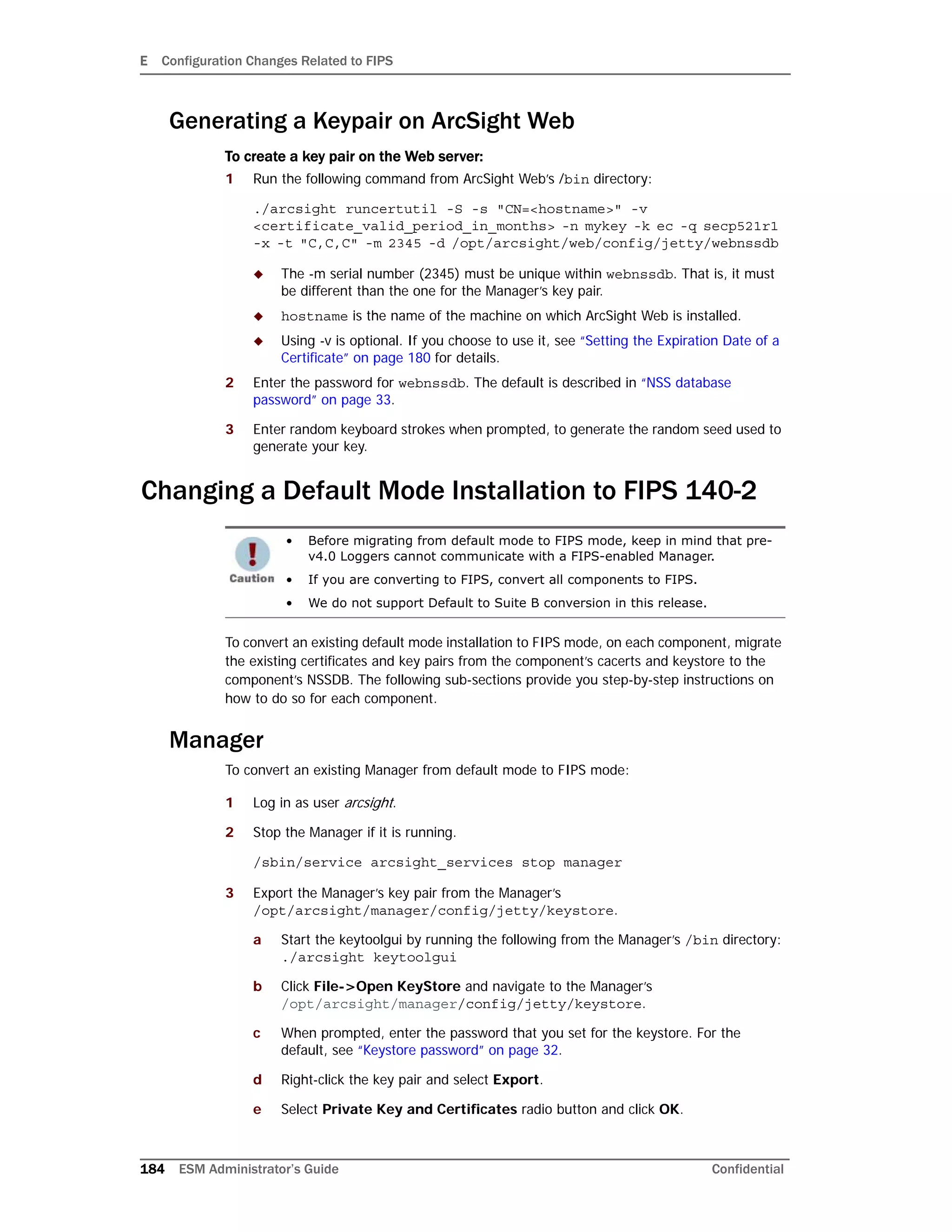 E Configuration Changes Related to FIPS
184 ESM Administrator’s Guide Confidential
Generating a Keypair on ArcSight Web
To create a key pair on the Web server:
1 Run the following command from ArcSight Web’s /bin directory:
./arcsight runcertutil -S -s "CN=<hostname>" -v
<certificate_valid_period_in_months> -n mykey -k ec -q secp521r1
-x -t "C,C,C" -m 2345 -d /opt/arcsight/web/config/jetty/webnssdb
 The -m serial number (2345) must be unique within webnssdb. That is, it must
be different than the one for the Manager’s key pair.
 hostname is the name of the machine on which ArcSight Web is installed.
 Using -v is optional. If you choose to use it, see “Setting the Expiration Date of a
Certificate” on page 180 for details.
2 Enter the password for webnssdb. The default is described in “NSS database
password” on page 33.
3 Enter random keyboard strokes when prompted, to generate the random seed used to
generate your key.
Changing a Default Mode Installation to FIPS 140-2
To convert an existing default mode installation to FIPS mode, on each component, migrate
the existing certificates and key pairs from the component’s cacerts and keystore to the
component’s NSSDB. The following sub-sections provide you step-by-step instructions on
how to do so for each component.
Manager
To convert an existing Manager from default mode to FIPS mode:
1 Log in as user arcsight.
2 Stop the Manager if it is running.
/sbin/service arcsight_services stop manager
3 Export the Manager’s key pair from the Manager’s
/opt/arcsight/manager/config/jetty/keystore.
a Start the keytoolgui by running the following from the Manager’s /bin directory:
./arcsight keytoolgui
b Click File->Open KeyStore and navigate to the Manager’s
/opt/arcsight/manager/config/jetty/keystore.
c When prompted, enter the password that you set for the keystore. For the
default, see “Keystore password” on page 32.
d Right-click the key pair and select Export.
e Select Private Key and Certificates radio button and click OK.
• Before migrating from default mode to FIPS mode, keep in mind that pre-
v4.0 Loggers cannot communicate with a FIPS-enabled Manager.
• If you are converting to FIPS, convert all components to FIPS.
• We do not support Default to Suite B conversion in this release.
 