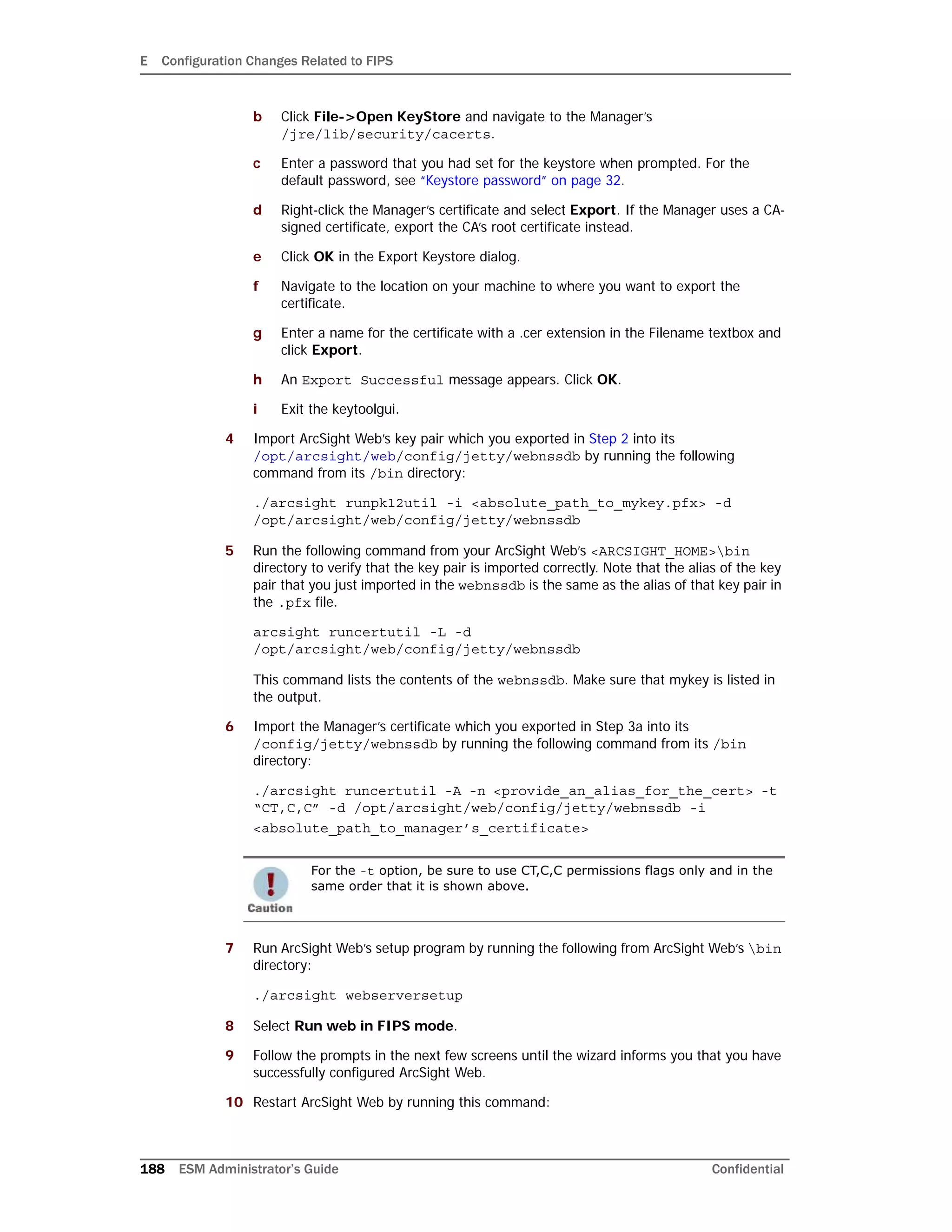 E Configuration Changes Related to FIPS
188 ESM Administrator’s Guide Confidential
b Click File->Open KeyStore and navigate to the Manager’s
/jre/lib/security/cacerts.
c Enter a password that you had set for the keystore when prompted. For the
default password, see “Keystore password” on page 32.
d Right-click the Manager’s certificate and select Export. If the Manager uses a CA-
signed certificate, export the CA’s root certificate instead.
e Click OK in the Export Keystore dialog.
f Navigate to the location on your machine to where you want to export the
certificate.
g Enter a name for the certificate with a .cer extension in the Filename textbox and
click Export.
h An Export Successful message appears. Click OK.
i Exit the keytoolgui.
4 Import ArcSight Web’s key pair which you exported in Step 2 into its
/opt/arcsight/web/config/jetty/webnssdb by running the following
command from its /bin directory:
./arcsight runpk12util -i <absolute_path_to_mykey.pfx> -d
/opt/arcsight/web/config/jetty/webnssdb
5 Run the following command from your ArcSight Web’s <ARCSIGHT_HOME>bin
directory to verify that the key pair is imported correctly. Note that the alias of the key
pair that you just imported in the webnssdb is the same as the alias of that key pair in
the .pfx file.
arcsight runcertutil -L -d
/opt/arcsight/web/config/jetty/webnssdb
This command lists the contents of the webnssdb. Make sure that mykey is listed in
the output.
6 Import the Manager’s certificate which you exported in Step 3a into its
/config/jetty/webnssdb by running the following command from its /bin
directory:
./arcsight runcertutil -A -n <provide_an_alias_for_the_cert> -t
“CT,C,C” -d /opt/arcsight/web/config/jetty/webnssdb -i
<absolute_path_to_manager’s_certificate>
7 Run ArcSight Web’s setup program by running the following from ArcSight Web’s bin
directory:
./arcsight webserversetup
8 Select Run web in FIPS mode.
9 Follow the prompts in the next few screens until the wizard informs you that you have
successfully configured ArcSight Web.
10 Restart ArcSight Web by running this command:
For the -t option, be sure to use CT,C,C permissions flags only and in the
same order that it is shown above.
 