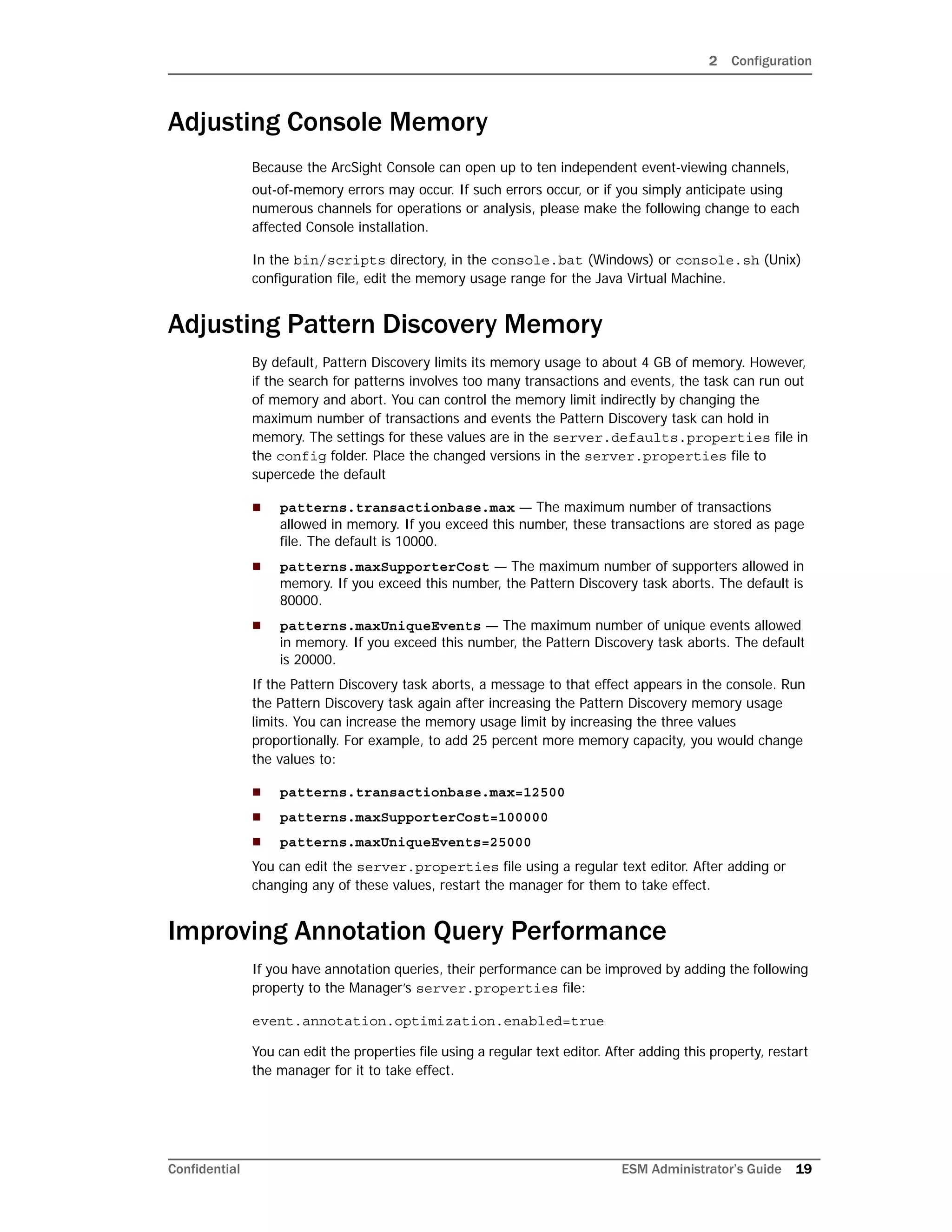 2 Configuration
Confidential ESM Administrator’s Guide 19
Adjusting Console Memory
Because the ArcSight Console can open up to ten independent event-viewing channels,
out-of-memory errors may occur. If such errors occur, or if you simply anticipate using
numerous channels for operations or analysis, please make the following change to each
affected Console installation.
In the bin/scripts directory, in the console.bat (Windows) or console.sh (Unix)
configuration file, edit the memory usage range for the Java Virtual Machine.
Adjusting Pattern Discovery Memory
By default, Pattern Discovery limits its memory usage to about 4 GB of memory. However,
if the search for patterns involves too many transactions and events, the task can run out
of memory and abort. You can control the memory limit indirectly by changing the
maximum number of transactions and events the Pattern Discovery task can hold in
memory. The settings for these values are in the server.defaults.properties file in
the config folder. Place the changed versions in the server.properties file to
supercede the default
 patterns.transactionbase.max — The maximum number of transactions
allowed in memory. If you exceed this number, these transactions are stored as page
file. The default is 10000.
 patterns.maxSupporterCost — The maximum number of supporters allowed in
memory. If you exceed this number, the Pattern Discovery task aborts. The default is
80000.
 patterns.maxUniqueEvents — The maximum number of unique events allowed
in memory. If you exceed this number, the Pattern Discovery task aborts. The default
is 20000.
If the Pattern Discovery task aborts, a message to that effect appears in the console. Run
the Pattern Discovery task again after increasing the Pattern Discovery memory usage
limits. You can increase the memory usage limit by increasing the three values
proportionally. For example, to add 25 percent more memory capacity, you would change
the values to:
 patterns.transactionbase.max=12500
 patterns.maxSupporterCost=100000
 patterns.maxUniqueEvents=25000
You can edit the server.properties file using a regular text editor. After adding or
changing any of these values, restart the manager for them to take effect.
Improving Annotation Query Performance
If you have annotation queries, their performance can be improved by adding the following
property to the Manager’s server.properties file:
event.annotation.optimization.enabled=true
You can edit the properties file using a regular text editor. After adding this property, restart
the manager for it to take effect.
 