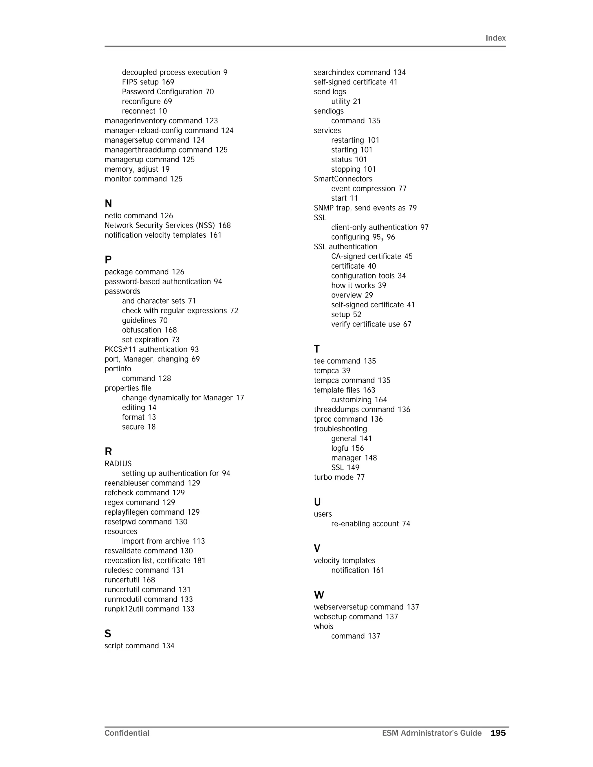 Index
Confidential ESM Administrator’s Guide 195
decoupled process execution 9
FIPS setup 169
Password Configuration 70
reconfigure 69
reconnect 10
managerinventory command 123
manager-reload-config command 124
managersetup command 124
managerthreaddump command 125
managerup command 125
memory, adjust 19
monitor command 125
N
netio command 126
Network Security Services (NSS) 168
notification velocity templates 161
P
package command 126
password-based authentication 94
passwords
and character sets 71
check with regular expressions 72
guidelines 70
obfuscation 168
set expiration 73
PKCS#11 authentication 93
port, Manager, changing 69
portinfo
command 128
properties file
change dynamically for Manager 17
editing 14
format 13
secure 18
R
RADIUS
setting up authentication for 94
reenableuser command 129
refcheck command 129
regex command 129
replayfilegen command 129
resetpwd command 130
resources
import from archive 113
resvalidate command 130
revocation list, certificate 181
ruledesc command 131
runcertutil 168
runcertutil command 131
runmodutil command 133
runpk12util command 133
S
script command 134
searchindex command 134
self-signed certificate 41
send logs
utility 21
sendlogs
command 135
services
restarting 101
starting 101
status 101
stopping 101
SmartConnectors
event compression 77
start 11
SNMP trap, send events as 79
SSL
client-only authentication 97
configuring 95, 96
SSL authentication
CA-signed certificate 45
certificate 40
configuration tools 34
how it works 39
overview 29
self-signed certificate 41
setup 52
verify certificate use 67
T
tee command 135
tempca 39
tempca command 135
template files 163
customizing 164
threaddumps command 136
tproc command 136
troubleshooting
general 141
logfu 156
manager 148
SSL 149
turbo mode 77
U
users
re-enabling account 74
V
velocity templates
notification 161
W
webserversetup command 137
websetup command 137
whois
command 137
 