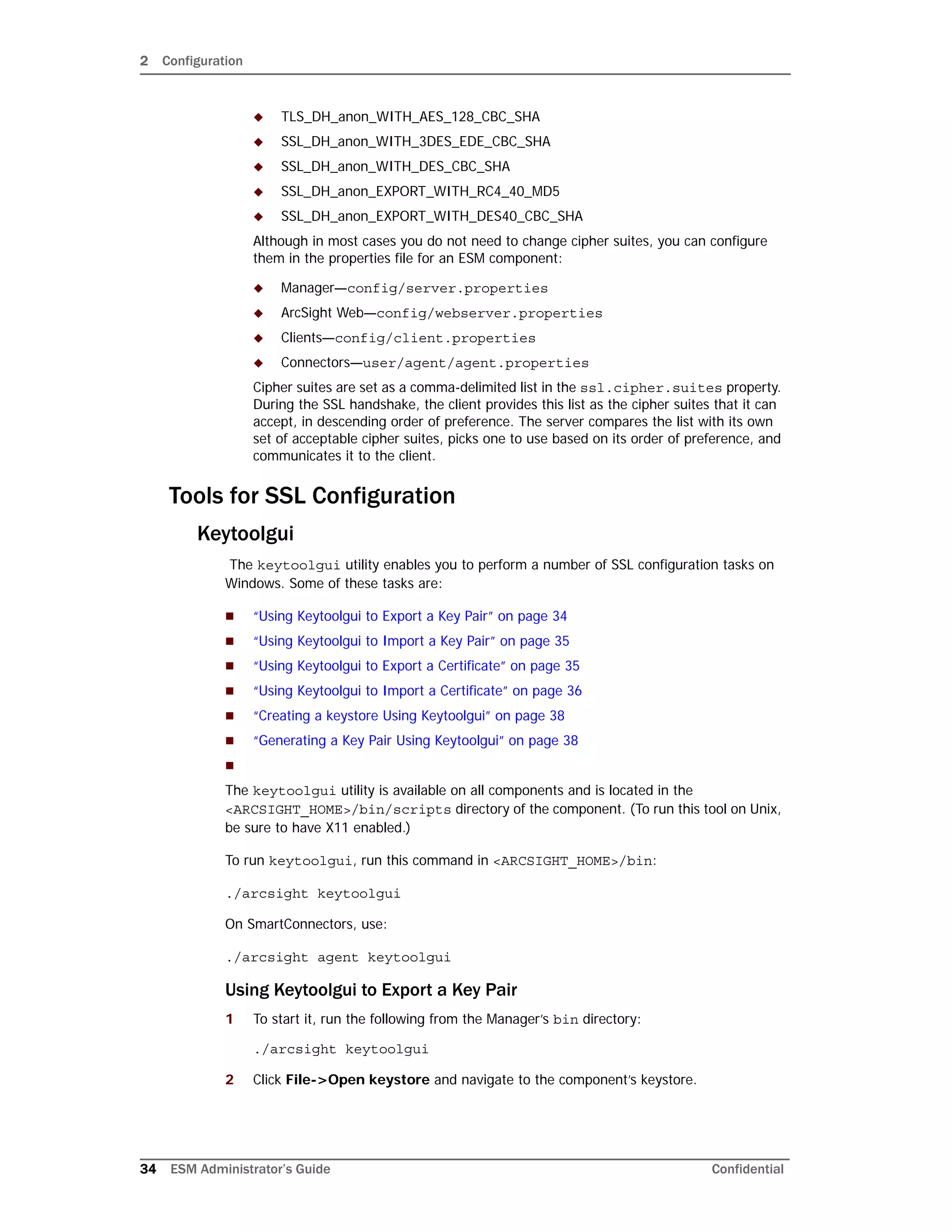 2 Configuration
34 ESM Administrator’s Guide Confidential
 TLS_DH_anon_WITH_AES_128_CBC_SHA
 SSL_DH_anon_WITH_3DES_EDE_CBC_SHA
 SSL_DH_anon_WITH_DES_CBC_SHA
 SSL_DH_anon_EXPORT_WITH_RC4_40_MD5
 SSL_DH_anon_EXPORT_WITH_DES40_CBC_SHA
Although in most cases you do not need to change cipher suites, you can configure
them in the properties file for an ESM component:
 Manager—config/server.properties
 ArcSight Web—config/webserver.properties
 Clients—config/client.properties
 Connectors—user/agent/agent.properties
Cipher suites are set as a comma-delimited list in the ssl.cipher.suites property.
During the SSL handshake, the client provides this list as the cipher suites that it can
accept, in descending order of preference. The server compares the list with its own
set of acceptable cipher suites, picks one to use based on its order of preference, and
communicates it to the client.
Tools for SSL Configuration
Keytoolgui
The keytoolgui utility enables you to perform a number of SSL configuration tasks on
Windows. Some of these tasks are:
 “Using Keytoolgui to Export a Key Pair” on page 34
 “Using Keytoolgui to Import a Key Pair” on page 35
 “Using Keytoolgui to Export a Certificate” on page 35
 “Using Keytoolgui to Import a Certificate” on page 36
 “Creating a keystore Using Keytoolgui” on page 38
 “Generating a Key Pair Using Keytoolgui” on page 38

The keytoolgui utility is available on all components and is located in the
<ARCSIGHT_HOME>/bin/scripts directory of the component. (To run this tool on Unix,
be sure to have X11 enabled.)
To run keytoolgui, run this command in <ARCSIGHT_HOME>/bin:
./arcsight keytoolgui
On SmartConnectors, use:
./arcsight agent keytoolgui
Using Keytoolgui to Export a Key Pair
1 To start it, run the following from the Manager’s bin directory:
./arcsight keytoolgui
2 Click File->Open keystore and navigate to the component’s keystore.
 