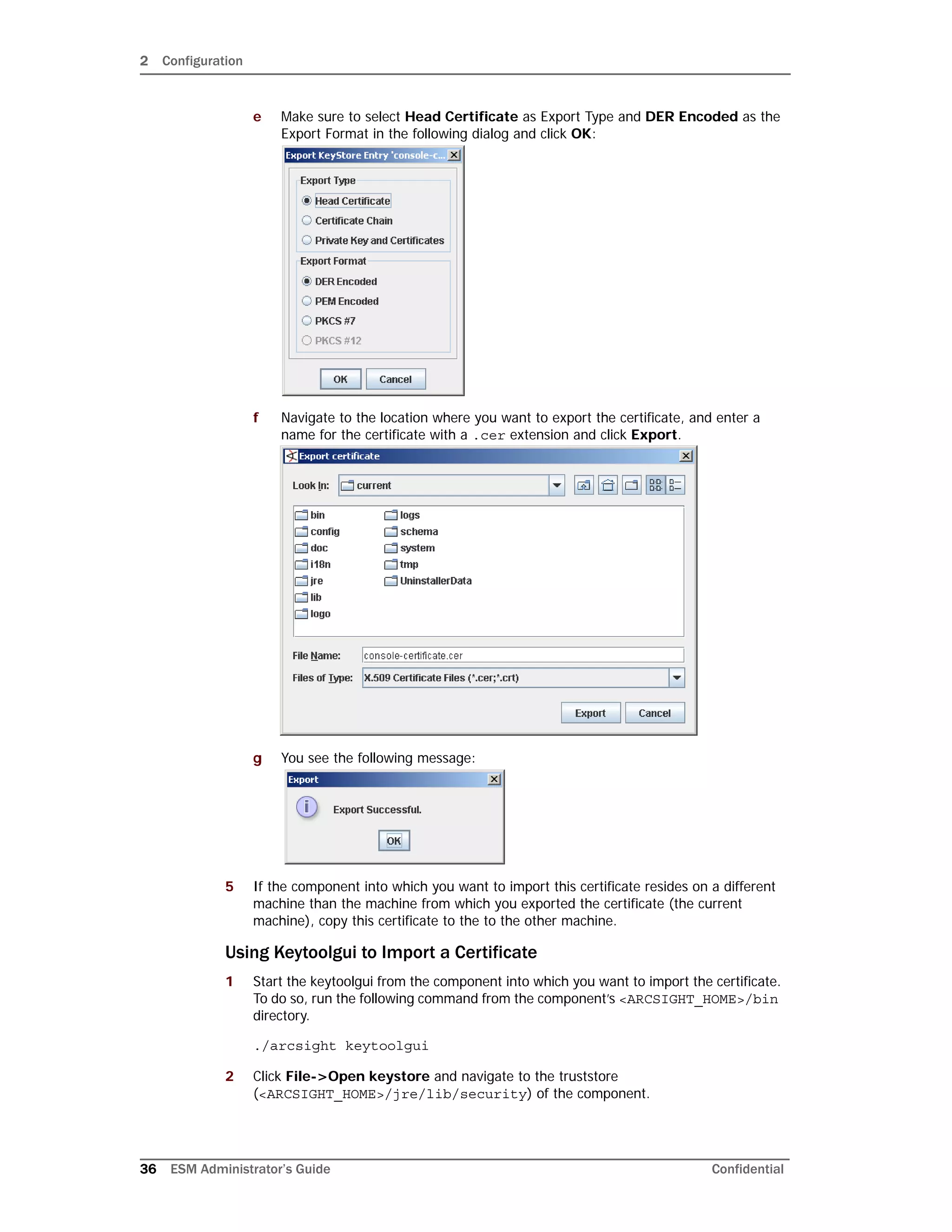 2 Configuration
36 ESM Administrator’s Guide Confidential
e Make sure to select Head Certificate as Export Type and DER Encoded as the
Export Format in the following dialog and click OK:
f Navigate to the location where you want to export the certificate, and enter a
name for the certificate with a .cer extension and click Export.
g You see the following message:
5 If the component into which you want to import this certificate resides on a different
machine than the machine from which you exported the certificate (the current
machine), copy this certificate to the to the other machine.
Using Keytoolgui to Import a Certificate
1 Start the keytoolgui from the component into which you want to import the certificate.
To do so, run the following command from the component’s <ARCSIGHT_HOME>/bin
directory.
./arcsight keytoolgui
2 Click File->Open keystore and navigate to the truststore
(<ARCSIGHT_HOME>/jre/lib/security) of the component.
 