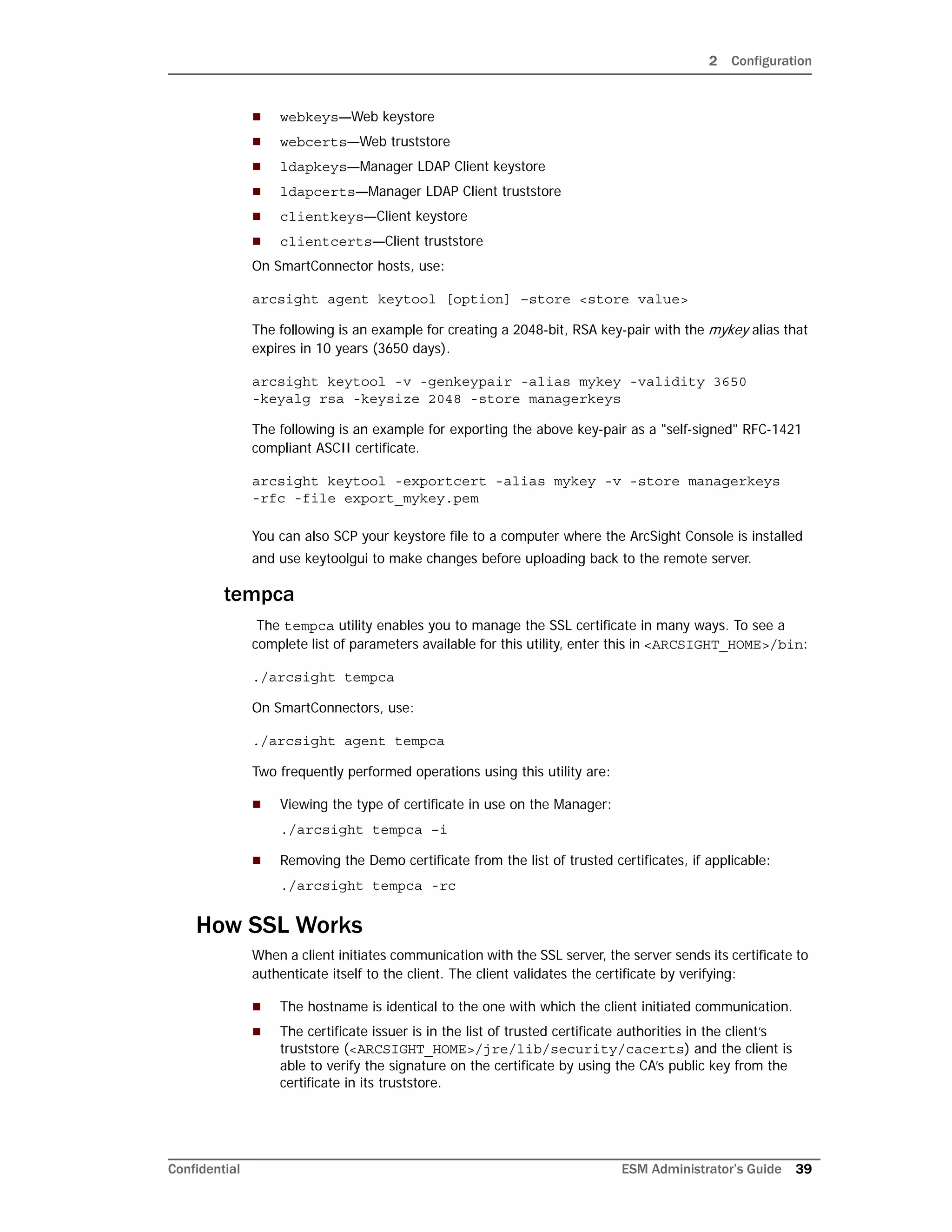 2 Configuration
Confidential ESM Administrator’s Guide 39
 webkeys—Web keystore
 webcerts—Web truststore
 ldapkeys—Manager LDAP Client keystore
 ldapcerts—Manager LDAP Client truststore
 clientkeys—Client keystore
 clientcerts—Client truststore
On SmartConnector hosts, use:
arcsight agent keytool [option] –store <store value>
The following is an example for creating a 2048-bit, RSA key-pair with the mykey alias that
expires in 10 years (3650 days).
arcsight keytool -v -genkeypair -alias mykey -validity 3650
-keyalg rsa -keysize 2048 -store managerkeys
The following is an example for exporting the above key-pair as a "self-signed" RFC-1421
compliant ASCII certificate.
arcsight keytool -exportcert -alias mykey -v -store managerkeys
-rfc -file export_mykey.pem
You can also SCP your keystore file to a computer where the ArcSight Console is installed
and use keytoolgui to make changes before uploading back to the remote server.
tempca
The tempca utility enables you to manage the SSL certificate in many ways. To see a
complete list of parameters available for this utility, enter this in <ARCSIGHT_HOME>/bin:
./arcsight tempca
On SmartConnectors, use:
./arcsight agent tempca
Two frequently performed operations using this utility are:
 Viewing the type of certificate in use on the Manager:
./arcsight tempca –i
 Removing the Demo certificate from the list of trusted certificates, if applicable:
./arcsight tempca -rc
How SSL Works
When a client initiates communication with the SSL server, the server sends its certificate to
authenticate itself to the client. The client validates the certificate by verifying:
 The hostname is identical to the one with which the client initiated communication.
 The certificate issuer is in the list of trusted certificate authorities in the client’s
truststore (<ARCSIGHT_HOME>/jre/lib/security/cacerts) and the client is
able to verify the signature on the certificate by using the CA’s public key from the
certificate in its truststore.
 