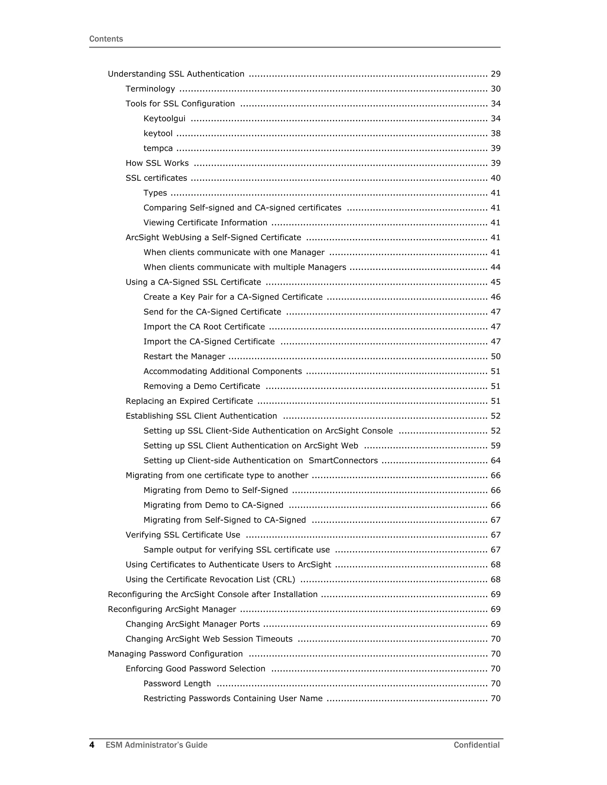 Contents
4 ESM Administrator’s Guide Confidential
Understanding SSL Authentication ................................................................................... 29
Terminology ........................................................................................................... 30
Tools for SSL Configuration ...................................................................................... 34
Keytoolgui ....................................................................................................... 34
keytool ............................................................................................................ 38
tempca ............................................................................................................ 39
How SSL Works ...................................................................................................... 39
SSL certificates ....................................................................................................... 40
Types .............................................................................................................. 41
Comparing Self-signed and CA-signed certificates ................................................. 41
Viewing Certificate Information ........................................................................... 41
ArcSight WebUsing a Self-Signed Certificate ............................................................... 41
When clients communicate with one Manager ....................................................... 41
When clients communicate with multiple Managers ................................................ 44
Using a CA-Signed SSL Certificate ............................................................................. 45
Create a Key Pair for a CA-Signed Certificate ........................................................ 46
Send for the CA-Signed Certificate ...................................................................... 47
Import the CA Root Certificate ............................................................................ 47
Import the CA-Signed Certificate ........................................................................ 47
Restart the Manager .......................................................................................... 50
Accommodating Additional Components ............................................................... 51
Removing a Demo Certificate ............................................................................. 51
Replacing an Expired Certificate ................................................................................ 51
Establishing SSL Client Authentication ....................................................................... 52
Setting up SSL Client-Side Authentication on ArcSight Console ............................... 52
Setting up SSL Client Authentication on ArcSight Web ........................................... 59
Setting up Client-side Authentication on SmartConnectors ..................................... 64
Migrating from one certificate type to another ............................................................. 66
Migrating from Demo to Self-Signed .................................................................... 66
Migrating from Demo to CA-Signed ..................................................................... 66
Migrating from Self-Signed to CA-Signed ............................................................. 67
Verifying SSL Certificate Use .................................................................................... 67
Sample output for verifying SSL certificate use ..................................................... 67
Using Certificates to Authenticate Users to ArcSight ..................................................... 68
Using the Certificate Revocation List (CRL) ................................................................. 68
Reconfiguring the ArcSight Console after Installation .......................................................... 69
Reconfiguring ArcSight Manager ...................................................................................... 69
Changing ArcSight Manager Ports .............................................................................. 69
Changing ArcSight Web Session Timeouts .................................................................. 70
Managing Password Configuration ................................................................................... 70
Enforcing Good Password Selection ........................................................................... 70
Password Length .............................................................................................. 70
Restricting Passwords Containing User Name ........................................................ 70
 