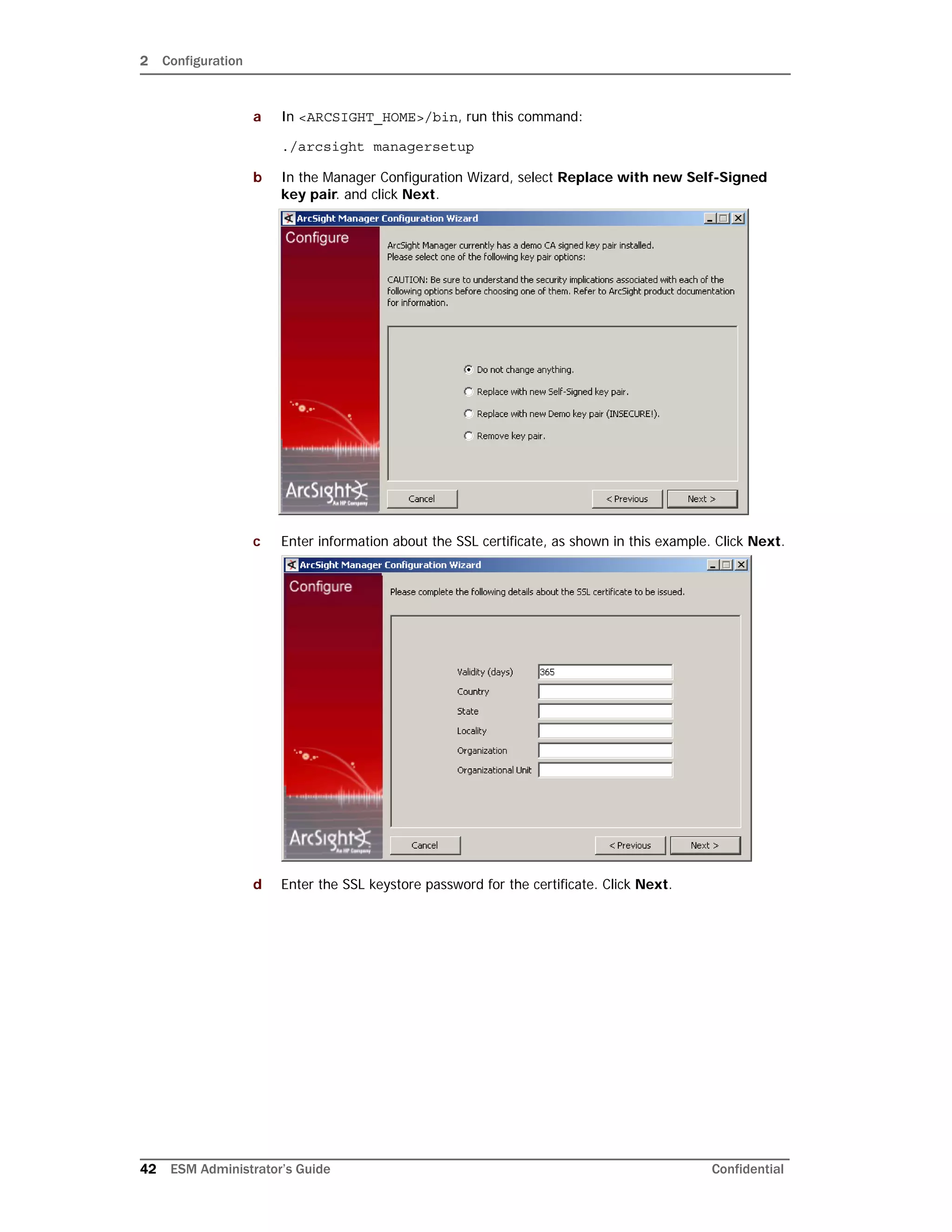 2 Configuration
42 ESM Administrator’s Guide Confidential
a In <ARCSIGHT_HOME>/bin, run this command:
./arcsight managersetup
b In the Manager Configuration Wizard, select Replace with new Self-Signed
key pair. and click Next.
c Enter information about the SSL certificate, as shown in this example. Click Next.
d Enter the SSL keystore password for the certificate. Click Next.
 