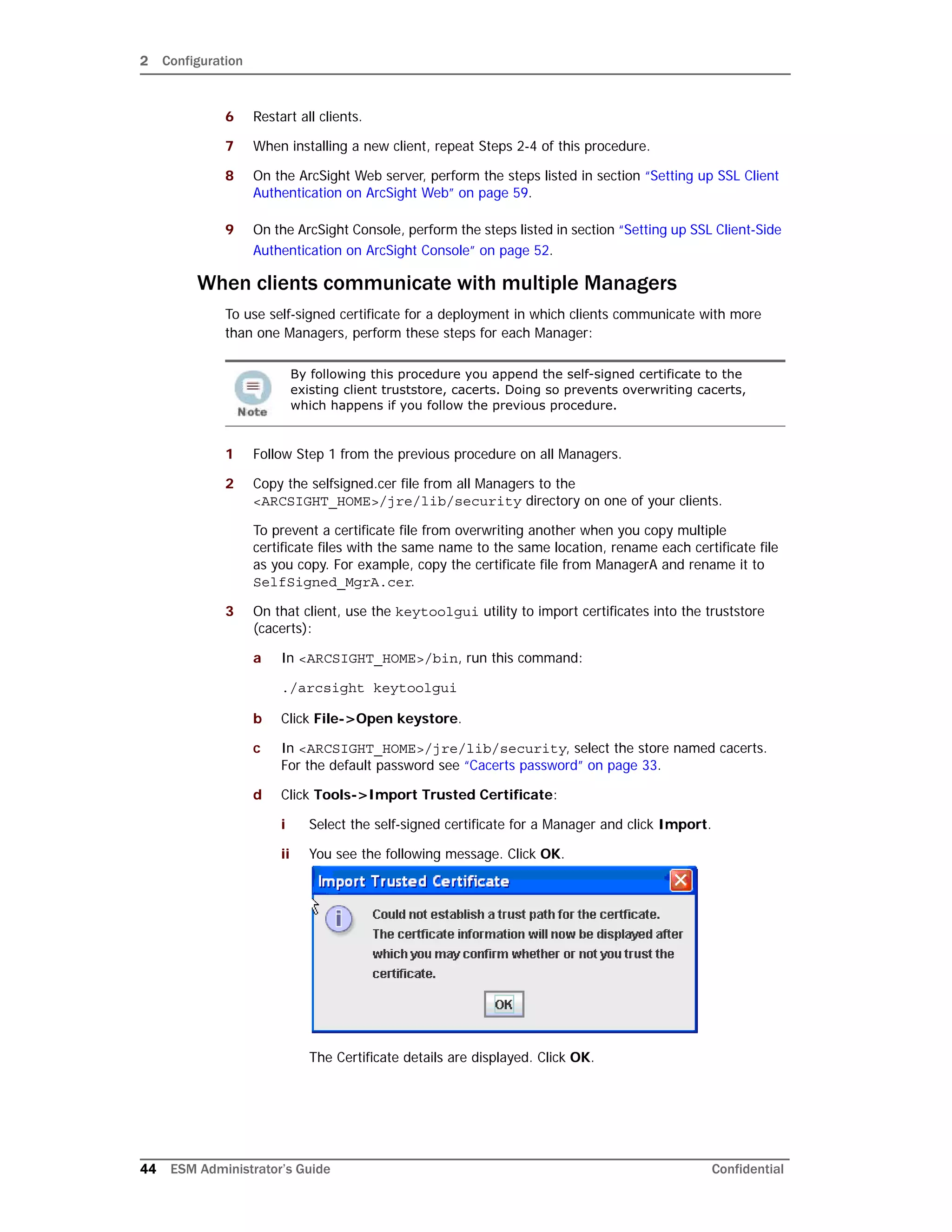 2 Configuration
44 ESM Administrator’s Guide Confidential
6 Restart all clients.
7 When installing a new client, repeat Steps 2-4 of this procedure.
8 On the ArcSight Web server, perform the steps listed in section “Setting up SSL Client
Authentication on ArcSight Web” on page 59.
9 On the ArcSight Console, perform the steps listed in section “Setting up SSL Client-Side
Authentication on ArcSight Console” on page 52.
When clients communicate with multiple Managers
To use self-signed certificate for a deployment in which clients communicate with more
than one Managers, perform these steps for each Manager:
1 Follow Step 1 from the previous procedure on all Managers.
2 Copy the selfsigned.cer file from all Managers to the
<ARCSIGHT_HOME>/jre/lib/security directory on one of your clients.
To prevent a certificate file from overwriting another when you copy multiple
certificate files with the same name to the same location, rename each certificate file
as you copy. For example, copy the certificate file from ManagerA and rename it to
SelfSigned_MgrA.cer.
3 On that client, use the keytoolgui utility to import certificates into the truststore
(cacerts):
a In <ARCSIGHT_HOME>/bin, run this command:
./arcsight keytoolgui
b Click File->Open keystore.
c In <ARCSIGHT_HOME>/jre/lib/security, select the store named cacerts.
For the default password see “Cacerts password” on page 33.
d Click Tools->Import Trusted Certificate:
i Select the self-signed certificate for a Manager and click Import.
ii You see the following message. Click OK.
The Certificate details are displayed. Click OK.
By following this procedure you append the self-signed certificate to the
existing client truststore, cacerts. Doing so prevents overwriting cacerts,
which happens if you follow the previous procedure.
 