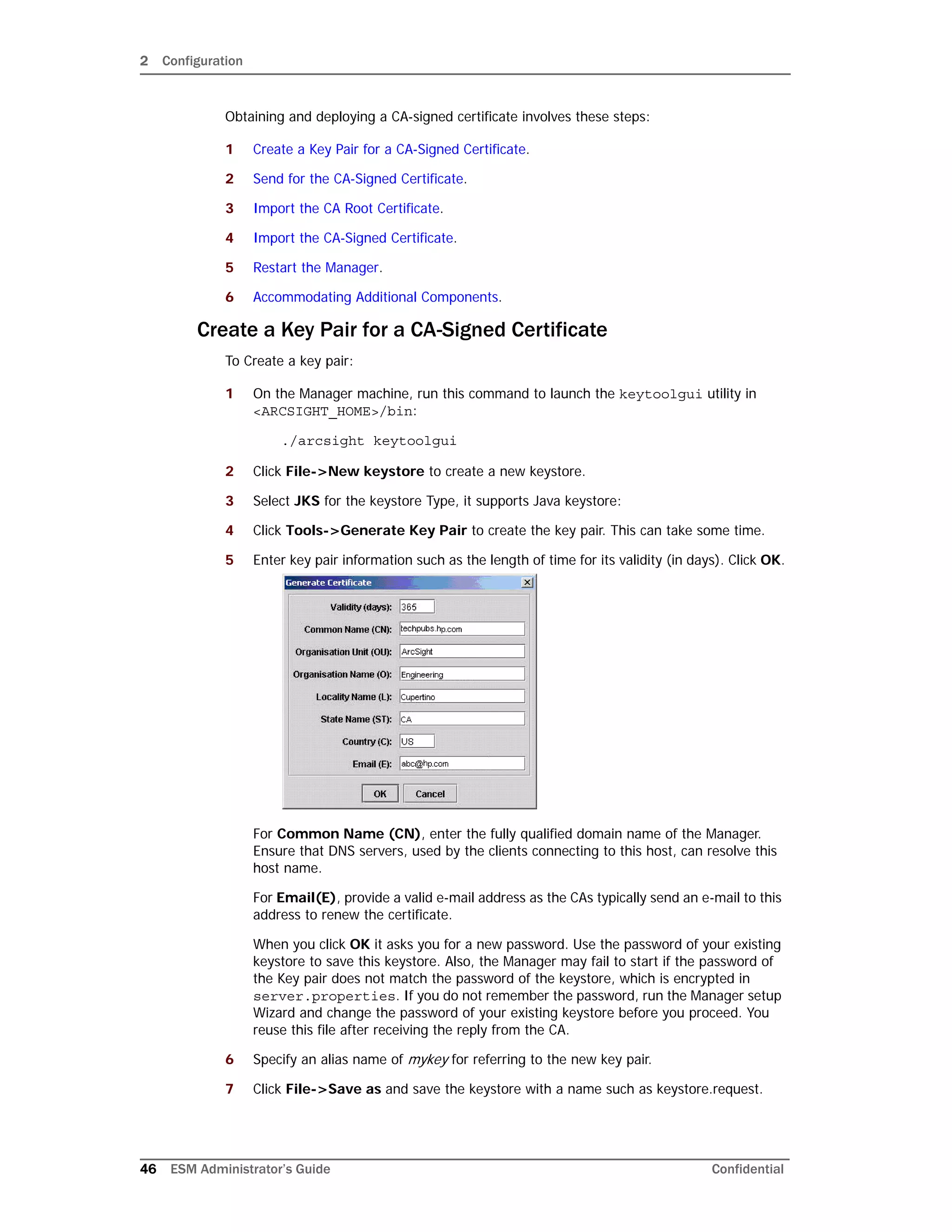 2 Configuration
46 ESM Administrator’s Guide Confidential
Obtaining and deploying a CA-signed certificate involves these steps:
1 Create a Key Pair for a CA-Signed Certificate.
2 Send for the CA-Signed Certificate.
3 Import the CA Root Certificate.
4 Import the CA-Signed Certificate.
5 Restart the Manager.
6 Accommodating Additional Components.
Create a Key Pair for a CA-Signed Certificate
To Create a key pair:
1 On the Manager machine, run this command to launch the keytoolgui utility in
<ARCSIGHT_HOME>/bin:
./arcsight keytoolgui
2 Click File->New keystore to create a new keystore.
3 Select JKS for the keystore Type, it supports Java keystore:
4 Click Tools->Generate Key Pair to create the key pair. This can take some time.
5 Enter key pair information such as the length of time for its validity (in days). Click OK.
For Common Name (CN), enter the fully qualified domain name of the Manager.
Ensure that DNS servers, used by the clients connecting to this host, can resolve this
host name.
For Email(E), provide a valid e-mail address as the CAs typically send an e-mail to this
address to renew the certificate.
When you click OK it asks you for a new password. Use the password of your existing
keystore to save this keystore. Also, the Manager may fail to start if the password of
the Key pair does not match the password of the keystore, which is encrypted in
server.properties. If you do not remember the password, run the Manager setup
Wizard and change the password of your existing keystore before you proceed. You
reuse this file after receiving the reply from the CA.
6 Specify an alias name of mykey for referring to the new key pair.
7 Click File->Save as and save the keystore with a name such as keystore.request.
 