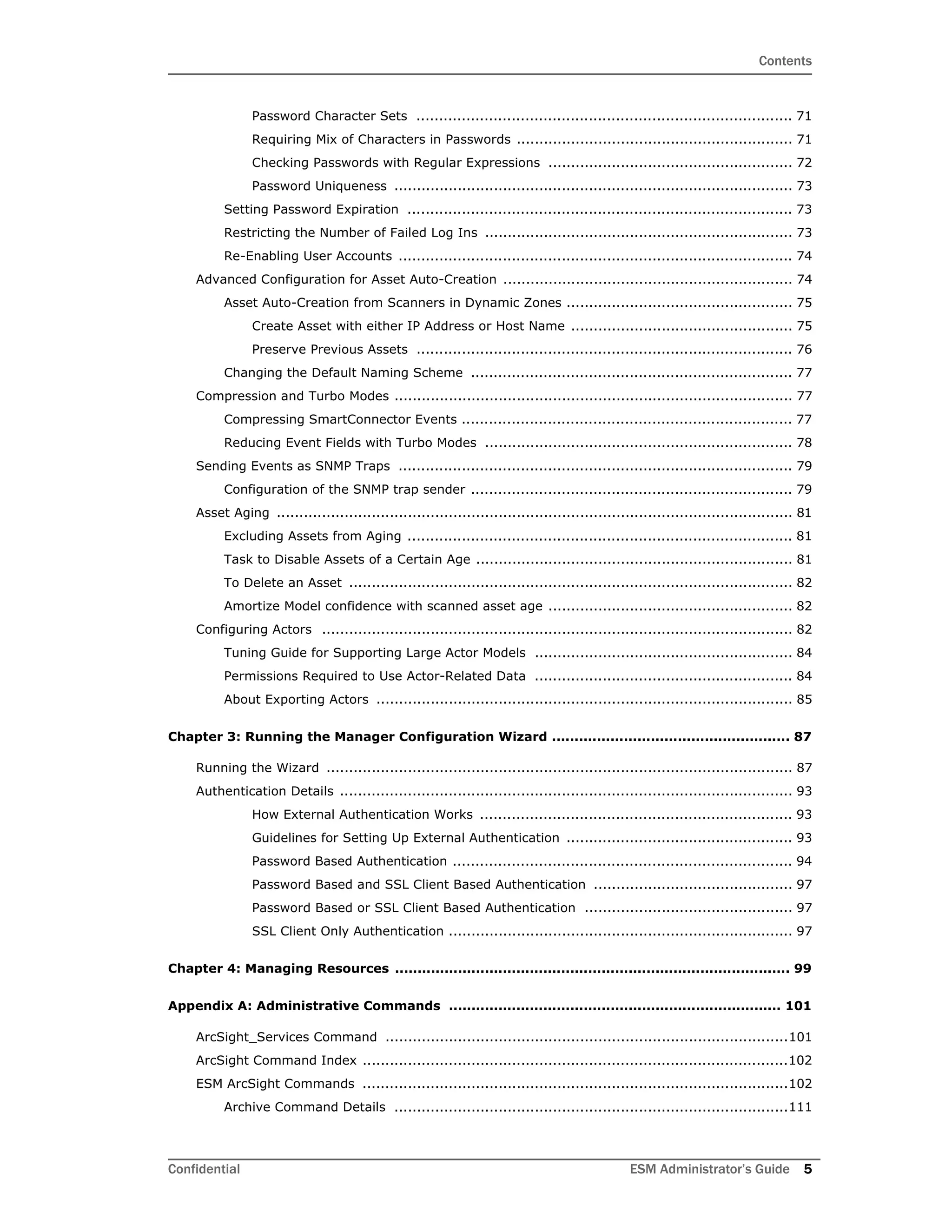 Contents
Confidential ESM Administrator’s Guide 5
Password Character Sets ................................................................................... 71
Requiring Mix of Characters in Passwords ............................................................. 71
Checking Passwords with Regular Expressions ...................................................... 72
Password Uniqueness ........................................................................................ 73
Setting Password Expiration ..................................................................................... 73
Restricting the Number of Failed Log Ins .................................................................... 73
Re-Enabling User Accounts ....................................................................................... 74
Advanced Configuration for Asset Auto-Creation ................................................................ 74
Asset Auto-Creation from Scanners in Dynamic Zones .................................................. 75
Create Asset with either IP Address or Host Name ................................................. 75
Preserve Previous Assets ................................................................................... 76
Changing the Default Naming Scheme ....................................................................... 77
Compression and Turbo Modes ........................................................................................ 77
Compressing SmartConnector Events ......................................................................... 77
Reducing Event Fields with Turbo Modes .................................................................... 78
Sending Events as SNMP Traps ....................................................................................... 79
Configuration of the SNMP trap sender ....................................................................... 79
Asset Aging .................................................................................................................. 81
Excluding Assets from Aging ..................................................................................... 81
Task to Disable Assets of a Certain Age ...................................................................... 81
To Delete an Asset .................................................................................................. 82
Amortize Model confidence with scanned asset age ...................................................... 82
Configuring Actors ........................................................................................................ 82
Tuning Guide for Supporting Large Actor Models ......................................................... 84
Permissions Required to Use Actor-Related Data ......................................................... 84
About Exporting Actors ............................................................................................ 85
Chapter 3: Running the Manager Configuration Wizard ..................................................... 87
Running the Wizard ....................................................................................................... 87
Authentication Details .................................................................................................... 93
How External Authentication Works ..................................................................... 93
Guidelines for Setting Up External Authentication .................................................. 93
Password Based Authentication ........................................................................... 94
Password Based and SSL Client Based Authentication ............................................ 97
Password Based or SSL Client Based Authentication .............................................. 97
SSL Client Only Authentication ............................................................................ 97
Chapter 4: Managing Resources ........................................................................................ 99
Appendix A: Administrative Commands .......................................................................... 101
ArcSight_Services Command .........................................................................................101
ArcSight Command Index ..............................................................................................102
ESM ArcSight Commands ..............................................................................................102
Archive Command Details .......................................................................................111
 