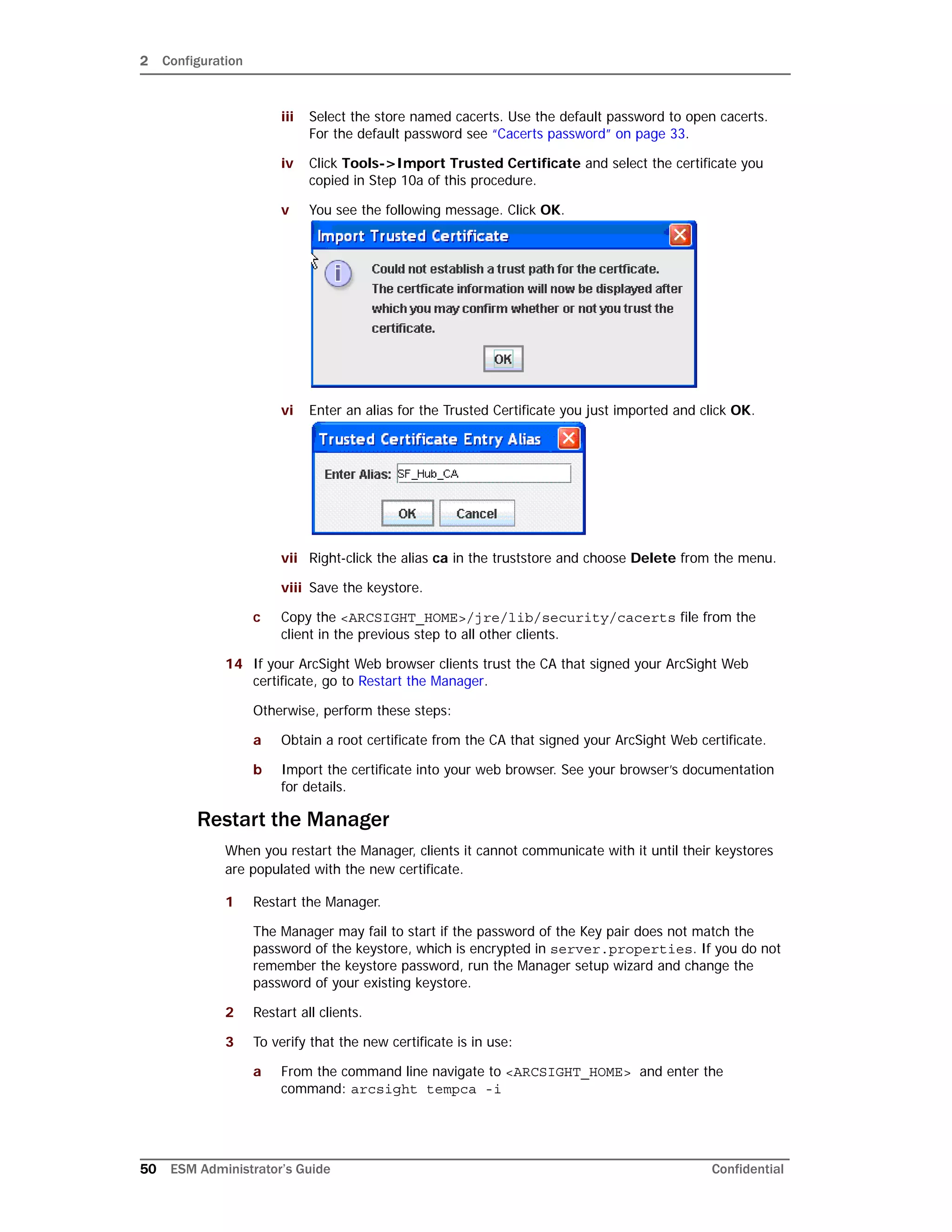2 Configuration
50 ESM Administrator’s Guide Confidential
iii Select the store named cacerts. Use the default password to open cacerts.
For the default password see “Cacerts password” on page 33.
iv Click Tools->Import Trusted Certificate and select the certificate you
copied in Step 10a of this procedure.
v You see the following message. Click OK.
vi Enter an alias for the Trusted Certificate you just imported and click OK.
vii Right-click the alias ca in the truststore and choose Delete from the menu.
viii Save the keystore.
c Copy the <ARCSIGHT_HOME>/jre/lib/security/cacerts file from the
client in the previous step to all other clients.
14 If your ArcSight Web browser clients trust the CA that signed your ArcSight Web
certificate, go to Restart the Manager.
Otherwise, perform these steps:
a Obtain a root certificate from the CA that signed your ArcSight Web certificate.
b Import the certificate into your web browser. See your browser’s documentation
for details.
Restart the Manager
When you restart the Manager, clients it cannot communicate with it until their keystores
are populated with the new certificate.
1 Restart the Manager.
The Manager may fail to start if the password of the Key pair does not match the
password of the keystore, which is encrypted in server.properties. If you do not
remember the keystore password, run the Manager setup wizard and change the
password of your existing keystore.
2 Restart all clients.
3 To verify that the new certificate is in use:
a From the command line navigate to <ARCSIGHT_HOME> and enter the
command: arcsight tempca -i
 