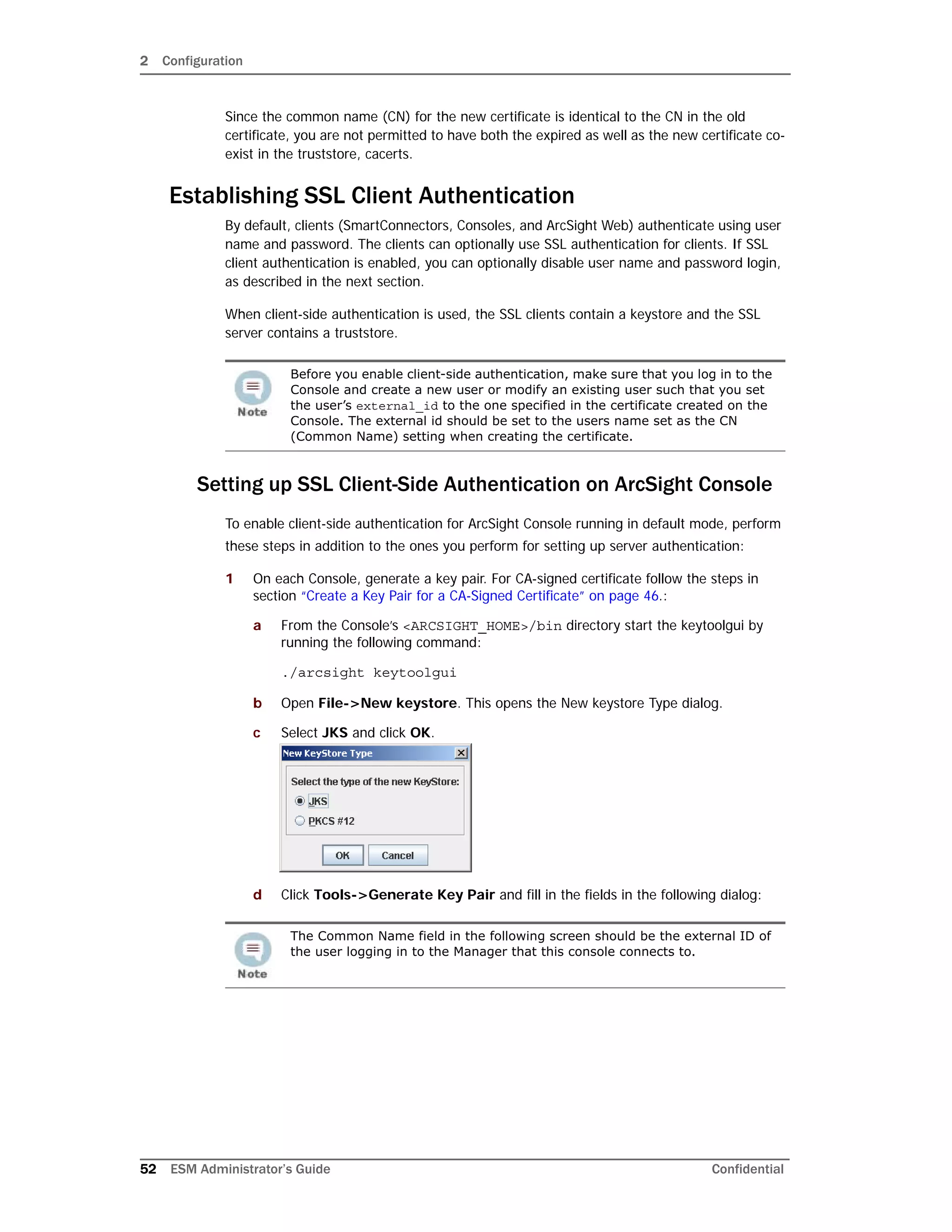 2 Configuration
52 ESM Administrator’s Guide Confidential
Since the common name (CN) for the new certificate is identical to the CN in the old
certificate, you are not permitted to have both the expired as well as the new certificate co-
exist in the truststore, cacerts.
Establishing SSL Client Authentication
By default, clients (SmartConnectors, Consoles, and ArcSight Web) authenticate using user
name and password. The clients can optionally use SSL authentication for clients. If SSL
client authentication is enabled, you can optionally disable user name and password login,
as described in the next section.
When client-side authentication is used, the SSL clients contain a keystore and the SSL
server contains a truststore.
Setting up SSL Client-Side Authentication on ArcSight Console
To enable client-side authentication for ArcSight Console running in default mode, perform
these steps in addition to the ones you perform for setting up server authentication:
1 On each Console, generate a key pair. For CA-signed certificate follow the steps in
section “Create a Key Pair for a CA-Signed Certificate” on page 46.:
a From the Console’s <ARCSIGHT_HOME>/bin directory start the keytoolgui by
running the following command:
./arcsight keytoolgui
b Open File->New keystore. This opens the New keystore Type dialog.
c Select JKS and click OK.
d Click Tools->Generate Key Pair and fill in the fields in the following dialog:
Before you enable client-side authentication, make sure that you log in to the
Console and create a new user or modify an existing user such that you set
the user’s external_id to the one specified in the certificate created on the
Console. The external id should be set to the users name set as the CN
(Common Name) setting when creating the certificate.
The Common Name field in the following screen should be the external ID of
the user logging in to the Manager that this console connects to.
 