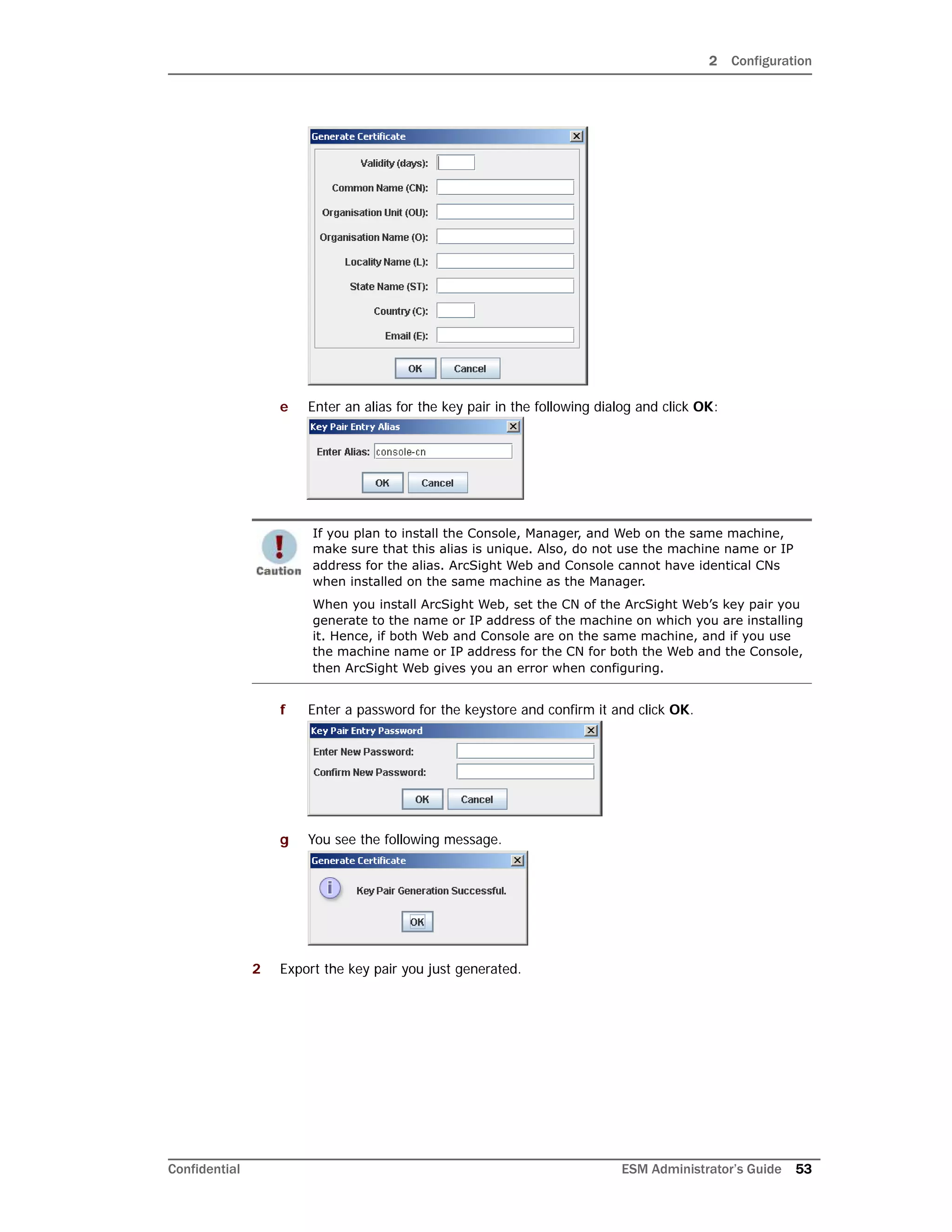 2 Configuration
Confidential ESM Administrator’s Guide 53
e Enter an alias for the key pair in the following dialog and click OK:
f Enter a password for the keystore and confirm it and click OK.
g You see the following message.
2 Export the key pair you just generated.
If you plan to install the Console, Manager, and Web on the same machine,
make sure that this alias is unique. Also, do not use the machine name or IP
address for the alias. ArcSight Web and Console cannot have identical CNs
when installed on the same machine as the Manager.
When you install ArcSight Web, set the CN of the ArcSight Web’s key pair you
generate to the name or IP address of the machine on which you are installing
it. Hence, if both Web and Console are on the same machine, and if you use
the machine name or IP address for the CN for both the Web and the Console,
then ArcSight Web gives you an error when configuring.
 