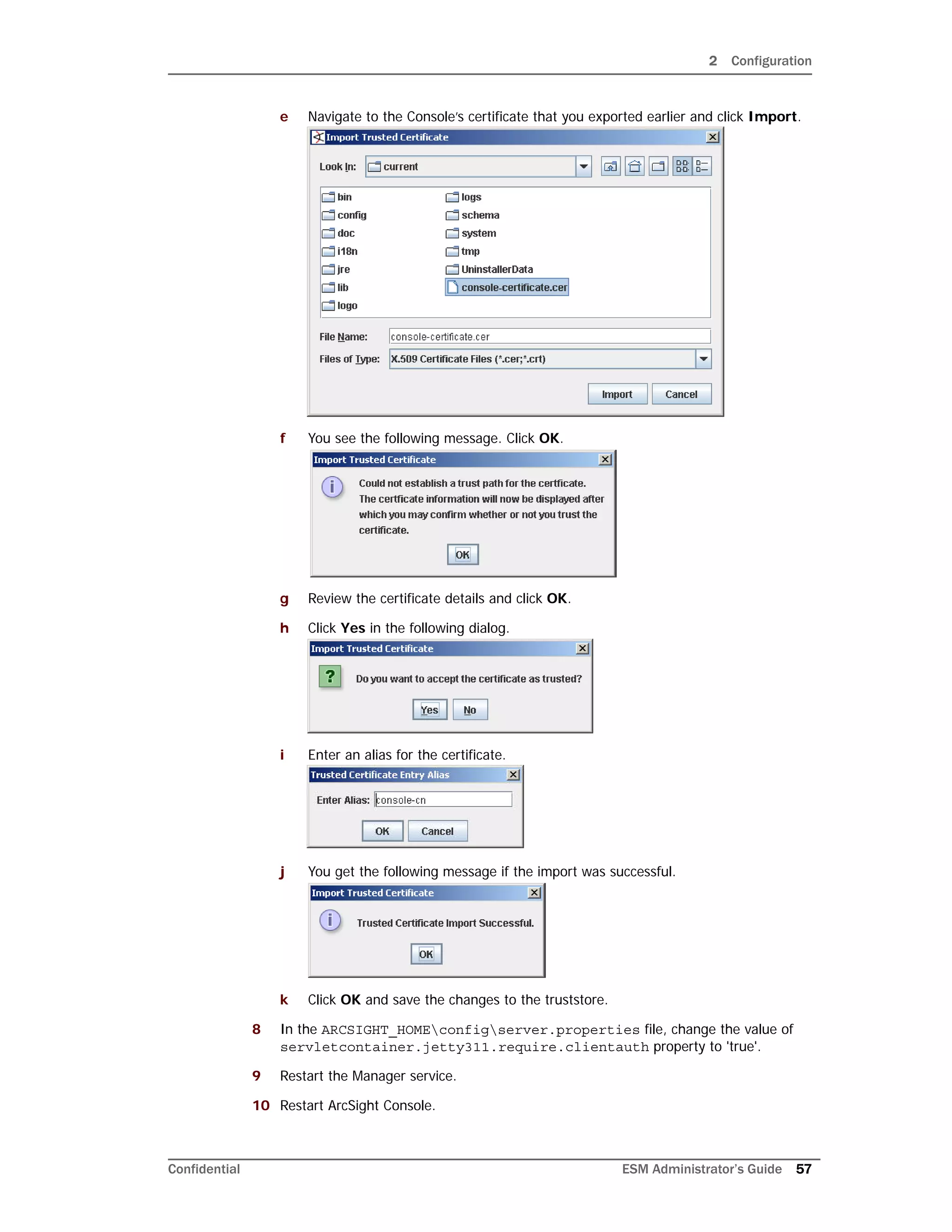 2 Configuration
Confidential ESM Administrator’s Guide 57
e Navigate to the Console’s certificate that you exported earlier and click Import.
f You see the following message. Click OK.
g Review the certificate details and click OK.
h Click Yes in the following dialog.
i Enter an alias for the certificate.
j You get the following message if the import was successful.
k Click OK and save the changes to the truststore.
8 In the ARCSIGHT_HOMEconfigserver.properties file, change the value of
servletcontainer.jetty311.require.clientauth property to 'true'.
9 Restart the Manager service.
10 Restart ArcSight Console.
 