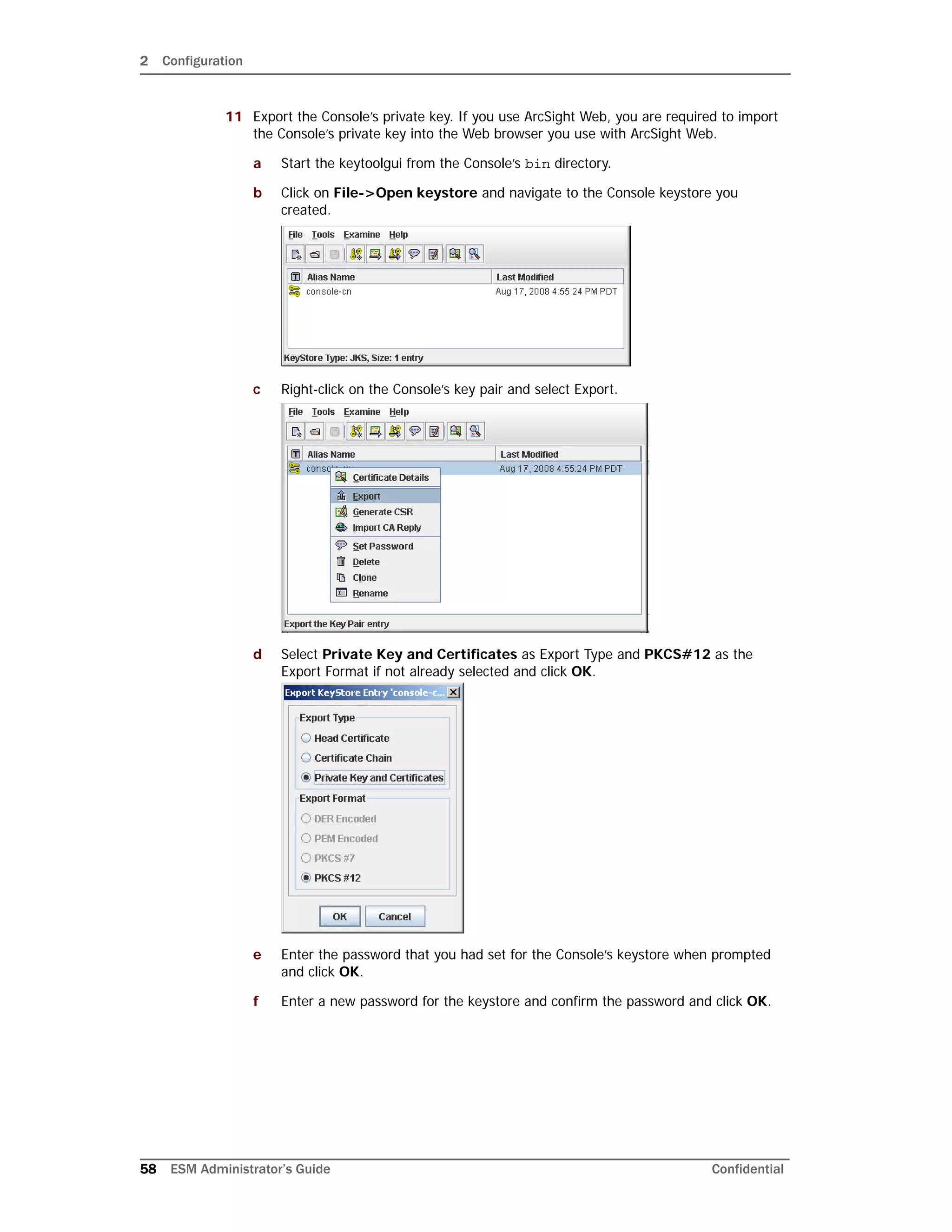 2 Configuration
58 ESM Administrator’s Guide Confidential
11 Export the Console’s private key. If you use ArcSight Web, you are required to import
the Console’s private key into the Web browser you use with ArcSight Web.
a Start the keytoolgui from the Console’s bin directory.
b Click on File->Open keystore and navigate to the Console keystore you
created.
c Right-click on the Console’s key pair and select Export.
d Select Private Key and Certificates as Export Type and PKCS#12 as the
Export Format if not already selected and click OK.
e Enter the password that you had set for the Console’s keystore when prompted
and click OK.
f Enter a new password for the keystore and confirm the password and click OK.
 