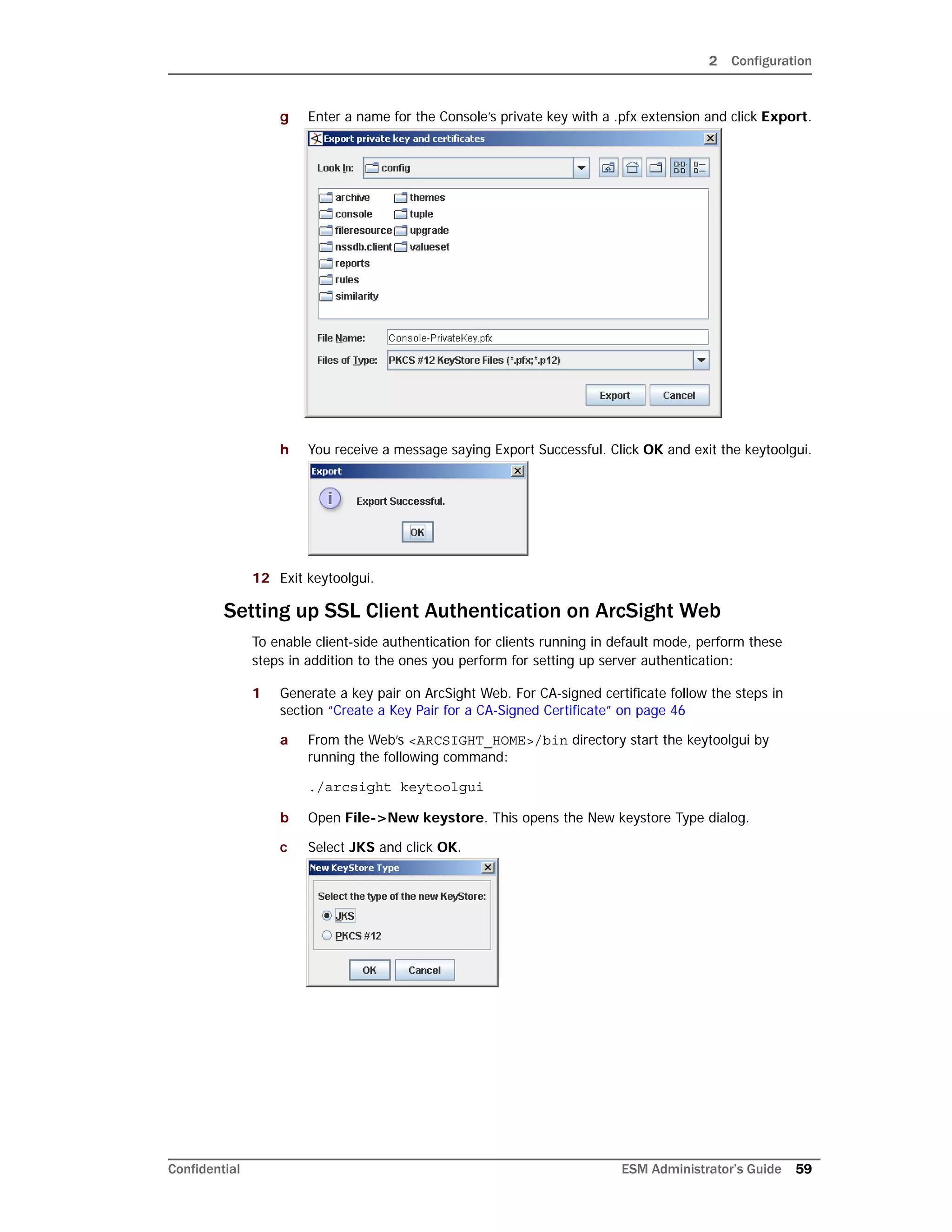 2 Configuration
Confidential ESM Administrator’s Guide 59
g Enter a name for the Console’s private key with a .pfx extension and click Export.
h You receive a message saying Export Successful. Click OK and exit the keytoolgui.
12 Exit keytoolgui.
Setting up SSL Client Authentication on ArcSight Web
To enable client-side authentication for clients running in default mode, perform these
steps in addition to the ones you perform for setting up server authentication:
1 Generate a key pair on ArcSight Web. For CA-signed certificate follow the steps in
section “Create a Key Pair for a CA-Signed Certificate” on page 46
a From the Web’s <ARCSIGHT_HOME>/bin directory start the keytoolgui by
running the following command:
./arcsight keytoolgui
b Open File->New keystore. This opens the New keystore Type dialog.
c Select JKS and click OK.
 