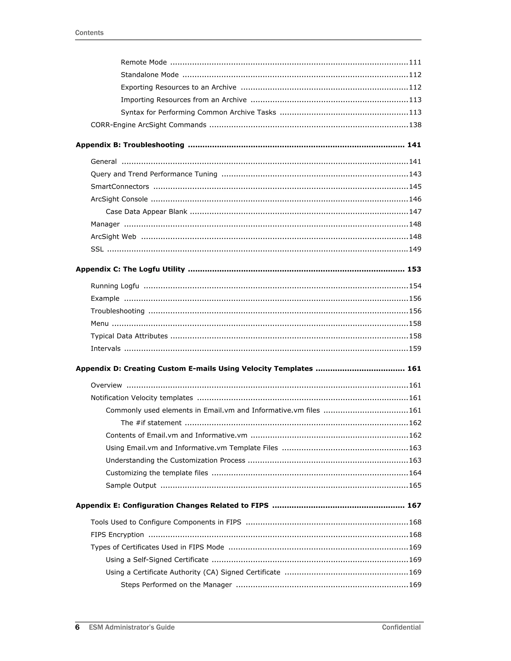Contents
6 ESM Administrator’s Guide Confidential
Remote Mode ..................................................................................................111
Standalone Mode .............................................................................................112
Exporting Resources to an Archive .....................................................................112
Importing Resources from an Archive .................................................................113
Syntax for Performing Common Archive Tasks .....................................................113
CORR-Engine ArcSight Commands ..................................................................................138
Appendix B: Troubleshooting .......................................................................................... 141
General ......................................................................................................................141
Query and Trend Performance Tuning .............................................................................143
SmartConnectors .........................................................................................................145
ArcSight Console ..........................................................................................................146
Case Data Appear Blank ..........................................................................................147
Manager .....................................................................................................................148
ArcSight Web ..............................................................................................................148
SSL ............................................................................................................................149
Appendix C: The Logfu Utility .......................................................................................... 153
Running Logfu .............................................................................................................154
Example .....................................................................................................................156
Troubleshooting ...........................................................................................................156
Menu ..........................................................................................................................158
Typical Data Attributes ..................................................................................................158
Intervals .....................................................................................................................159
Appendix D: Creating Custom E-mails Using Velocity Templates ..................................... 161
Overview ....................................................................................................................161
Notification Velocity templates .......................................................................................161
Commonly used elements in Email.vm and Informative.vm files ...................................161
The #if statement ............................................................................................162
Contents of Email.vm and Informative.vm .................................................................162
Using Email.vm and Informative.vm Template Files ....................................................163
Understanding the Customization Process ..................................................................163
Customizing the template files .................................................................................164
Sample Output ......................................................................................................165
Appendix E: Configuration Changes Related to FIPS ....................................................... 167
Tools Used to Configure Components in FIPS ...................................................................168
FIPS Encryption ...........................................................................................................168
Types of Certificates Used in FIPS Mode ..........................................................................169
Using a Self-Signed Certificate .................................................................................169
Using a Certificate Authority (CA) Signed Certificate ...................................................169
Steps Performed on the Manager .......................................................................169
 