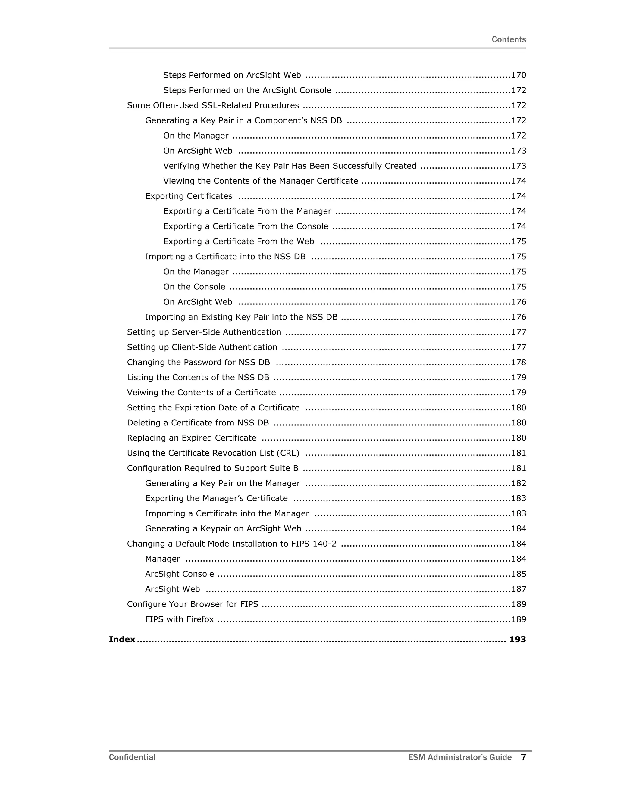 Contents
Confidential ESM Administrator’s Guide 7
Steps Performed on ArcSight Web ......................................................................170
Steps Performed on the ArcSight Console ............................................................172
Some Often-Used SSL-Related Procedures .......................................................................172
Generating a Key Pair in a Component’s NSS DB ........................................................172
On the Manager ...............................................................................................172
On ArcSight Web .............................................................................................173
Verifying Whether the Key Pair Has Been Successfully Created ...............................173
Viewing the Contents of the Manager Certificate ...................................................174
Exporting Certificates .............................................................................................174
Exporting a Certificate From the Manager ............................................................174
Exporting a Certificate From the Console .............................................................174
Exporting a Certificate From the Web .................................................................175
Importing a Certificate into the NSS DB ....................................................................175
On the Manager ...............................................................................................175
On the Console ................................................................................................175
On ArcSight Web .............................................................................................176
Importing an Existing Key Pair into the NSS DB ..........................................................176
Setting up Server-Side Authentication .............................................................................177
Setting up Client-Side Authentication ..............................................................................177
Changing the Password for NSS DB ................................................................................178
Listing the Contents of the NSS DB .................................................................................179
Veiwing the Contents of a Certificate ...............................................................................179
Setting the Expiration Date of a Certificate ......................................................................180
Deleting a Certificate from NSS DB .................................................................................180
Replacing an Expired Certificate .....................................................................................180
Using the Certificate Revocation List (CRL) ......................................................................181
Configuration Required to Support Suite B .......................................................................181
Generating a Key Pair on the Manager ......................................................................182
Exporting the Manager’s Certificate ..........................................................................183
Importing a Certificate into the Manager ...................................................................183
Generating a Keypair on ArcSight Web ......................................................................184
Changing a Default Mode Installation to FIPS 140-2 ..........................................................184
Manager ...............................................................................................................184
ArcSight Console ....................................................................................................185
ArcSight Web ........................................................................................................187
Configure Your Browser for FIPS .....................................................................................189
FIPS with Firefox ....................................................................................................189
Index ............................................................................................................................... 193
 
