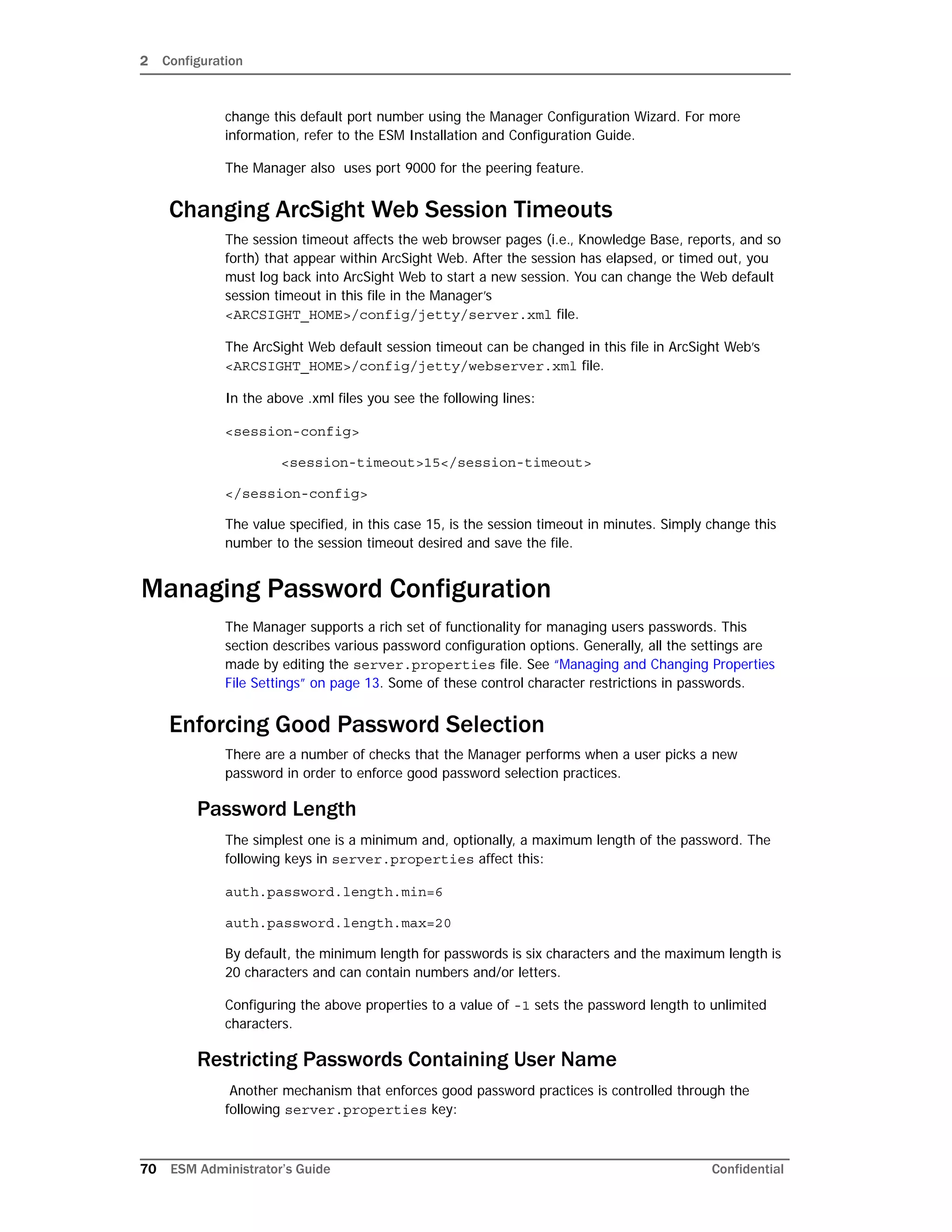 2 Configuration
70 ESM Administrator’s Guide Confidential
change this default port number using the Manager Configuration Wizard. For more
information, refer to the ESM Installation and Configuration Guide.
The Manager also uses port 9000 for the peering feature.
Changing ArcSight Web Session Timeouts
The session timeout affects the web browser pages (i.e., Knowledge Base, reports, and so
forth) that appear within ArcSight Web. After the session has elapsed, or timed out, you
must log back into ArcSight Web to start a new session. You can change the Web default
session timeout in this file in the Manager’s
<ARCSIGHT_HOME>/config/jetty/server.xml file.
The ArcSight Web default session timeout can be changed in this file in ArcSight Web’s
<ARCSIGHT_HOME>/config/jetty/webserver.xml file.
In the above .xml files you see the following lines:
<session-config>
<session-timeout>15</session-timeout>
</session-config>
The value specified, in this case 15, is the session timeout in minutes. Simply change this
number to the session timeout desired and save the file.
Managing Password Configuration
The Manager supports a rich set of functionality for managing users passwords. This
section describes various password configuration options. Generally, all the settings are
made by editing the server.properties file. See “Managing and Changing Properties
File Settings” on page 13. Some of these control character restrictions in passwords.
Enforcing Good Password Selection
There are a number of checks that the Manager performs when a user picks a new
password in order to enforce good password selection practices.
Password Length
The simplest one is a minimum and, optionally, a maximum length of the password. The
following keys in server.properties affect this:
auth.password.length.min=6
auth.password.length.max=20
By default, the minimum length for passwords is six characters and the maximum length is
20 characters and can contain numbers and/or letters.
Configuring the above properties to a value of -1 sets the password length to unlimited
characters.
Restricting Passwords Containing User Name
Another mechanism that enforces good password practices is controlled through the
following server.properties key:
 