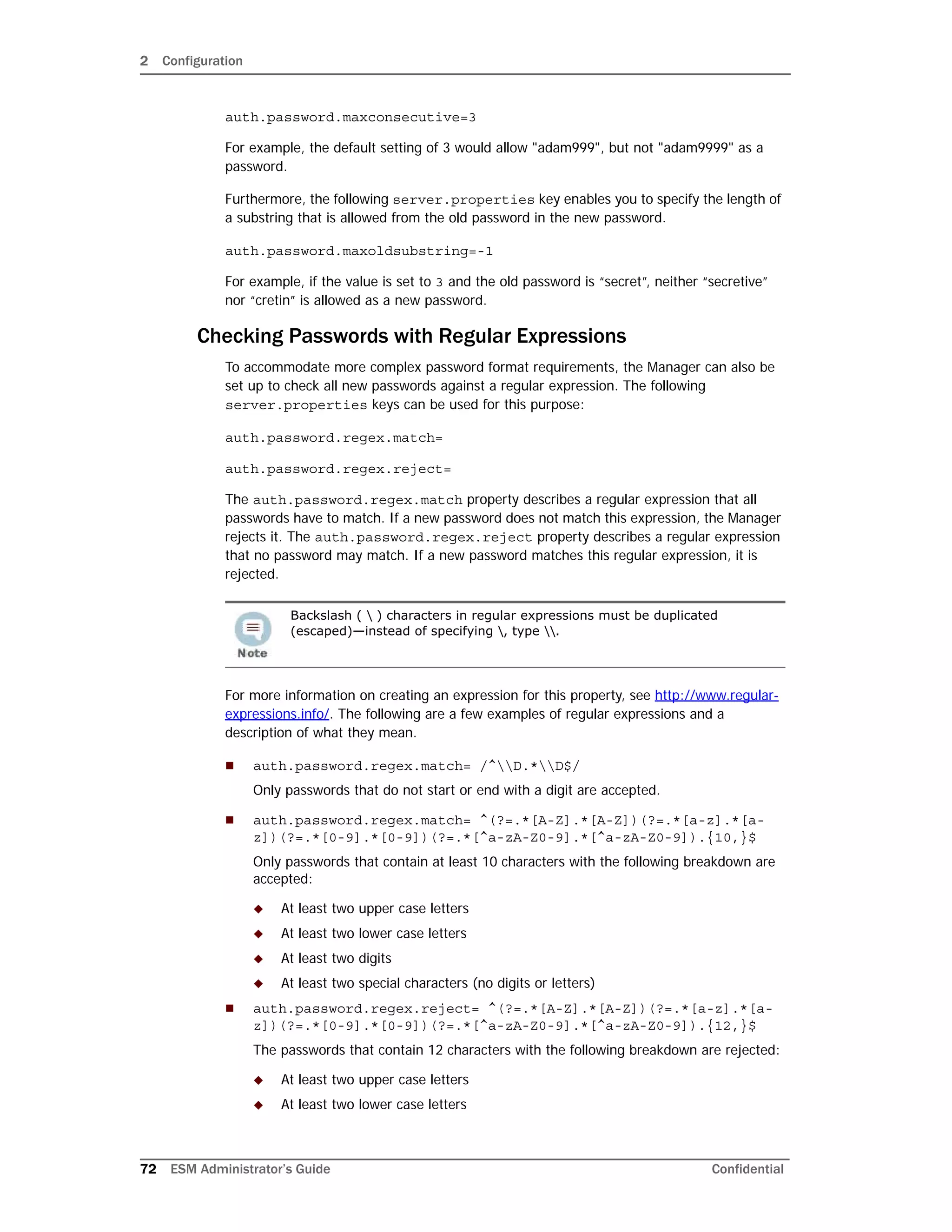 2 Configuration
72 ESM Administrator’s Guide Confidential
auth.password.maxconsecutive=3
For example, the default setting of 3 would allow "adam999", but not "adam9999" as a
password.
Furthermore, the following server.properties key enables you to specify the length of
a substring that is allowed from the old password in the new password.
auth.password.maxoldsubstring=-1
For example, if the value is set to 3 and the old password is “secret”, neither “secretive”
nor “cretin” is allowed as a new password.
Checking Passwords with Regular Expressions
To accommodate more complex password format requirements, the Manager can also be
set up to check all new passwords against a regular expression. The following
server.properties keys can be used for this purpose:
auth.password.regex.match=
auth.password.regex.reject=
The auth.password.regex.match property describes a regular expression that all
passwords have to match. If a new password does not match this expression, the Manager
rejects it. The auth.password.regex.reject property describes a regular expression
that no password may match. If a new password matches this regular expression, it is
rejected.
For more information on creating an expression for this property, see http://www.regular-
expressions.info/. The following are a few examples of regular expressions and a
description of what they mean.
 auth.password.regex.match= /^D.*D$/
Only passwords that do not start or end with a digit are accepted.
 auth.password.regex.match= ^(?=.*[A-Z].*[A-Z])(?=.*[a-z].*[a-
z])(?=.*[0-9].*[0-9])(?=.*[^a-zA-Z0-9].*[^a-zA-Z0-9]).{10,}$
Only passwords that contain at least 10 characters with the following breakdown are
accepted:
 At least two upper case letters
 At least two lower case letters
 At least two digits
 At least two special characters (no digits or letters)
 auth.password.regex.reject= ^(?=.*[A-Z].*[A-Z])(?=.*[a-z].*[a-
z])(?=.*[0-9].*[0-9])(?=.*[^a-zA-Z0-9].*[^a-zA-Z0-9]).{12,}$
The passwords that contain 12 characters with the following breakdown are rejected:
 At least two upper case letters
 At least two lower case letters
Backslash (  ) characters in regular expressions must be duplicated
(escaped)—instead of specifying , type .
 