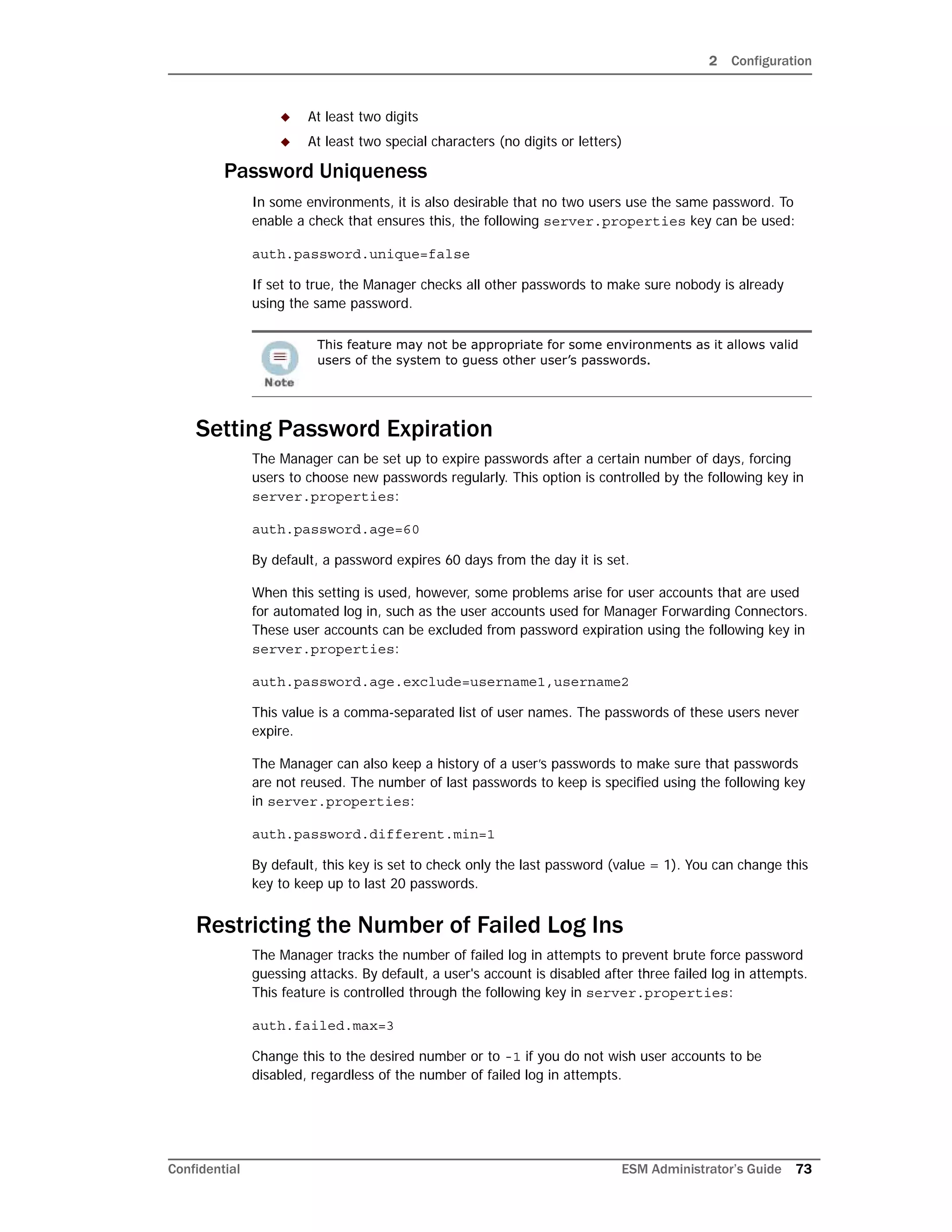 2 Configuration
Confidential ESM Administrator’s Guide 73
 At least two digits
 At least two special characters (no digits or letters)
Password Uniqueness
In some environments, it is also desirable that no two users use the same password. To
enable a check that ensures this, the following server.properties key can be used:
auth.password.unique=false
If set to true, the Manager checks all other passwords to make sure nobody is already
using the same password.
Setting Password Expiration
The Manager can be set up to expire passwords after a certain number of days, forcing
users to choose new passwords regularly. This option is controlled by the following key in
server.properties:
auth.password.age=60
By default, a password expires 60 days from the day it is set.
When this setting is used, however, some problems arise for user accounts that are used
for automated log in, such as the user accounts used for Manager Forwarding Connectors.
These user accounts can be excluded from password expiration using the following key in
server.properties:
auth.password.age.exclude=username1,username2
This value is a comma-separated list of user names. The passwords of these users never
expire.
The Manager can also keep a history of a user’s passwords to make sure that passwords
are not reused. The number of last passwords to keep is specified using the following key
in server.properties:
auth.password.different.min=1
By default, this key is set to check only the last password (value = 1). You can change this
key to keep up to last 20 passwords.
Restricting the Number of Failed Log Ins
The Manager tracks the number of failed log in attempts to prevent brute force password
guessing attacks. By default, a user's account is disabled after three failed log in attempts.
This feature is controlled through the following key in server.properties:
auth.failed.max=3
Change this to the desired number or to -1 if you do not wish user accounts to be
disabled, regardless of the number of failed log in attempts.
This feature may not be appropriate for some environments as it allows valid
users of the system to guess other user’s passwords.
 