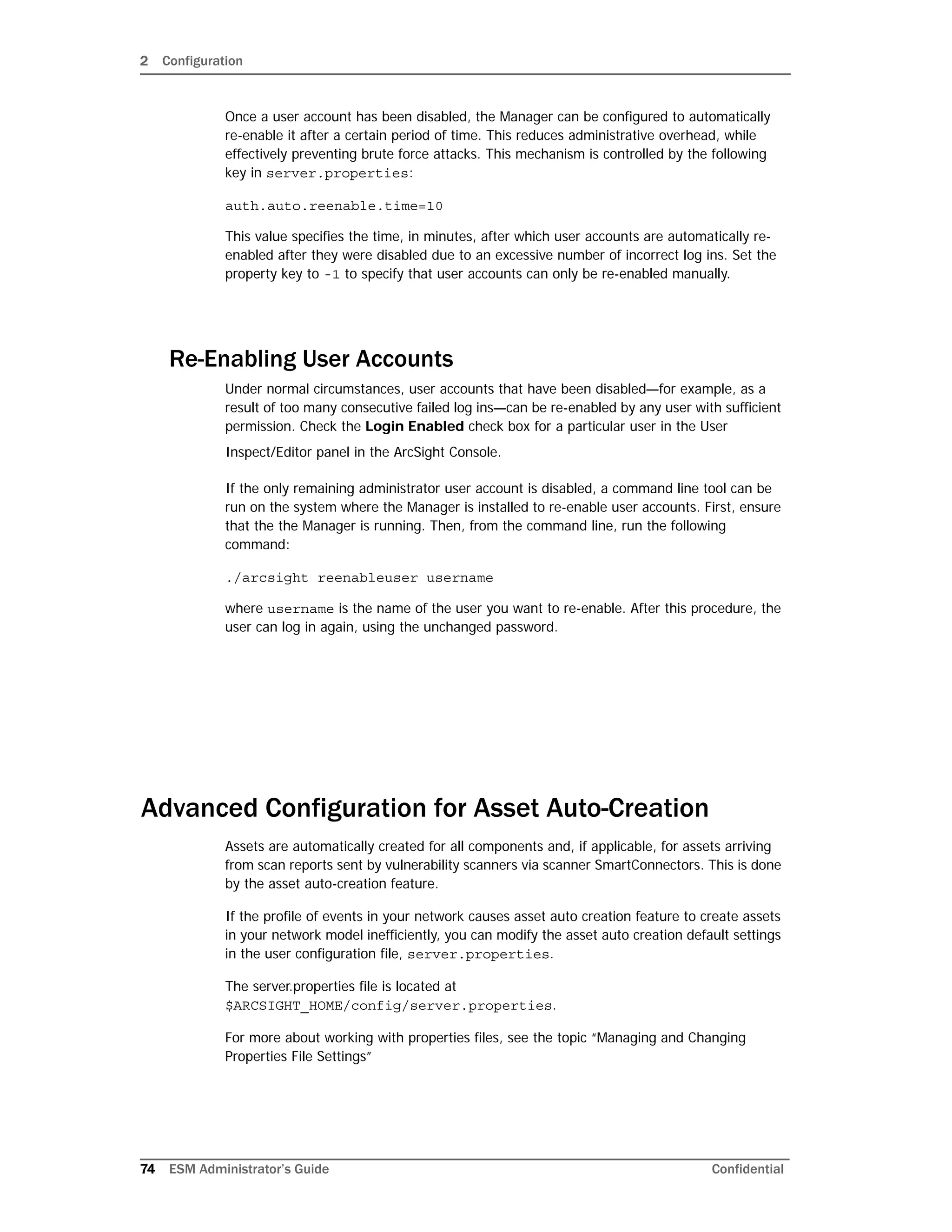 2 Configuration
74 ESM Administrator’s Guide Confidential
Once a user account has been disabled, the Manager can be configured to automatically
re-enable it after a certain period of time. This reduces administrative overhead, while
effectively preventing brute force attacks. This mechanism is controlled by the following
key in server.properties:
auth.auto.reenable.time=10
This value specifies the time, in minutes, after which user accounts are automatically re-
enabled after they were disabled due to an excessive number of incorrect log ins. Set the
property key to -1 to specify that user accounts can only be re-enabled manually.
Re-Enabling User Accounts
Under normal circumstances, user accounts that have been disabled—for example, as a
result of too many consecutive failed log ins—can be re-enabled by any user with sufficient
permission. Check the Login Enabled check box for a particular user in the User
Inspect/Editor panel in the ArcSight Console.
If the only remaining administrator user account is disabled, a command line tool can be
run on the system where the Manager is installed to re-enable user accounts. First, ensure
that the the Manager is running. Then, from the command line, run the following
command:
./arcsight reenableuser username
where username is the name of the user you want to re-enable. After this procedure, the
user can log in again, using the unchanged password.
Advanced Configuration for Asset Auto-Creation
Assets are automatically created for all components and, if applicable, for assets arriving
from scan reports sent by vulnerability scanners via scanner SmartConnectors. This is done
by the asset auto-creation feature.
If the profile of events in your network causes asset auto creation feature to create assets
in your network model inefficiently, you can modify the asset auto creation default settings
in the user configuration file, server.properties.
The server.properties file is located at
$ARCSIGHT_HOME/config/server.properties.
For more about working with properties files, see the topic “Managing and Changing
Properties File Settings”
 