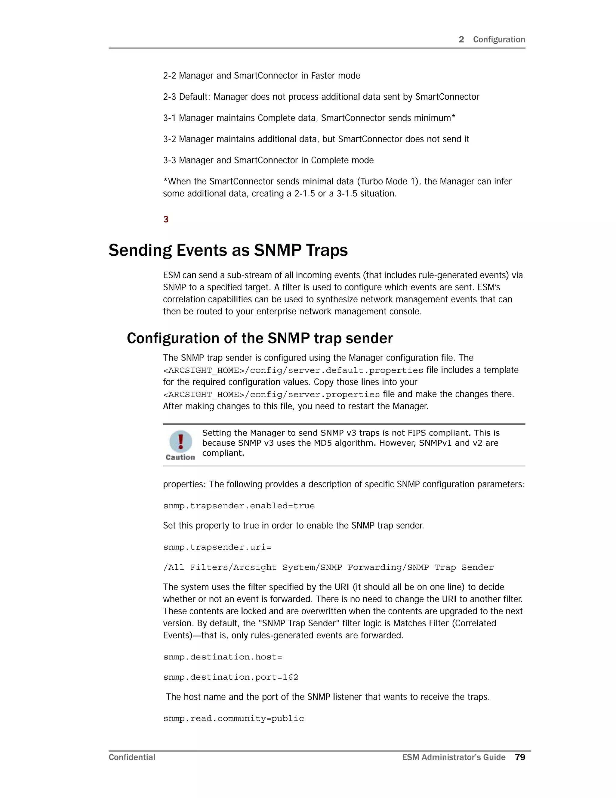 2 Configuration
Confidential ESM Administrator’s Guide 79
2-2 Manager and SmartConnector in Faster mode
2-3 Default: Manager does not process additional data sent by SmartConnector
3-1 Manager maintains Complete data, SmartConnector sends minimum*
3-2 Manager maintains additional data, but SmartConnector does not send it
3-3 Manager and SmartConnector in Complete mode
*When the SmartConnector sends minimal data (Turbo Mode 1), the Manager can infer
some additional data, creating a 2-1.5 or a 3-1.5 situation.
3
Sending Events as SNMP Traps
ESM can send a sub-stream of all incoming events (that includes rule-generated events) via
SNMP to a specified target. A filter is used to configure which events are sent. ESM’s
correlation capabilities can be used to synthesize network management events that can
then be routed to your enterprise network management console.
Configuration of the SNMP trap sender
The SNMP trap sender is configured using the Manager configuration file. The
<ARCSIGHT_HOME>/config/server.default.properties file includes a template
for the required configuration values. Copy those lines into your
<ARCSIGHT_HOME>/config/server.properties file and make the changes there.
After making changes to this file, you need to restart the Manager.
properties: The following provides a description of specific SNMP configuration parameters:
snmp.trapsender.enabled=true
Set this property to true in order to enable the SNMP trap sender.
snmp.trapsender.uri=
/All Filters/Arcsight System/SNMP Forwarding/SNMP Trap Sender
The system uses the filter specified by the URI (it should all be on one line) to decide
whether or not an event is forwarded. There is no need to change the URI to another filter.
These contents are locked and are overwritten when the contents are upgraded to the next
version. By default, the "SNMP Trap Sender" filter logic is Matches Filter (Correlated
Events)—that is, only rules-generated events are forwarded.
snmp.destination.host=
snmp.destination.port=162
The host name and the port of the SNMP listener that wants to receive the traps.
snmp.read.community=public
Setting the Manager to send SNMP v3 traps is not FIPS compliant. This is
because SNMP v3 uses the MD5 algorithm. However, SNMPv1 and v2 are
compliant.
 