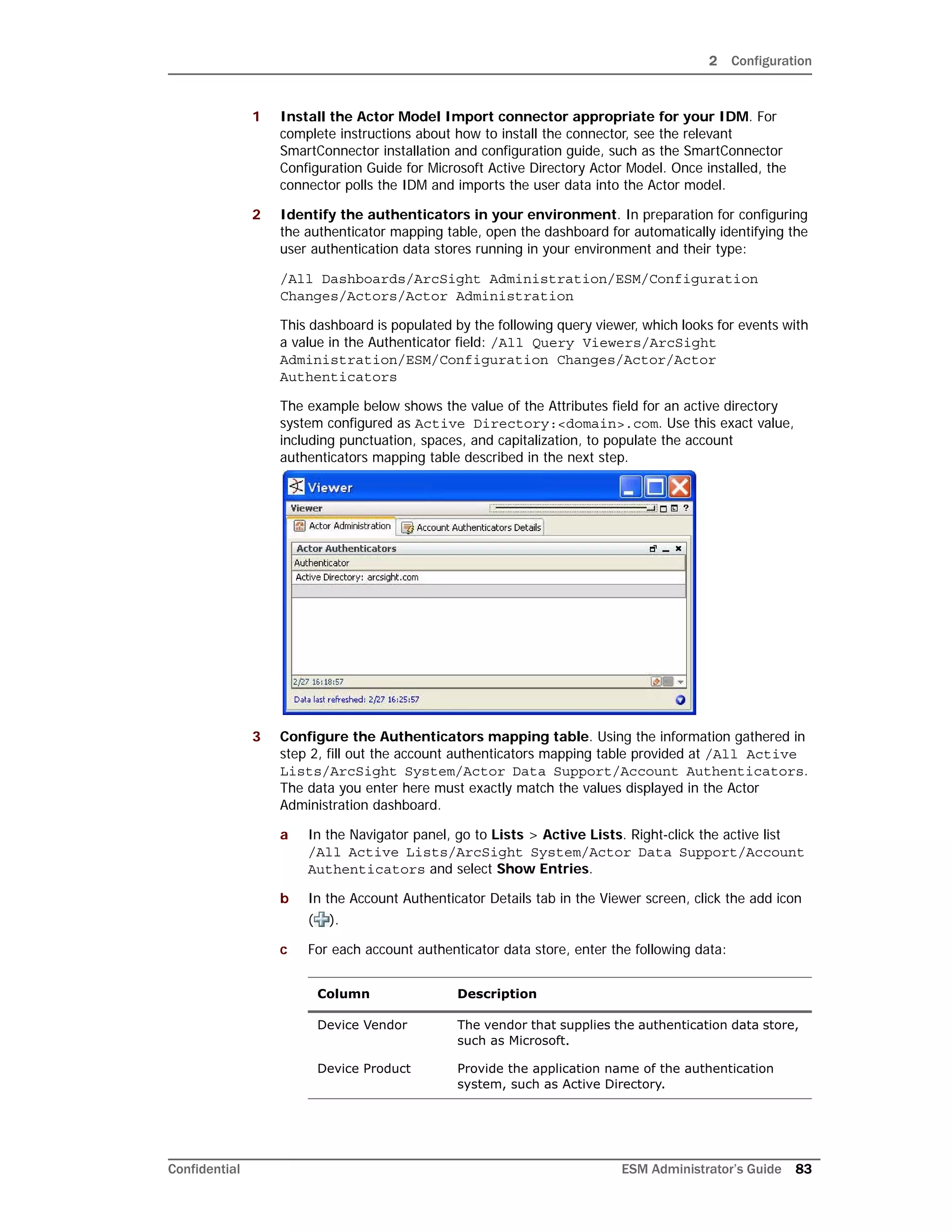2 Configuration
Confidential ESM Administrator’s Guide 83
1 Install the Actor Model Import connector appropriate for your IDM. For
complete instructions about how to install the connector, see the relevant
SmartConnector installation and configuration guide, such as the SmartConnector
Configuration Guide for Microsoft Active Directory Actor Model. Once installed, the
connector polls the IDM and imports the user data into the Actor model.
2 Identify the authenticators in your environment. In preparation for configuring
the authenticator mapping table, open the dashboard for automatically identifying the
user authentication data stores running in your environment and their type:
/All Dashboards/ArcSight Administration/ESM/Configuration
Changes/Actors/Actor Administration
This dashboard is populated by the following query viewer, which looks for events with
a value in the Authenticator field: /All Query Viewers/ArcSight
Administration/ESM/Configuration Changes/Actor/Actor
Authenticators
The example below shows the value of the Attributes field for an active directory
system configured as Active Directory:<domain>.com. Use this exact value,
including punctuation, spaces, and capitalization, to populate the account
authenticators mapping table described in the next step.
3 Configure the Authenticators mapping table. Using the information gathered in
step 2, fill out the account authenticators mapping table provided at /All Active
Lists/ArcSight System/Actor Data Support/Account Authenticators.
The data you enter here must exactly match the values displayed in the Actor
Administration dashboard.
a In the Navigator panel, go to Lists > Active Lists. Right-click the active list
/All Active Lists/ArcSight System/Actor Data Support/Account
Authenticators and select Show Entries.
b In the Account Authenticator Details tab in the Viewer screen, click the add icon
( ).
c For each account authenticator data store, enter the following data:
Column Description
Device Vendor The vendor that supplies the authentication data store,
such as Microsoft.
Device Product Provide the application name of the authentication
system, such as Active Directory.
 