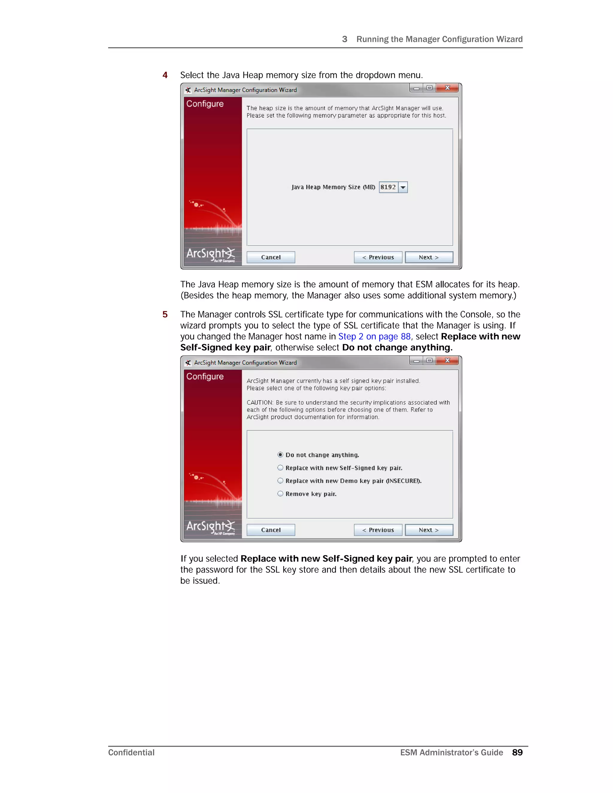 3 Running the Manager Configuration Wizard
Confidential ESM Administrator’s Guide 89
4 Select the Java Heap memory size from the dropdown menu.
The Java Heap memory size is the amount of memory that ESM allocates for its heap.
(Besides the heap memory, the Manager also uses some additional system memory.)
5 The Manager controls SSL certificate type for communications with the Console, so the
wizard prompts you to select the type of SSL certificate that the Manager is using. If
you changed the Manager host name in Step 2 on page 88, select Replace with new
Self-Signed key pair, otherwise select Do not change anything.
If you selected Replace with new Self-Signed key pair, you are prompted to enter
the password for the SSL key store and then details about the new SSL certificate to
be issued.
 