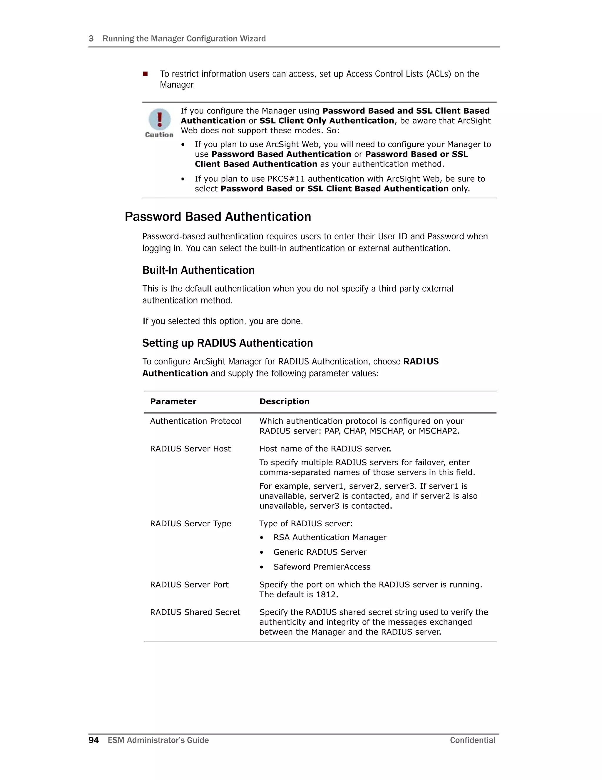 3 Running the Manager Configuration Wizard
94 ESM Administrator’s Guide Confidential
 To restrict information users can access, set up Access Control Lists (ACLs) on the
Manager.
Password Based Authentication
Password-based authentication requires users to enter their User ID and Password when
logging in. You can select the built-in authentication or external authentication.
Built-In Authentication
This is the default authentication when you do not specify a third party external
authentication method.
If you selected this option, you are done.
Setting up RADIUS Authentication
To configure ArcSight Manager for RADIUS Authentication, choose RADIUS
Authentication and supply the following parameter values:
If you configure the Manager using Password Based and SSL Client Based
Authentication or SSL Client Only Authentication, be aware that ArcSight
Web does not support these modes. So:
• If you plan to use ArcSight Web, you will need to configure your Manager to
use Password Based Authentication or Password Based or SSL
Client Based Authentication as your authentication method.
• If you plan to use PKCS#11 authentication with ArcSight Web, be sure to
select Password Based or SSL Client Based Authentication only.
Parameter Description
Authentication Protocol Which authentication protocol is configured on your
RADIUS server: PAP, CHAP, MSCHAP, or MSCHAP2.
RADIUS Server Host Host name of the RADIUS server.
To specify multiple RADIUS servers for failover, enter
comma-separated names of those servers in this field.
For example, server1, server2, server3. If server1 is
unavailable, server2 is contacted, and if server2 is also
unavailable, server3 is contacted.
RADIUS Server Type Type of RADIUS server:
• RSA Authentication Manager
• Generic RADIUS Server
• Safeword PremierAccess
RADIUS Server Port Specify the port on which the RADIUS server is running.
The default is 1812.
RADIUS Shared Secret Specify the RADIUS shared secret string used to verify the
authenticity and integrity of the messages exchanged
between the Manager and the RADIUS server.
 