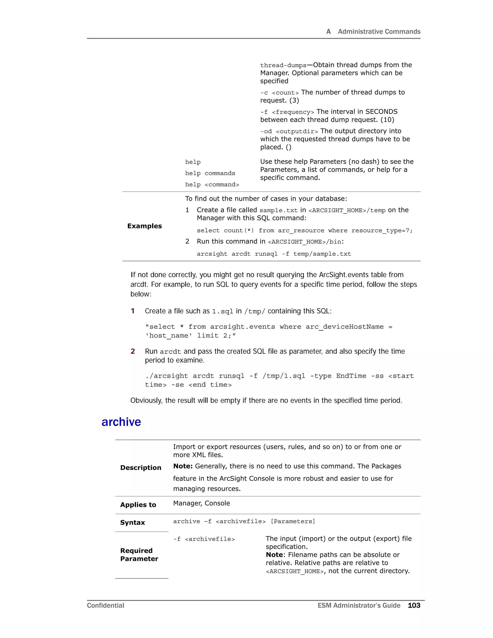 A Administrative Commands
Confidential ESM Administrator’s Guide 103
If not done correctly, you might get no result querying the ArcSight.events table from
arcdt. For example, to run SQL to query events for a specific time period, follow the steps
below:
1 Create a file such as 1.sql in /tmp/ containing this SQL:
"select * from arcsight.events where arc_deviceHostName =
'host_name' limit 2;"
2 Run arcdt and pass the created SQL file as parameter, and also specify the time
period to examine.
./arcsight arcdt runsql -f /tmp/1.sql -type EndTime -ss <start
time> -se <end time>
Obviously, the result will be empty if there are no events in the specified time period.
archive
thread-dumps—Obtain thread dumps from the
Manager. Optional parameters which can be
specified
-c <count> The number of thread dumps to
request. (3)
-f <frequency> The interval in SECONDS
between each thread dump request. (10)
-od <outputdir> The output directory into
which the requested thread dumps have to be
placed. ()
help
help commands
help <command>
Use these help Parameters (no dash) to see the
Parameters, a list of commands, or help for a
specific command.
Examples
To find out the number of cases in your database:
1 Create a file called sample.txt in <ARCSIGHT_HOME>/temp on the
Manager with this SQL command:
select count(*) from arc_resource where resource_type=7;
2 Run this command in <ARCSIGHT_HOME>/bin:
arcsight arcdt runsql -f temp/sample.txt
Description
Import or export resources (users, rules, and so on) to or from one or
more XML files.
Note: Generally, there is no need to use this command. The Packages
feature in the ArcSight Console is more robust and easier to use for
managing resources.
Applies to Manager, Console
Syntax archive –f <archivefile> [Parameters]
Required
Parameter
-f <archivefile> The input (import) or the output (export) file
specification.
Note: Filename paths can be absolute or
relative. Relative paths are relative to
<ARCSIGHT_HOME>, not the current directory.
 