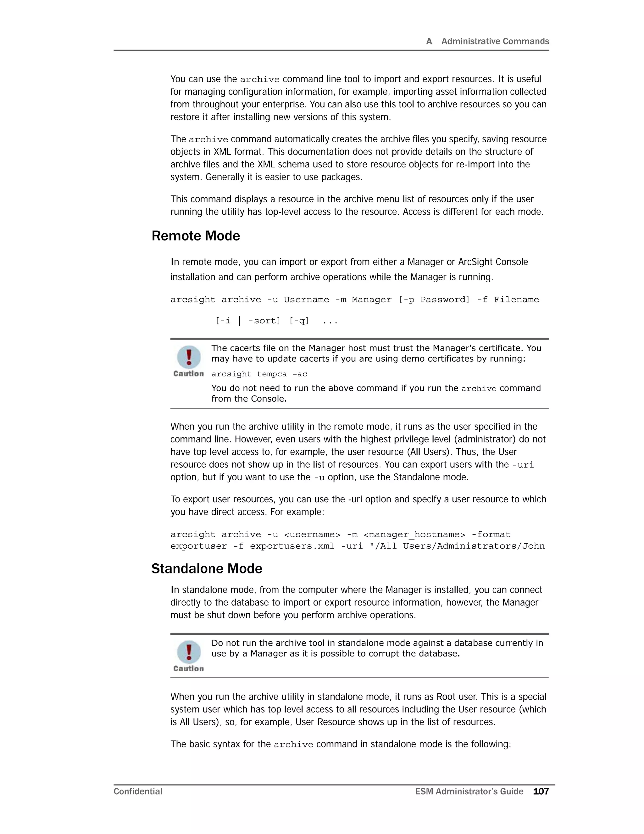 A Administrative Commands
Confidential ESM Administrator’s Guide 107
You can use the archive command line tool to import and export resources. It is useful
for managing configuration information, for example, importing asset information collected
from throughout your enterprise. You can also use this tool to archive resources so you can
restore it after installing new versions of this system.
The archive command automatically creates the archive files you specify, saving resource
objects in XML format. This documentation does not provide details on the structure of
archive files and the XML schema used to store resource objects for re-import into the
system. Generally it is easier to use packages.
This command displays a resource in the archive menu list of resources only if the user
running the utility has top-level access to the resource. Access is different for each mode.
Remote Mode
In remote mode, you can import or export from either a Manager or ArcSight Console
installation and can perform archive operations while the Manager is running.
arcsight archive -u Username -m Manager [-p Password] -f Filename
[-i | -sort] [-q] ...
When you run the archive utility in the remote mode, it runs as the user specified in the
command line. However, even users with the highest privilege level (administrator) do not
have top level access to, for example, the user resource (All Users). Thus, the User
resource does not show up in the list of resources. You can export users with the -uri
option, but if you want to use the -u option, use the Standalone mode.
To export user resources, you can use the -uri option and specify a user resource to which
you have direct access. For example:
arcsight archive -u <username> -m <manager_hostname> -format
exportuser -f exportusers.xml -uri "/All Users/Administrators/John
Standalone Mode
In standalone mode, from the computer where the Manager is installed, you can connect
directly to the database to import or export resource information, however, the Manager
must be shut down before you perform archive operations.
When you run the archive utility in standalone mode, it runs as Root user. This is a special
system user which has top level access to all resources including the User resource (which
is All Users), so, for example, User Resource shows up in the list of resources.
The basic syntax for the archive command in standalone mode is the following:
The cacerts file on the Manager host must trust the Manager's certificate. You
may have to update cacerts if you are using demo certificates by running:
arcsight tempca –ac
You do not need to run the above command if you run the archive command
from the Console.
Do not run the archive tool in standalone mode against a database currently in
use by a Manager as it is possible to corrupt the database.
 