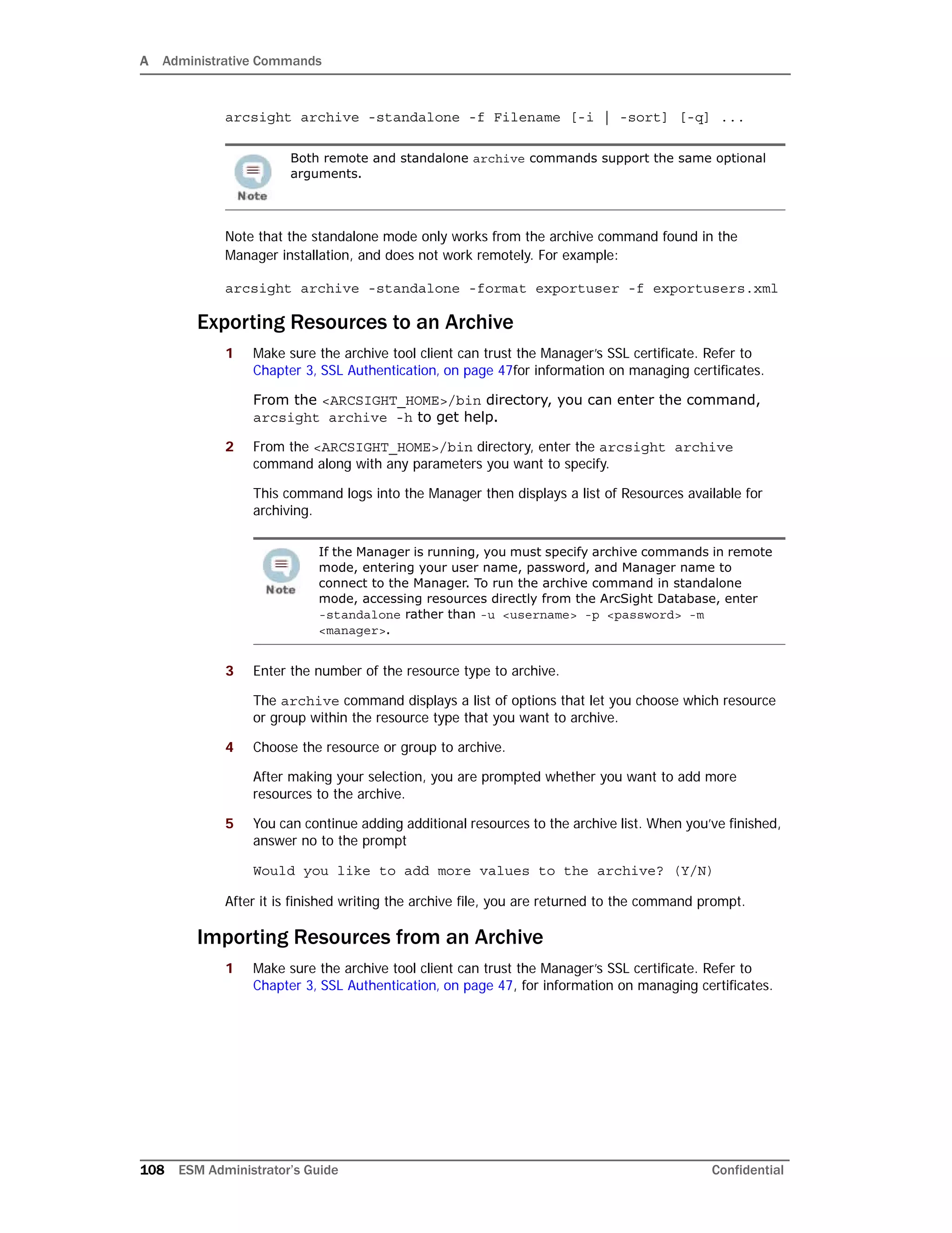 A Administrative Commands
108 ESM Administrator’s Guide Confidential
arcsight archive -standalone -f Filename [-i | -sort] [-q] ...
Note that the standalone mode only works from the archive command found in the
Manager installation, and does not work remotely. For example:
arcsight archive -standalone -format exportuser -f exportusers.xml
Exporting Resources to an Archive
1 Make sure the archive tool client can trust the Manager’s SSL certificate. Refer to
Chapter 3‚ SSL Authentication‚ on page 47for information on managing certificates.
From the <ARCSIGHT_HOME>/bin directory, you can enter the command,
arcsight archive -h to get help.
2 From the <ARCSIGHT_HOME>/bin directory, enter the arcsight archive
command along with any parameters you want to specify.
This command logs into the Manager then displays a list of Resources available for
archiving.
3 Enter the number of the resource type to archive.
The archive command displays a list of options that let you choose which resource
or group within the resource type that you want to archive.
4 Choose the resource or group to archive.
After making your selection, you are prompted whether you want to add more
resources to the archive.
5 You can continue adding additional resources to the archive list. When you’ve finished,
answer no to the prompt
Would you like to add more values to the archive? (Y/N)
After it is finished writing the archive file, you are returned to the command prompt.
Importing Resources from an Archive
1 Make sure the archive tool client can trust the Manager’s SSL certificate. Refer to
Chapter 3‚ SSL Authentication‚ on page 47, for information on managing certificates.
Both remote and standalone archive commands support the same optional
arguments.
If the Manager is running, you must specify archive commands in remote
mode, entering your user name, password, and Manager name to
connect to the Manager. To run the archive command in standalone
mode, accessing resources directly from the ArcSight Database, enter
-standalone rather than -u <username> -p <password> -m
<manager>.
 