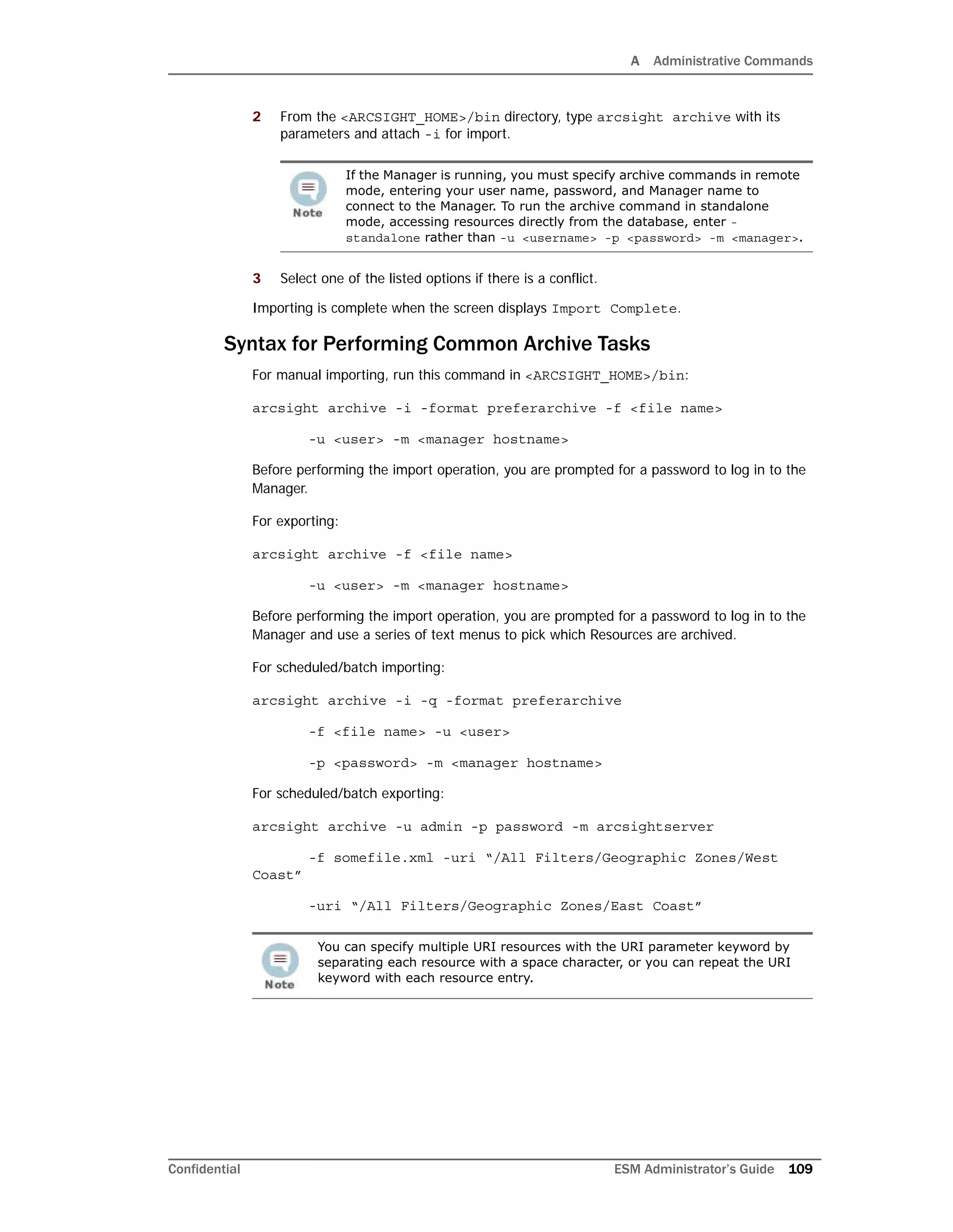 A Administrative Commands
Confidential ESM Administrator’s Guide 109
2 From the <ARCSIGHT_HOME>/bin directory, type arcsight archive with its
parameters and attach -i for import.
3 Select one of the listed options if there is a conflict.
Importing is complete when the screen displays Import Complete.
Syntax for Performing Common Archive Tasks
For manual importing, run this command in <ARCSIGHT_HOME>/bin:
arcsight archive -i -format preferarchive -f <file name>
-u <user> -m <manager hostname>
Before performing the import operation, you are prompted for a password to log in to the
Manager.
For exporting:
arcsight archive -f <file name>
-u <user> -m <manager hostname>
Before performing the import operation, you are prompted for a password to log in to the
Manager and use a series of text menus to pick which Resources are archived.
For scheduled/batch importing:
arcsight archive -i -q -format preferarchive
-f <file name> -u <user>
-p <password> -m <manager hostname>
For scheduled/batch exporting:
arcsight archive -u admin -p password -m arcsightserver
-f somefile.xml -uri “/All Filters/Geographic Zones/West
Coast”
-uri “/All Filters/Geographic Zones/East Coast”
If the Manager is running, you must specify archive commands in remote
mode, entering your user name, password, and Manager name to
connect to the Manager. To run the archive command in standalone
mode, accessing resources directly from the database, enter -
standalone rather than -u <username> -p <password> -m <manager>.
You can specify multiple URI resources with the URI parameter keyword by
separating each resource with a space character, or you can repeat the URI
keyword with each resource entry.
 