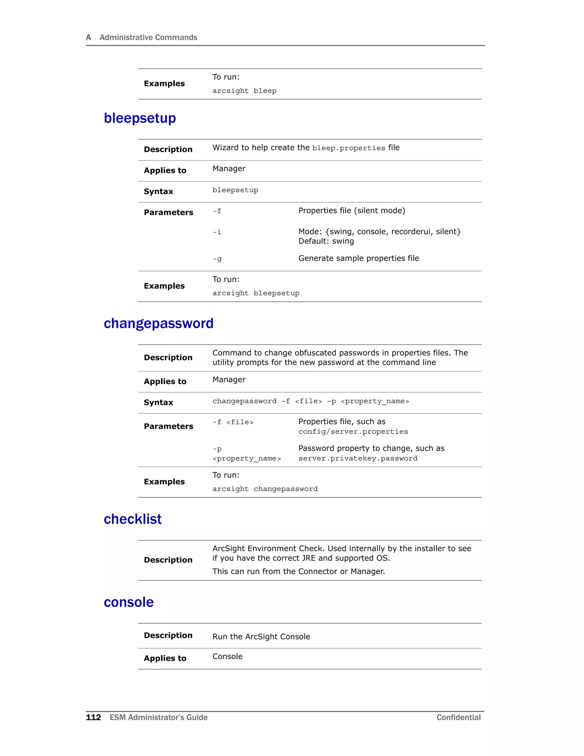 A Administrative Commands
112 ESM Administrator’s Guide Confidential
bleepsetup
changepassword
checklist
console
Examples
To run:
arcsight bleep
Description Wizard to help create the bleep.properties file
Applies to Manager
Syntax bleepsetup
Parameters -f Properties file (silent mode)
-i Mode: {swing, console, recorderui, silent}
Default: swing
-g Generate sample properties file
Examples
To run:
arcsight bleepsetup
Description
Command to change obfuscated passwords in properties files. The
utility prompts for the new password at the command line
Applies to Manager
Syntax changepassword –f <file> –p <property_name>
Parameters
-f <file> Properties file, such as
config/server.properties
-p
<property_name>
Password property to change, such as
server.privatekey.password
Examples
To run:
arcsight changepassword
Description
ArcSight Environment Check. Used internally by the installer to see
if you have the correct JRE and supported OS.
This can run from the Connector or Manager.
Description Run the ArcSight Console
Applies to Console
 