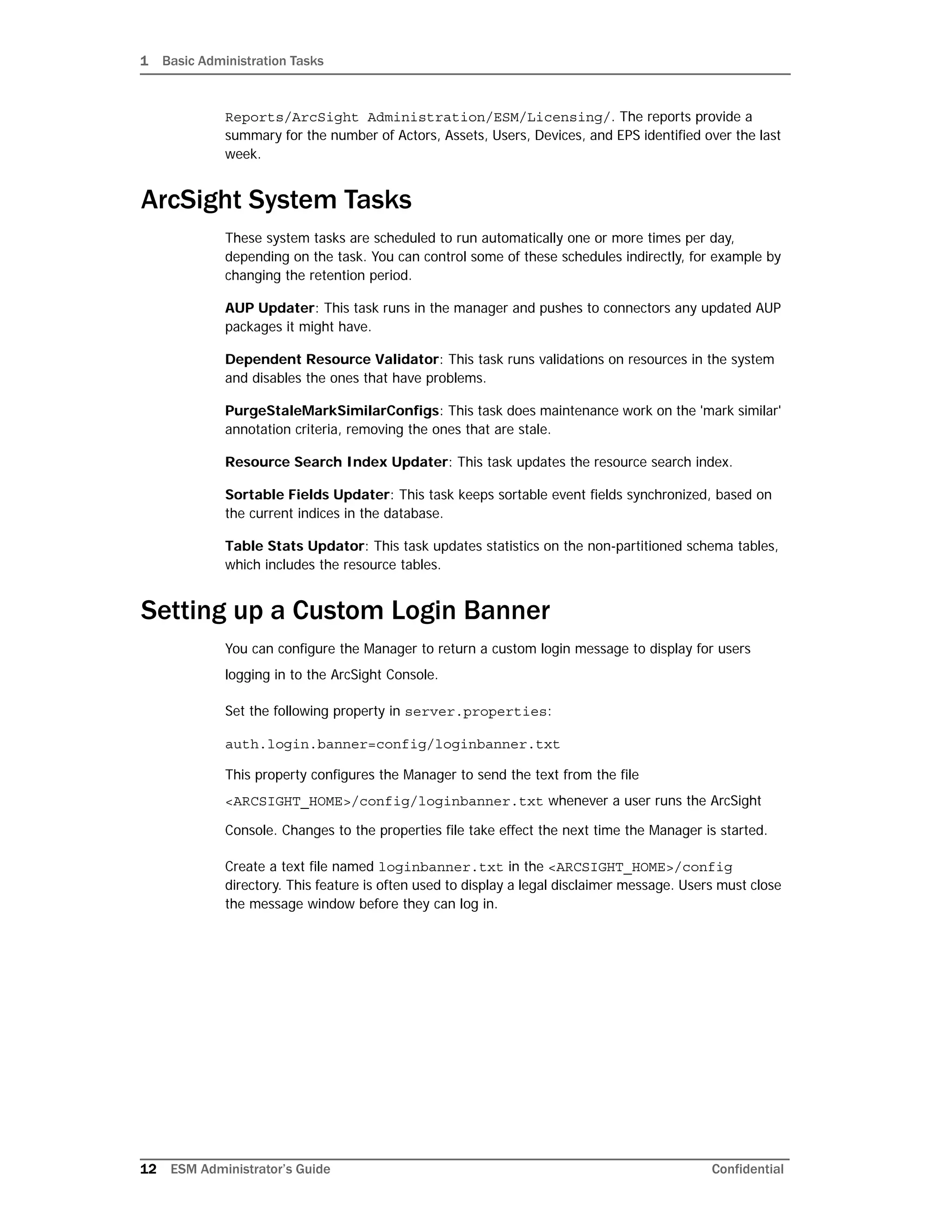 1 Basic Administration Tasks
12 ESM Administrator’s Guide Confidential
Reports/ArcSight Administration/ESM/Licensing/. The reports provide a
summary for the number of Actors, Assets, Users, Devices, and EPS identified over the last
week.
ArcSight System Tasks
These system tasks are scheduled to run automatically one or more times per day,
depending on the task. You can control some of these schedules indirectly, for example by
changing the retention period.
AUP Updater: This task runs in the manager and pushes to connectors any updated AUP
packages it might have.
Dependent Resource Validator: This task runs validations on resources in the system
and disables the ones that have problems.
PurgeStaleMarkSimilarConfigs: This task does maintenance work on the 'mark similar'
annotation criteria, removing the ones that are stale.
Resource Search Index Updater: This task updates the resource search index.
Sortable Fields Updater: This task keeps sortable event fields synchronized, based on
the current indices in the database.
Table Stats Updator: This task updates statistics on the non-partitioned schema tables,
which includes the resource tables.
Setting up a Custom Login Banner
You can configure the Manager to return a custom login message to display for users
logging in to the ArcSight Console.
Set the following property in server.properties:
auth.login.banner=config/loginbanner.txt
This property configures the Manager to send the text from the file
<ARCSIGHT_HOME>/config/loginbanner.txt whenever a user runs the ArcSight
Console. Changes to the properties file take effect the next time the Manager is started.
Create a text file named loginbanner.txt in the <ARCSIGHT_HOME>/config
directory. This feature is often used to display a legal disclaimer message. Users must close
the message window before they can log in.
 