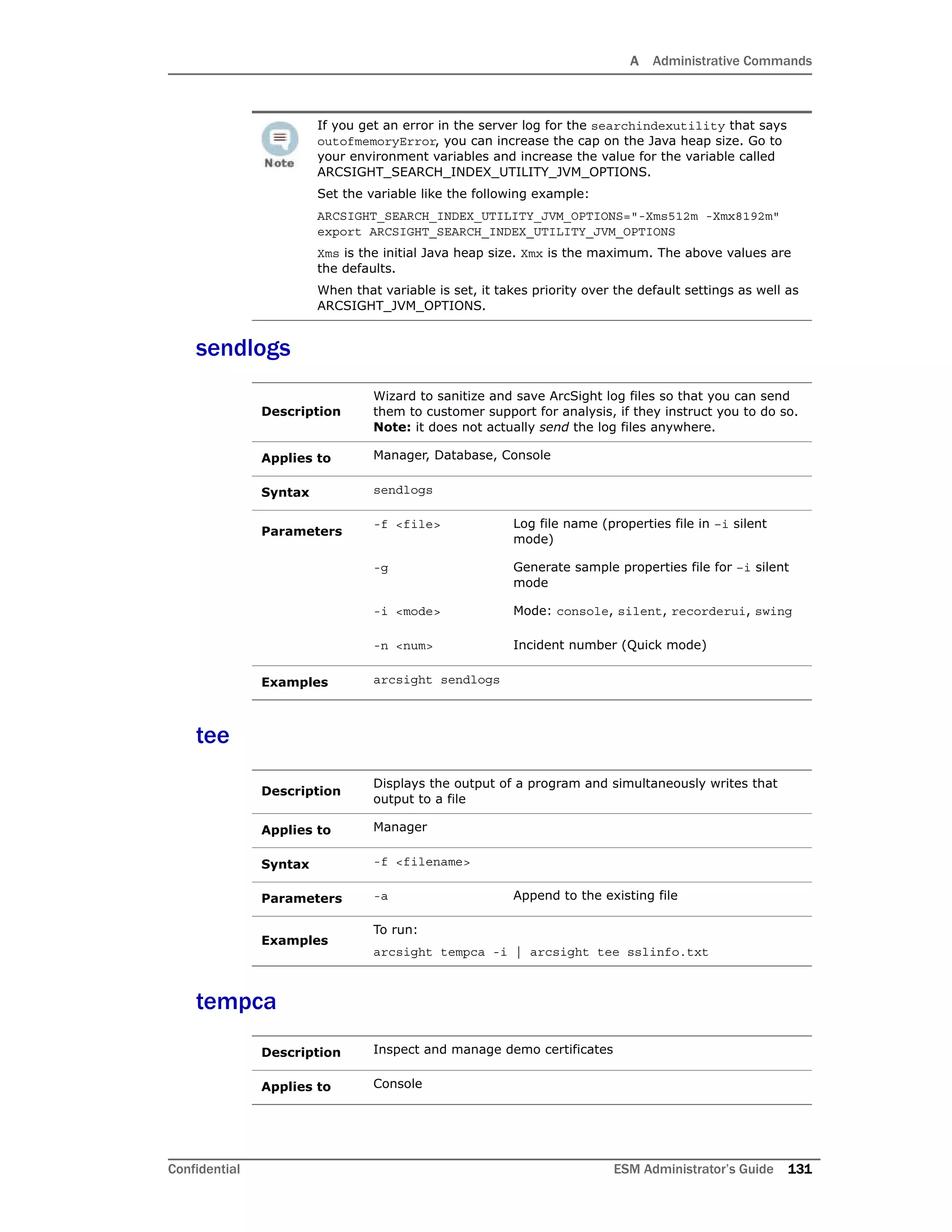 A Administrative Commands
Confidential ESM Administrator’s Guide 131
sendlogs
tee
tempca
If you get an error in the server log for the searchindexutility that says
outofmemoryError, you can increase the cap on the Java heap size. Go to
your environment variables and increase the value for the variable called
ARCSIGHT_SEARCH_INDEX_UTILITY_JVM_OPTIONS.
Set the variable like the following example:
ARCSIGHT_SEARCH_INDEX_UTILITY_JVM_OPTIONS="-Xms512m -Xmx8192m"
export ARCSIGHT_SEARCH_INDEX_UTILITY_JVM_OPTIONS
Xms is the initial Java heap size. Xmx is the maximum. The above values are
the defaults.
When that variable is set, it takes priority over the default settings as well as
ARCSIGHT_JVM_OPTIONS.
Description
Wizard to sanitize and save ArcSight log files so that you can send
them to customer support for analysis, if they instruct you to do so.
Note: it does not actually send the log files anywhere.
Applies to Manager, Database, Console
Syntax sendlogs
Parameters
-f <file> Log file name (properties file in –i silent
mode)
-g Generate sample properties file for –i silent
mode
-i <mode> Mode: console, silent, recorderui, swing
-n <num> Incident number (Quick mode)
Examples arcsight sendlogs
Description
Displays the output of a program and simultaneously writes that
output to a file
Applies to Manager
Syntax -f <filename>
Parameters -a Append to the existing file
Examples
To run:
arcsight tempca -i | arcsight tee sslinfo.txt
Description Inspect and manage demo certificates
Applies to Console
 