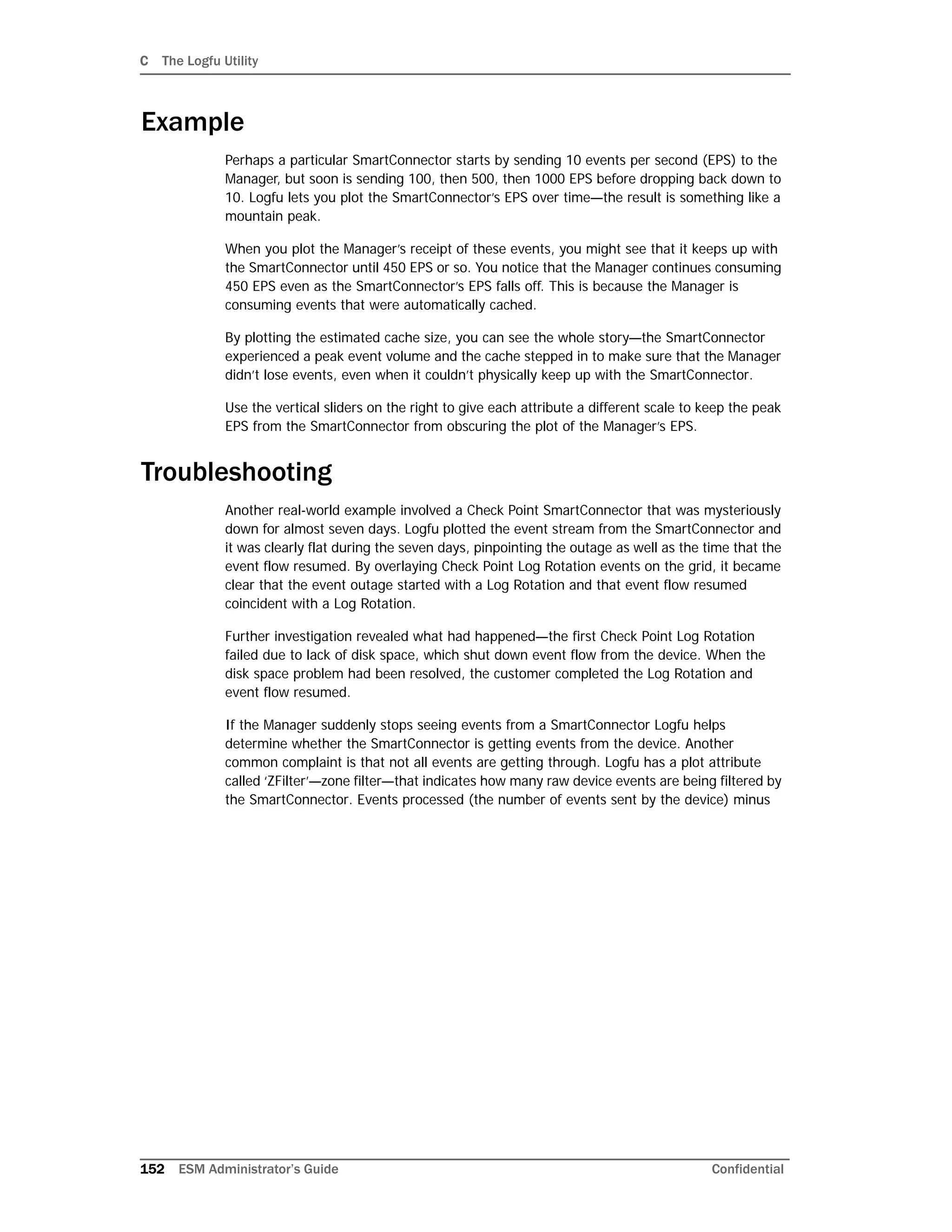 C The Logfu Utility
152 ESM Administrator’s Guide Confidential
Example
Perhaps a particular SmartConnector starts by sending 10 events per second (EPS) to the
Manager, but soon is sending 100, then 500, then 1000 EPS before dropping back down to
10. Logfu lets you plot the SmartConnector’s EPS over time—the result is something like a
mountain peak.
When you plot the Manager’s receipt of these events, you might see that it keeps up with
the SmartConnector until 450 EPS or so. You notice that the Manager continues consuming
450 EPS even as the SmartConnector’s EPS falls off. This is because the Manager is
consuming events that were automatically cached.
By plotting the estimated cache size, you can see the whole story—the SmartConnector
experienced a peak event volume and the cache stepped in to make sure that the Manager
didn’t lose events, even when it couldn’t physically keep up with the SmartConnector.
Use the vertical sliders on the right to give each attribute a different scale to keep the peak
EPS from the SmartConnector from obscuring the plot of the Manager’s EPS.
Troubleshooting
Another real-world example involved a Check Point SmartConnector that was mysteriously
down for almost seven days. Logfu plotted the event stream from the SmartConnector and
it was clearly flat during the seven days, pinpointing the outage as well as the time that the
event flow resumed. By overlaying Check Point Log Rotation events on the grid, it became
clear that the event outage started with a Log Rotation and that event flow resumed
coincident with a Log Rotation.
Further investigation revealed what had happened—the first Check Point Log Rotation
failed due to lack of disk space, which shut down event flow from the device. When the
disk space problem had been resolved, the customer completed the Log Rotation and
event flow resumed.
If the Manager suddenly stops seeing events from a SmartConnector Logfu helps
determine whether the SmartConnector is getting events from the device. Another
common complaint is that not all events are getting through. Logfu has a plot attribute
called ‘ZFilter’—zone filter—that indicates how many raw device events are being filtered by
the SmartConnector. Events processed (the number of events sent by the device) minus
 