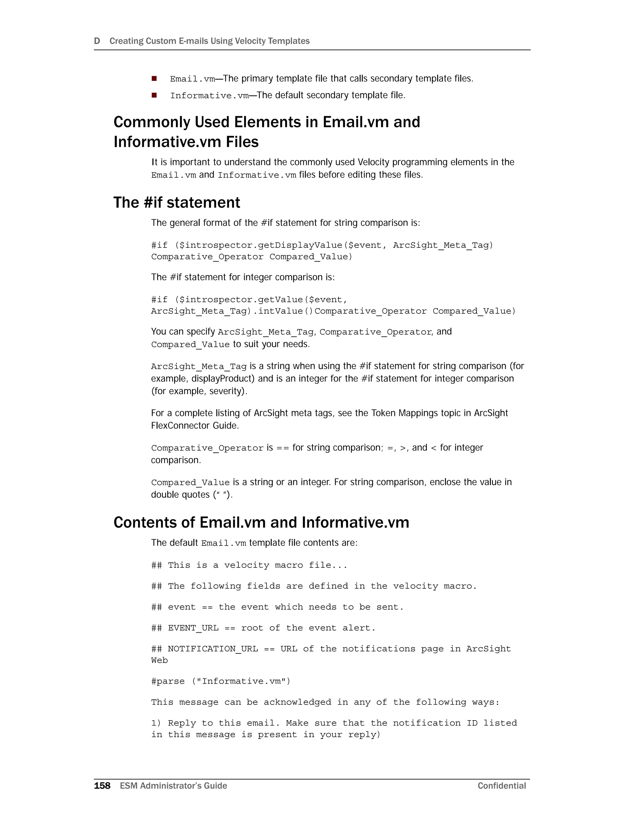 D Creating Custom E-mails Using Velocity Templates
158 ESM Administrator’s Guide Confidential
 Email.vm—The primary template file that calls secondary template files.
 Informative.vm—The default secondary template file.
Commonly Used Elements in Email.vm and
Informative.vm Files
It is important to understand the commonly used Velocity programming elements in the
Email.vm and Informative.vm files before editing these files.
The #if statement
The general format of the #if statement for string comparison is:
#if ($introspector.getDisplayValue($event, ArcSight_Meta_Tag)
Comparative_Operator Compared_Value)
The #if statement for integer comparison is:
#if ($introspector.getValue($event,
ArcSight_Meta_Tag).intValue()Comparative_Operator Compared_Value)
You can specify ArcSight_Meta_Tag, Comparative_Operator, and
Compared_Value to suit your needs.
ArcSight_Meta_Tag is a string when using the #if statement for string comparison (for
example, displayProduct) and is an integer for the #if statement for integer comparison
(for example, severity).
For a complete listing of ArcSight meta tags, see the Token Mappings topic in ArcSight
FlexConnector Guide.
Comparative_Operator is == for string comparison; =, >, and < for integer
comparison.
Compared_Value is a string or an integer. For string comparison, enclose the value in
double quotes (“ ”).
Contents of Email.vm and Informative.vm
The default Email.vm template file contents are:
## This is a velocity macro file...
## The following fields are defined in the velocity macro.
## event == the event which needs to be sent.
## EVENT_URL == root of the event alert.
## NOTIFICATION_URL == URL of the notifications page in ArcSight
Web
#parse ("Informative.vm")
This message can be acknowledged in any of the following ways:
1) Reply to this email. Make sure that the notification ID listed
in this message is present in your reply)
 
