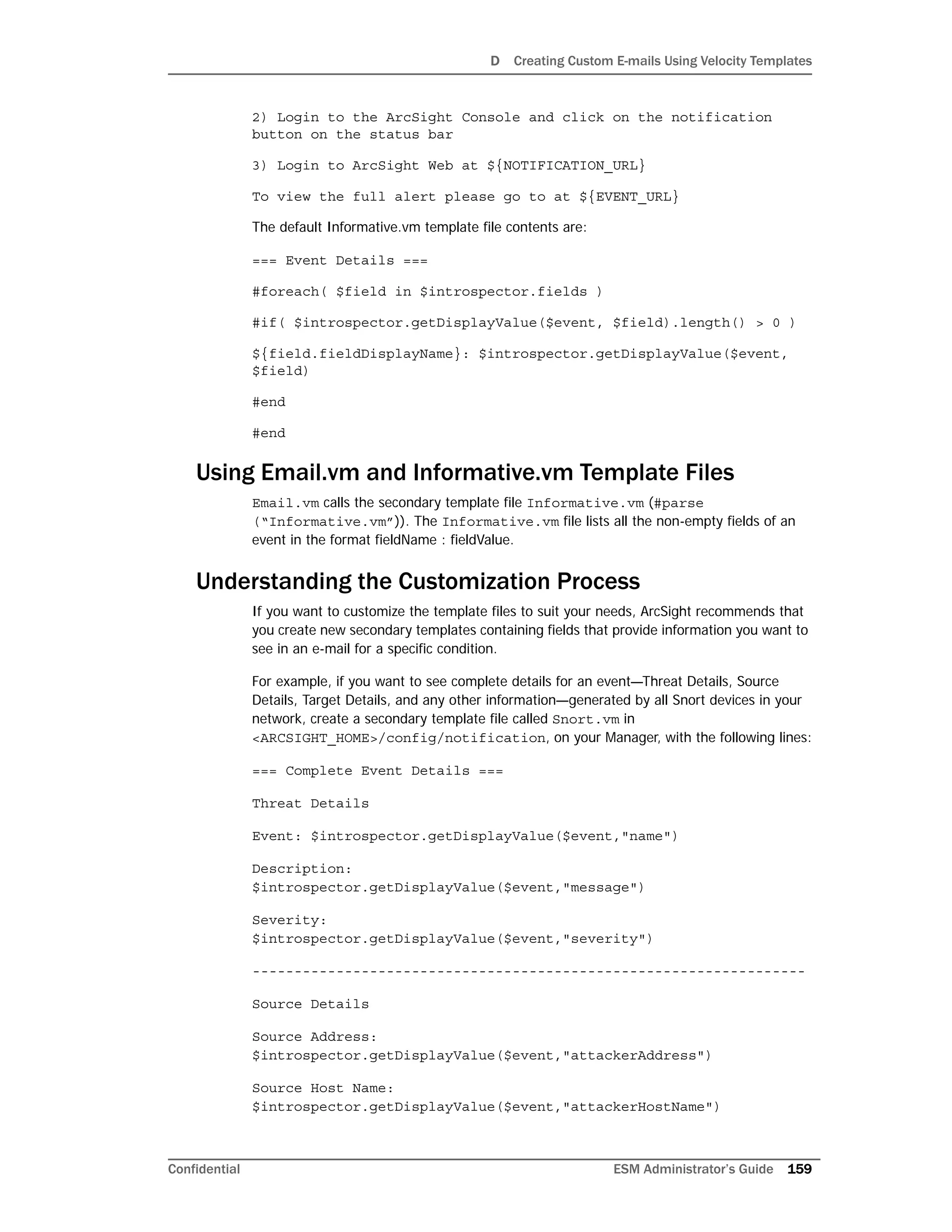 D Creating Custom E-mails Using Velocity Templates
Confidential ESM Administrator’s Guide 159
2) Login to the ArcSight Console and click on the notification
button on the status bar
3) Login to ArcSight Web at ${NOTIFICATION_URL}
To view the full alert please go to at ${EVENT_URL}
The default Informative.vm template file contents are:
=== Event Details ===
#foreach( $field in $introspector.fields )
#if( $introspector.getDisplayValue($event, $field).length() > 0 )
${field.fieldDisplayName}: $introspector.getDisplayValue($event,
$field)
#end
#end
Using Email.vm and Informative.vm Template Files
Email.vm calls the secondary template file Informative.vm (#parse
(“Informative.vm”)). The Informative.vm file lists all the non-empty fields of an
event in the format fieldName : fieldValue.
Understanding the Customization Process
If you want to customize the template files to suit your needs, ArcSight recommends that
you create new secondary templates containing fields that provide information you want to
see in an e-mail for a specific condition.
For example, if you want to see complete details for an event—Threat Details, Source
Details, Target Details, and any other information—generated by all Snort devices in your
network, create a secondary template file called Snort.vm in
<ARCSIGHT_HOME>/config/notification, on your Manager, with the following lines:
=== Complete Event Details ===
Threat Details
Event: $introspector.getDisplayValue($event,"name")
Description:
$introspector.getDisplayValue($event,"message")
Severity:
$introspector.getDisplayValue($event,"severity")
------------------------------------------------------------------
Source Details
Source Address:
$introspector.getDisplayValue($event,"attackerAddress")
Source Host Name:
$introspector.getDisplayValue($event,"attackerHostName")
 