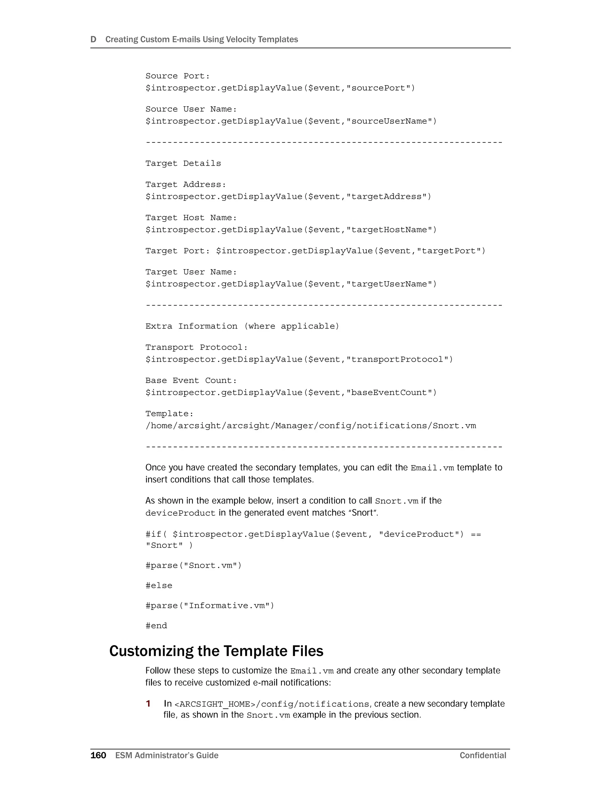 D Creating Custom E-mails Using Velocity Templates
160 ESM Administrator’s Guide Confidential
Source Port:
$introspector.getDisplayValue($event,"sourcePort")
Source User Name:
$introspector.getDisplayValue($event,"sourceUserName")
------------------------------------------------------------------
Target Details
Target Address:
$introspector.getDisplayValue($event,"targetAddress")
Target Host Name:
$introspector.getDisplayValue($event,"targetHostName")
Target Port: $introspector.getDisplayValue($event,"targetPort")
Target User Name:
$introspector.getDisplayValue($event,"targetUserName")
------------------------------------------------------------------
Extra Information (where applicable)
Transport Protocol:
$introspector.getDisplayValue($event,"transportProtocol")
Base Event Count:
$introspector.getDisplayValue($event,"baseEventCount")
Template:
/home/arcsight/arcsight/Manager/config/notifications/Snort.vm
------------------------------------------------------------------
Once you have created the secondary templates, you can edit the Email.vm template to
insert conditions that call those templates.
As shown in the example below, insert a condition to call Snort.vm if the
deviceProduct in the generated event matches “Snort”.
#if( $introspector.getDisplayValue($event, "deviceProduct") ==
"Snort" )
#parse("Snort.vm")
#else
#parse("Informative.vm")
#end
Customizing the Template Files
Follow these steps to customize the Email.vm and create any other secondary template
files to receive customized e-mail notifications:
1 In <ARCSIGHT_HOME>/config/notifications, create a new secondary template
file, as shown in the Snort.vm example in the previous section.
 