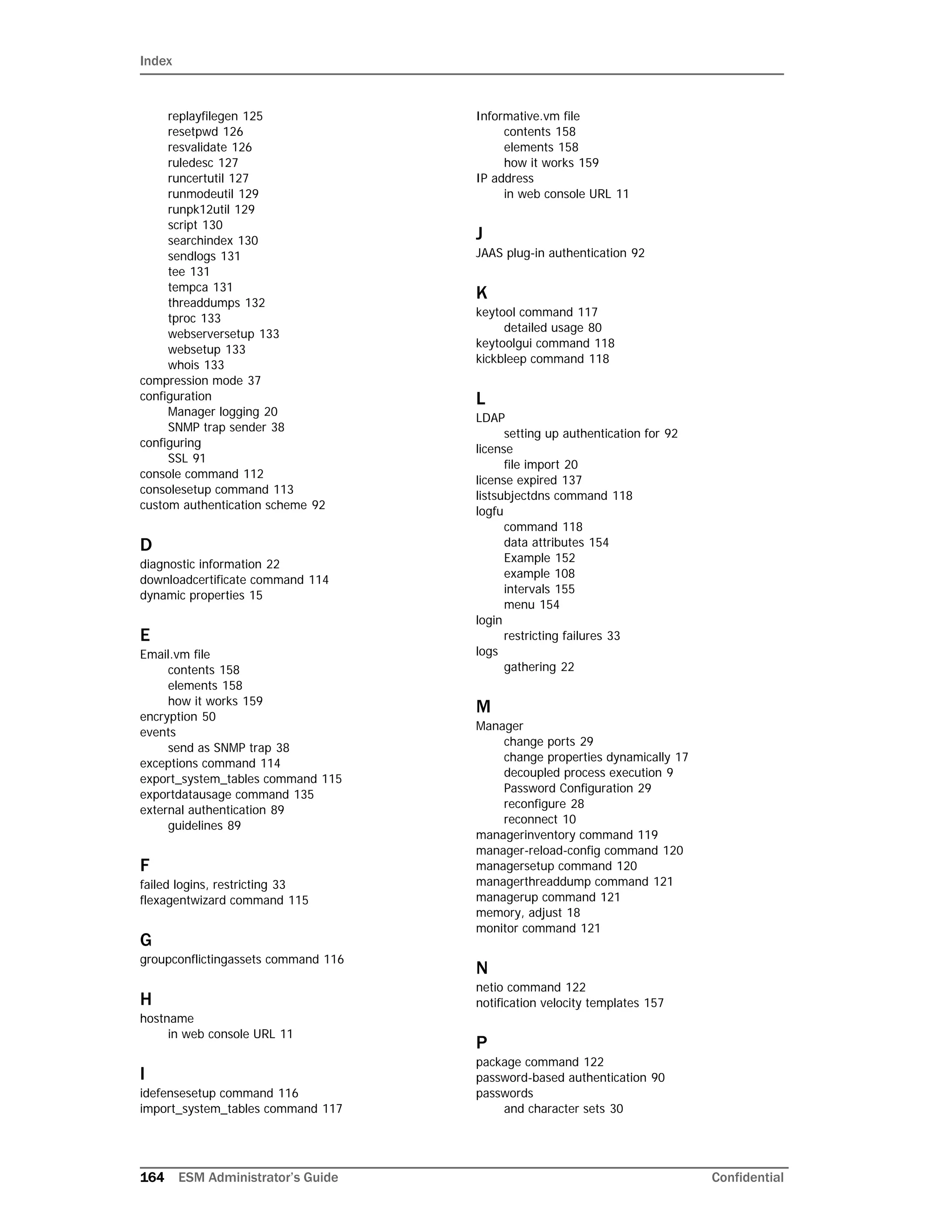 Index
164 ESM Administrator’s Guide Confidential
replayfilegen 125
resetpwd 126
resvalidate 126
ruledesc 127
runcertutil 127
runmodeutil 129
runpk12util 129
script 130
searchindex 130
sendlogs 131
tee 131
tempca 131
threaddumps 132
tproc 133
webserversetup 133
websetup 133
whois 133
compression mode 37
configuration
Manager logging 20
SNMP trap sender 38
configuring
SSL 91
console command 112
consolesetup command 113
custom authentication scheme 92
D
diagnostic information 22
downloadcertificate command 114
dynamic properties 15
E
Email.vm file
contents 158
elements 158
how it works 159
encryption 50
events
send as SNMP trap 38
exceptions command 114
export_system_tables command 115
exportdatausage command 135
external authentication 89
guidelines 89
F
failed logins, restricting 33
flexagentwizard command 115
G
groupconflictingassets command 116
H
hostname
in web console URL 11
I
idefensesetup command 116
import_system_tables command 117
Informative.vm file
contents 158
elements 158
how it works 159
IP address
in web console URL 11
J
JAAS plug-in authentication 92
K
keytool command 117
detailed usage 80
keytoolgui command 118
kickbleep command 118
L
LDAP
setting up authentication for 92
license
file import 20
license expired 137
listsubjectdns command 118
logfu
command 118
data attributes 154
Example 152
example 108
intervals 155
menu 154
login
restricting failures 33
logs
gathering 22
M
Manager
change ports 29
change properties dynamically 17
decoupled process execution 9
Password Configuration 29
reconfigure 28
reconnect 10
managerinventory command 119
manager-reload-config command 120
managersetup command 120
managerthreaddump command 121
managerup command 121
memory, adjust 18
monitor command 121
N
netio command 122
notification velocity templates 157
P
package command 122
password-based authentication 90
passwords
and character sets 30
 