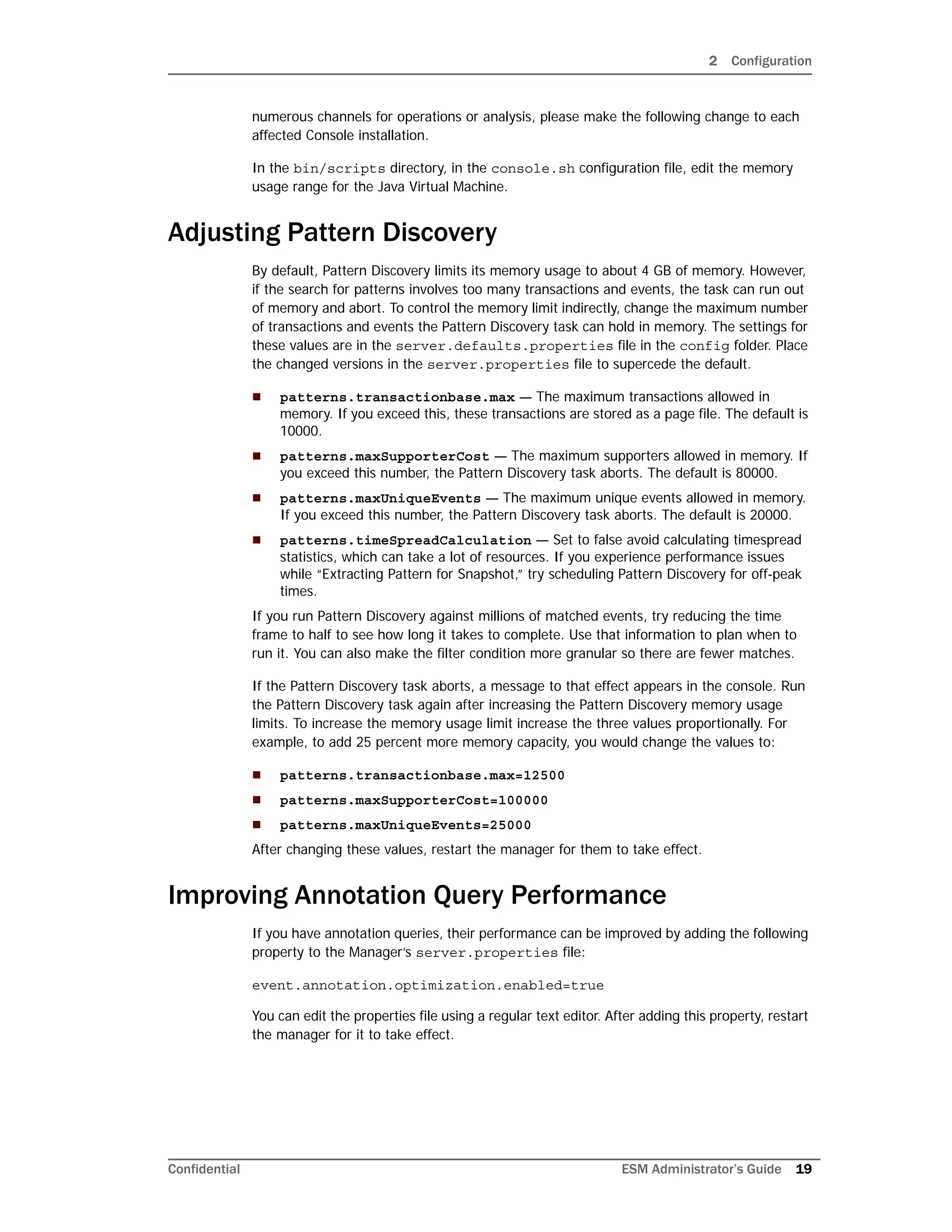 2 Configuration
Confidential ESM Administrator’s Guide 19
numerous channels for operations or analysis, please make the following change to each
affected Console installation.
In the bin/scripts directory, in the console.sh configuration file, edit the memory
usage range for the Java Virtual Machine.
Adjusting Pattern Discovery
By default, Pattern Discovery limits its memory usage to about 4 GB of memory. However,
if the search for patterns involves too many transactions and events, the task can run out
of memory and abort. To control the memory limit indirectly, change the maximum number
of transactions and events the Pattern Discovery task can hold in memory. The settings for
these values are in the server.defaults.properties file in the config folder. Place
the changed versions in the server.properties file to supercede the default.
 patterns.transactionbase.max — The maximum transactions allowed in
memory. If you exceed this, these transactions are stored as a page file. The default is
10000.
 patterns.maxSupporterCost — The maximum supporters allowed in memory. If
you exceed this number, the Pattern Discovery task aborts. The default is 80000.
 patterns.maxUniqueEvents — The maximum unique events allowed in memory.
If you exceed this number, the Pattern Discovery task aborts. The default is 20000.
 patterns.timeSpreadCalculation — Set to false avoid calculating timespread
statistics, which can take a lot of resources. If you experience performance issues
while “Extracting Pattern for Snapshot,” try scheduling Pattern Discovery for off-peak
times.
If you run Pattern Discovery against millions of matched events, try reducing the time
frame to half to see how long it takes to complete. Use that information to plan when to
run it. You can also make the filter condition more granular so there are fewer matches.
If the Pattern Discovery task aborts, a message to that effect appears in the console. Run
the Pattern Discovery task again after increasing the Pattern Discovery memory usage
limits. To increase the memory usage limit increase the three values proportionally. For
example, to add 25 percent more memory capacity, you would change the values to:
 patterns.transactionbase.max=12500
 patterns.maxSupporterCost=100000
 patterns.maxUniqueEvents=25000
After changing these values, restart the manager for them to take effect.
Improving Annotation Query Performance
If you have annotation queries, their performance can be improved by adding the following
property to the Manager’s server.properties file:
event.annotation.optimization.enabled=true
You can edit the properties file using a regular text editor. After adding this property, restart
the manager for it to take effect.
 