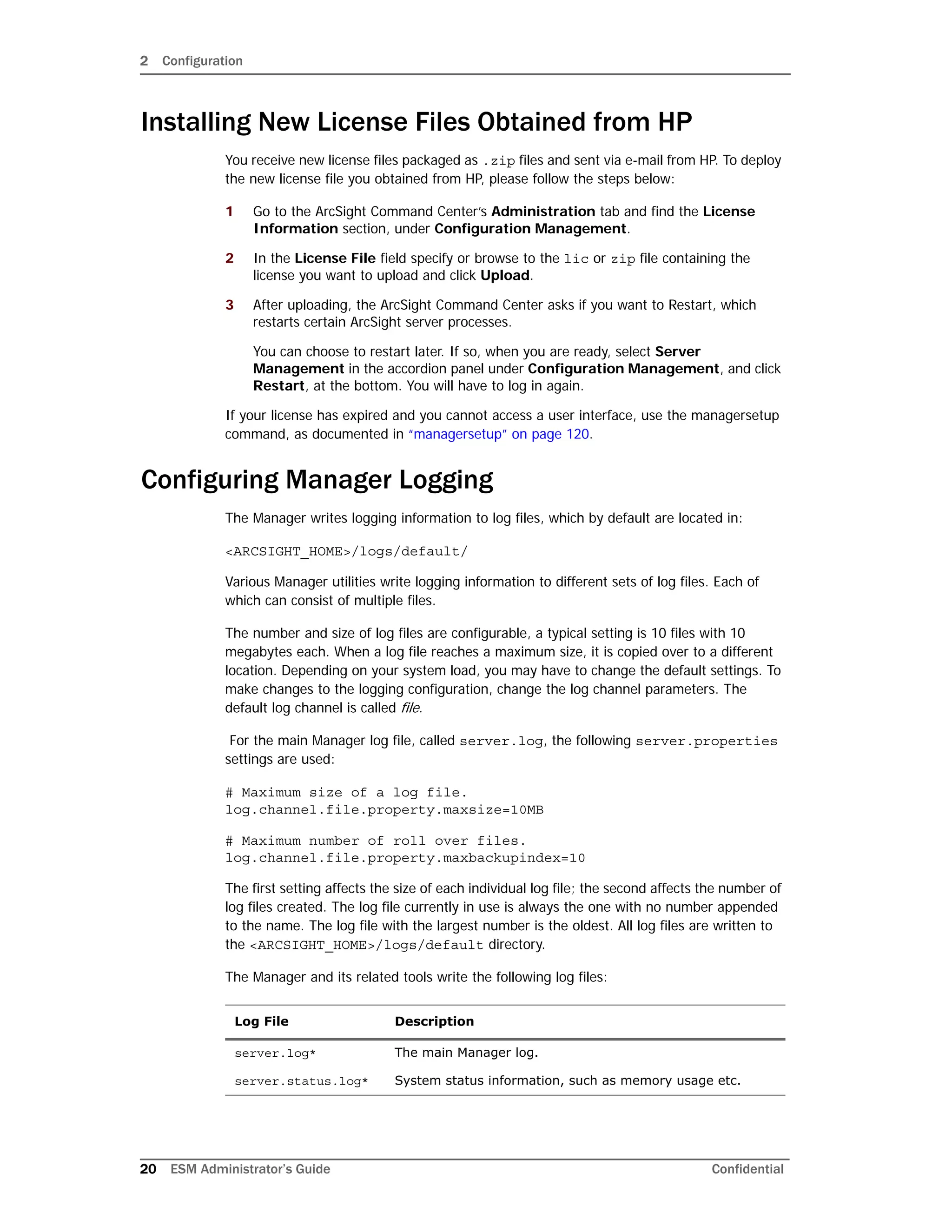 2 Configuration
20 ESM Administrator’s Guide Confidential
Installing New License Files Obtained from HP
You receive new license files packaged as .zip files and sent via e-mail from HP. To deploy
the new license file you obtained from HP, please follow the steps below:
1 Go to the ArcSight Command Center’s Administration tab and find the License
Information section, under Configuration Management.
2 In the License File field specify or browse to the lic or zip file containing the
license you want to upload and click Upload.
3 After uploading, the ArcSight Command Center asks if you want to Restart, which
restarts certain ArcSight server processes.
You can choose to restart later. If so, when you are ready, select Server
Management in the accordion panel under Configuration Management, and click
Restart, at the bottom. You will have to log in again.
If your license has expired and you cannot access a user interface, use the managersetup
command, as documented in “managersetup” on page 120.
Configuring Manager Logging
The Manager writes logging information to log files, which by default are located in:
<ARCSIGHT_HOME>/logs/default/
Various Manager utilities write logging information to different sets of log files. Each of
which can consist of multiple files.
The number and size of log files are configurable, a typical setting is 10 files with 10
megabytes each. When a log file reaches a maximum size, it is copied over to a different
location. Depending on your system load, you may have to change the default settings. To
make changes to the logging configuration, change the log channel parameters. The
default log channel is called file.
For the main Manager log file, called server.log, the following server.properties
settings are used:
# Maximum size of a log file.
log.channel.file.property.maxsize=10MB
# Maximum number of roll over files.
log.channel.file.property.maxbackupindex=10
The first setting affects the size of each individual log file; the second affects the number of
log files created. The log file currently in use is always the one with no number appended
to the name. The log file with the largest number is the oldest. All log files are written to
the <ARCSIGHT_HOME>/logs/default directory.
The Manager and its related tools write the following log files:
Log File Description
server.log* The main Manager log.
server.status.log* System status information, such as memory usage etc.
 