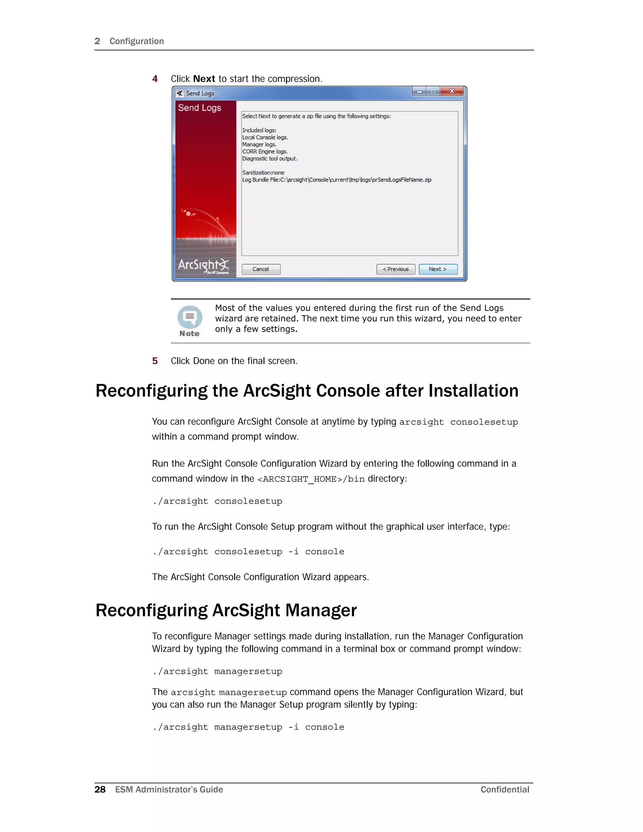 2 Configuration
28 ESM Administrator’s Guide Confidential
4 Click Next to start the compression.
5 Click Done on the final screen.
Reconfiguring the ArcSight Console after Installation
You can reconfigure ArcSight Console at anytime by typing arcsight consolesetup
within a command prompt window.
Run the ArcSight Console Configuration Wizard by entering the following command in a
command window in the <ARCSIGHT_HOME>/bin directory:
./arcsight consolesetup
To run the ArcSight Console Setup program without the graphical user interface, type:
./arcsight consolesetup -i console
The ArcSight Console Configuration Wizard appears.
Reconfiguring ArcSight Manager
To reconfigure Manager settings made during installation, run the Manager Configuration
Wizard by typing the following command in a terminal box or command prompt window:
./arcsight managersetup
The arcsight managersetup command opens the Manager Configuration Wizard, but
you can also run the Manager Setup program silently by typing:
./arcsight managersetup -i console
Most of the values you entered during the first run of the Send Logs
wizard are retained. The next time you run this wizard, you need to enter
only a few settings.
 