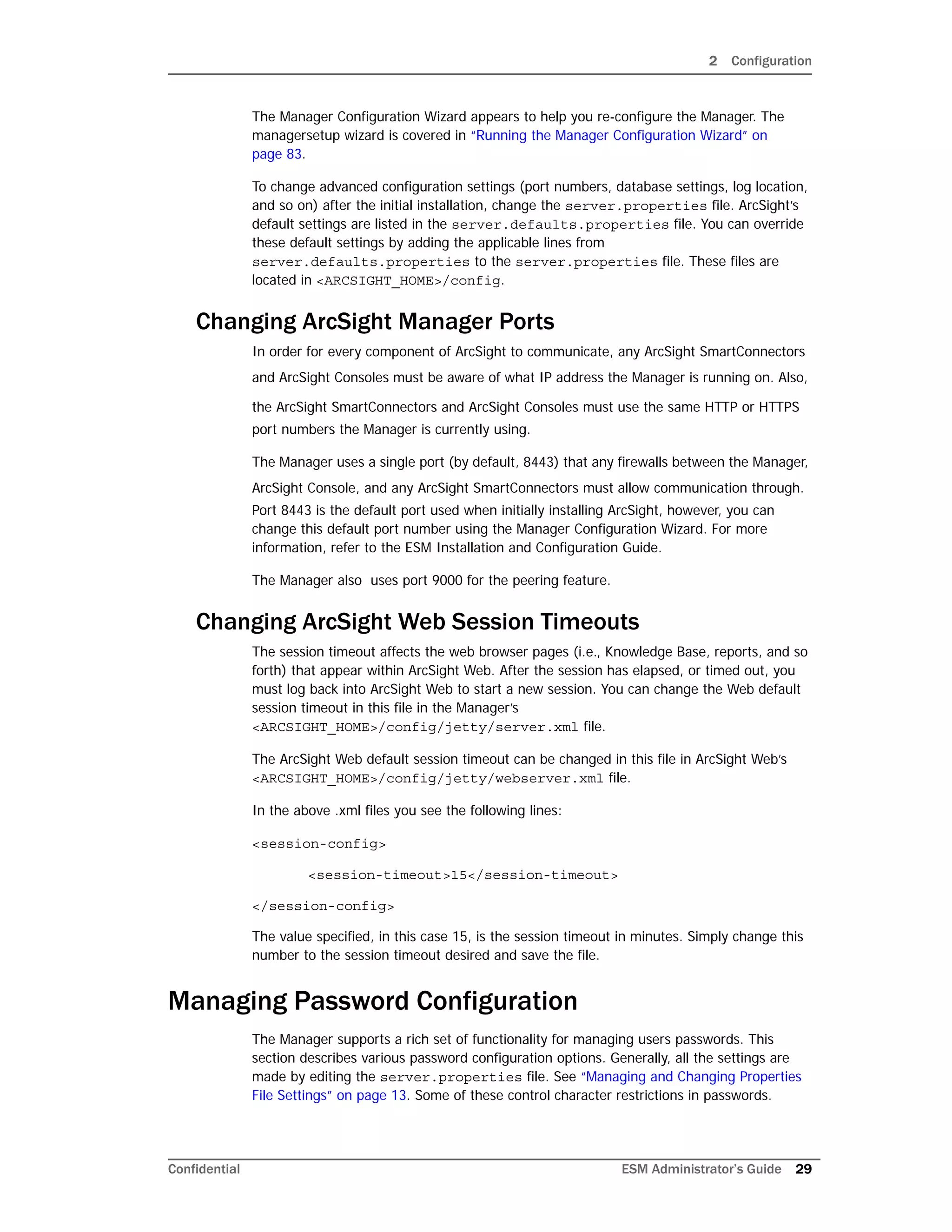 2 Configuration
Confidential ESM Administrator’s Guide 29
The Manager Configuration Wizard appears to help you re-configure the Manager. The
managersetup wizard is covered in “Running the Manager Configuration Wizard” on
page 83.
To change advanced configuration settings (port numbers, database settings, log location,
and so on) after the initial installation, change the server.properties file. ArcSight’s
default settings are listed in the server.defaults.properties file. You can override
these default settings by adding the applicable lines from
server.defaults.properties to the server.properties file. These files are
located in <ARCSIGHT_HOME>/config.
Changing ArcSight Manager Ports
In order for every component of ArcSight to communicate, any ArcSight SmartConnectors
and ArcSight Consoles must be aware of what IP address the Manager is running on. Also,
the ArcSight SmartConnectors and ArcSight Consoles must use the same HTTP or HTTPS
port numbers the Manager is currently using.
The Manager uses a single port (by default, 8443) that any firewalls between the Manager,
ArcSight Console, and any ArcSight SmartConnectors must allow communication through.
Port 8443 is the default port used when initially installing ArcSight, however, you can
change this default port number using the Manager Configuration Wizard. For more
information, refer to the ESM Installation and Configuration Guide.
The Manager also uses port 9000 for the peering feature.
Changing ArcSight Web Session Timeouts
The session timeout affects the web browser pages (i.e., Knowledge Base, reports, and so
forth) that appear within ArcSight Web. After the session has elapsed, or timed out, you
must log back into ArcSight Web to start a new session. You can change the Web default
session timeout in this file in the Manager’s
<ARCSIGHT_HOME>/config/jetty/server.xml file.
The ArcSight Web default session timeout can be changed in this file in ArcSight Web’s
<ARCSIGHT_HOME>/config/jetty/webserver.xml file.
In the above .xml files you see the following lines:
<session-config>
<session-timeout>15</session-timeout>
</session-config>
The value specified, in this case 15, is the session timeout in minutes. Simply change this
number to the session timeout desired and save the file.
Managing Password Configuration
The Manager supports a rich set of functionality for managing users passwords. This
section describes various password configuration options. Generally, all the settings are
made by editing the server.properties file. See “Managing and Changing Properties
File Settings” on page 13. Some of these control character restrictions in passwords.
 