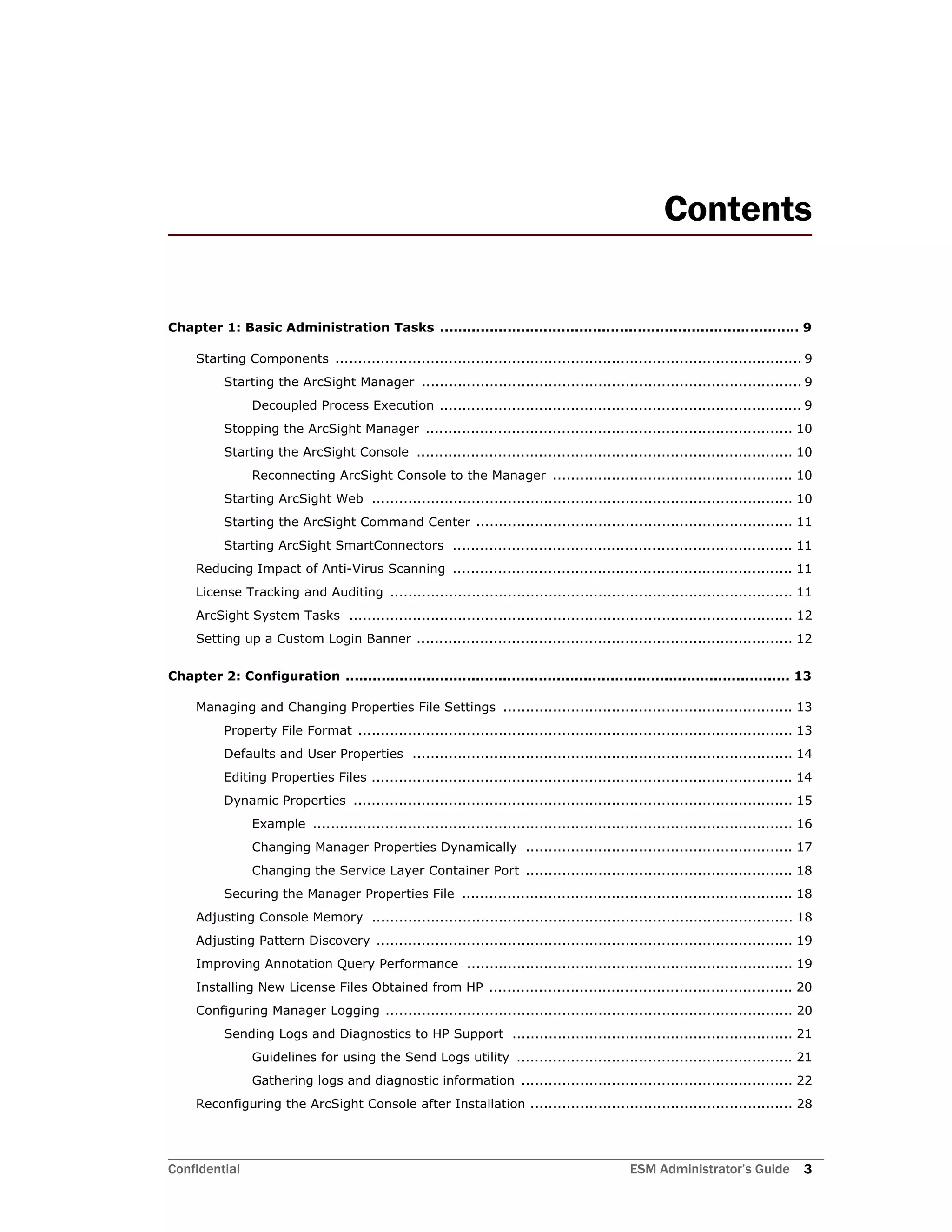 Confidential ESM Administrator’s Guide 3
Contents
Chapter 1: Basic Administration Tasks ................................................................................ 9
Starting Components ....................................................................................................... 9
Starting the ArcSight Manager .................................................................................... 9
Decoupled Process Execution ................................................................................ 9
Stopping the ArcSight Manager ................................................................................. 10
Starting the ArcSight Console ................................................................................... 10
Reconnecting ArcSight Console to the Manager ..................................................... 10
Starting ArcSight Web ............................................................................................. 10
Starting the ArcSight Command Center ...................................................................... 11
Starting ArcSight SmartConnectors ........................................................................... 11
Reducing Impact of Anti-Virus Scanning ........................................................................... 11
License Tracking and Auditing ......................................................................................... 11
ArcSight System Tasks .................................................................................................. 12
Setting up a Custom Login Banner ................................................................................... 12
Chapter 2: Configuration ................................................................................................... 13
Managing and Changing Properties File Settings ................................................................ 13
Property File Format ................................................................................................ 13
Defaults and User Properties .................................................................................... 14
Editing Properties Files ............................................................................................. 14
Dynamic Properties ................................................................................................. 15
Example .......................................................................................................... 16
Changing Manager Properties Dynamically ........................................................... 17
Changing the Service Layer Container Port ........................................................... 18
Securing the Manager Properties File ......................................................................... 18
Adjusting Console Memory ............................................................................................. 18
Adjusting Pattern Discovery ............................................................................................ 19
Improving Annotation Query Performance ........................................................................ 19
Installing New License Files Obtained from HP ................................................................... 20
Configuring Manager Logging .......................................................................................... 20
Sending Logs and Diagnostics to HP Support .............................................................. 21
Guidelines for using the Send Logs utility ............................................................. 21
Gathering logs and diagnostic information ............................................................ 22
Reconfiguring the ArcSight Console after Installation .......................................................... 28
 