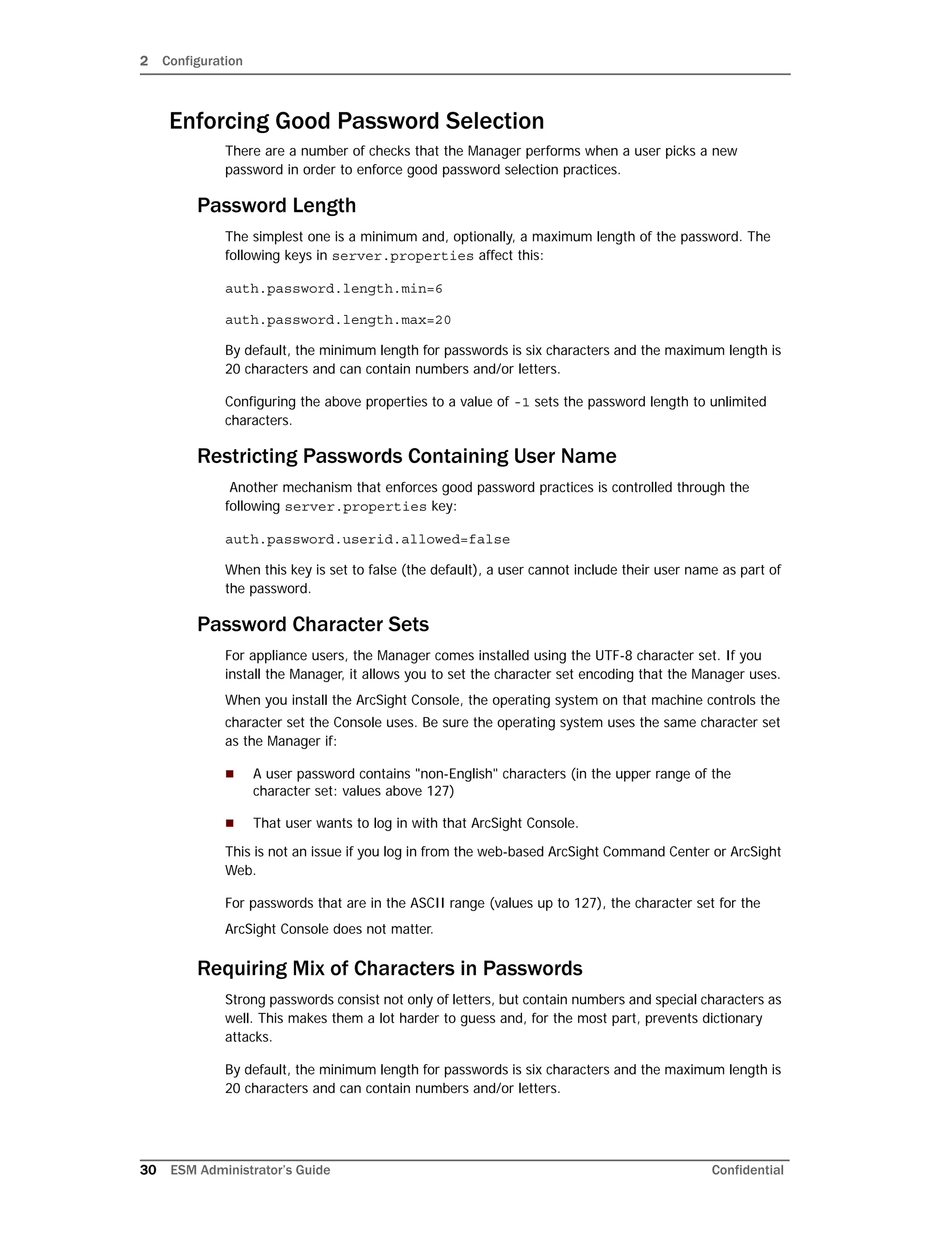 2 Configuration
30 ESM Administrator’s Guide Confidential
Enforcing Good Password Selection
There are a number of checks that the Manager performs when a user picks a new
password in order to enforce good password selection practices.
Password Length
The simplest one is a minimum and, optionally, a maximum length of the password. The
following keys in server.properties affect this:
auth.password.length.min=6
auth.password.length.max=20
By default, the minimum length for passwords is six characters and the maximum length is
20 characters and can contain numbers and/or letters.
Configuring the above properties to a value of -1 sets the password length to unlimited
characters.
Restricting Passwords Containing User Name
Another mechanism that enforces good password practices is controlled through the
following server.properties key:
auth.password.userid.allowed=false
When this key is set to false (the default), a user cannot include their user name as part of
the password.
Password Character Sets
For appliance users, the Manager comes installed using the UTF-8 character set. If you
install the Manager, it allows you to set the character set encoding that the Manager uses.
When you install the ArcSight Console, the operating system on that machine controls the
character set the Console uses. Be sure the operating system uses the same character set
as the Manager if:
 A user password contains "non-English" characters (in the upper range of the
character set: values above 127)
 That user wants to log in with that ArcSight Console.
This is not an issue if you log in from the web-based ArcSight Command Center or ArcSight
Web.
For passwords that are in the ASCII range (values up to 127), the character set for the
ArcSight Console does not matter.
Requiring Mix of Characters in Passwords
Strong passwords consist not only of letters, but contain numbers and special characters as
well. This makes them a lot harder to guess and, for the most part, prevents dictionary
attacks.
By default, the minimum length for passwords is six characters and the maximum length is
20 characters and can contain numbers and/or letters.
 