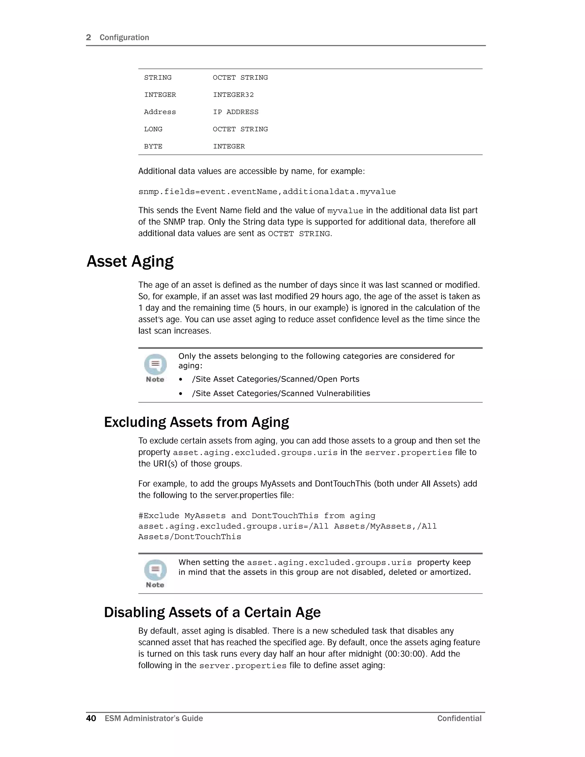 2 Configuration
40 ESM Administrator’s Guide Confidential
Additional data values are accessible by name, for example:
snmp.fields=event.eventName,additionaldata.myvalue
This sends the Event Name field and the value of myvalue in the additional data list part
of the SNMP trap. Only the String data type is supported for additional data, therefore all
additional data values are sent as OCTET STRING.
Asset Aging
The age of an asset is defined as the number of days since it was last scanned or modified.
So, for example, if an asset was last modified 29 hours ago, the age of the asset is taken as
1 day and the remaining time (5 hours, in our example) is ignored in the calculation of the
asset’s age. You can use asset aging to reduce asset confidence level as the time since the
last scan increases.
Excluding Assets from Aging
To exclude certain assets from aging, you can add those assets to a group and then set the
property asset.aging.excluded.groups.uris in the server.properties file to
the URI(s) of those groups.
For example, to add the groups MyAssets and DontTouchThis (both under All Assets) add
the following to the server.properties file:
#Exclude MyAssets and DontTouchThis from aging
asset.aging.excluded.groups.uris=/All Assets/MyAssets,/All
Assets/DontTouchThis
Disabling Assets of a Certain Age
By default, asset aging is disabled. There is a new scheduled task that disables any
scanned asset that has reached the specified age. By default, once the assets aging feature
is turned on this task runs every day half an hour after midnight (00:30:00). Add the
following in the server.properties file to define asset aging:
STRING OCTET STRING
INTEGER INTEGER32
Address IP ADDRESS
LONG OCTET STRING
BYTE INTEGER
Only the assets belonging to the following categories are considered for
aging:
• /Site Asset Categories/Scanned/Open Ports
• /Site Asset Categories/Scanned Vulnerabilities
When setting the asset.aging.excluded.groups.uris property keep
in mind that the assets in this group are not disabled, deleted or amortized.
 
