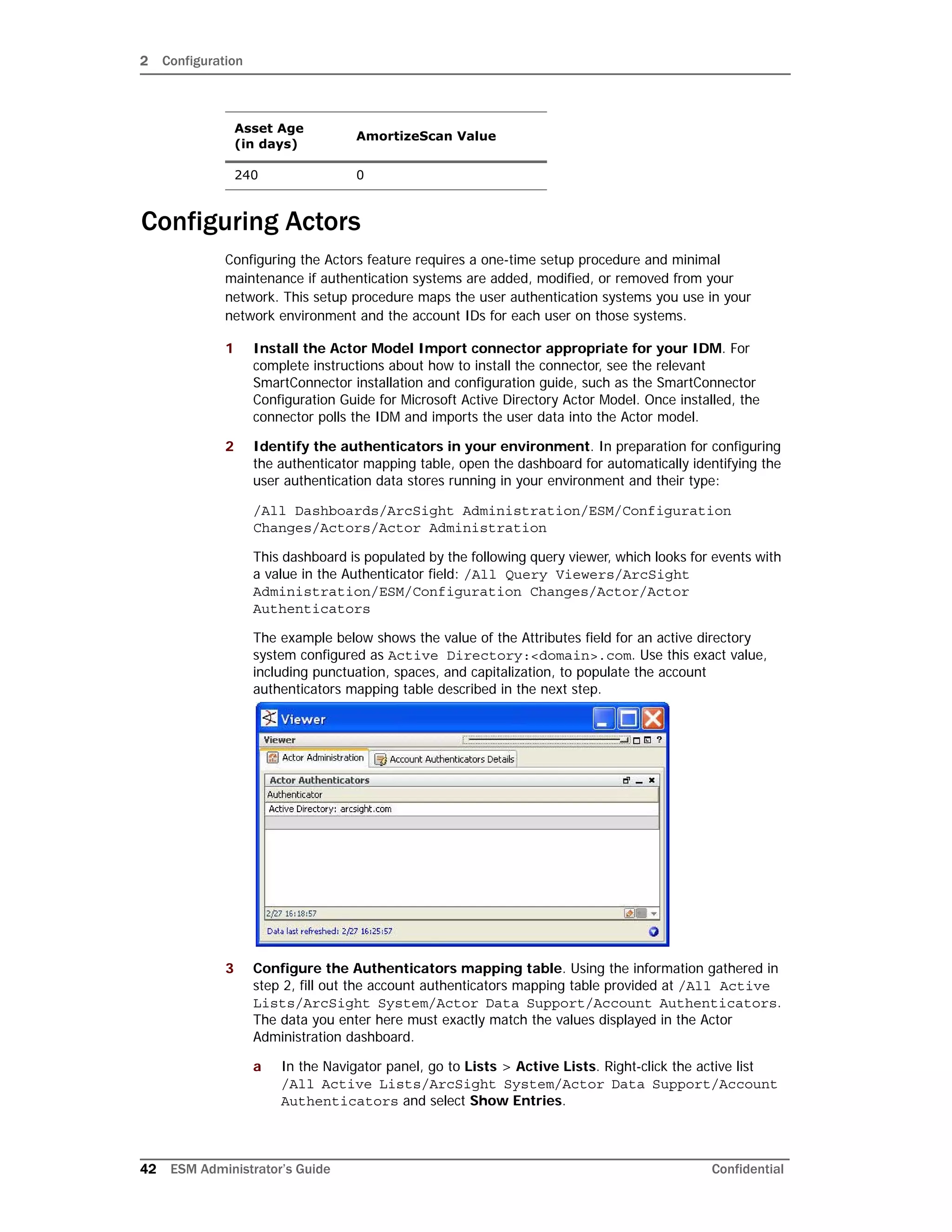 2 Configuration
42 ESM Administrator’s Guide Confidential
Configuring Actors
Configuring the Actors feature requires a one-time setup procedure and minimal
maintenance if authentication systems are added, modified, or removed from your
network. This setup procedure maps the user authentication systems you use in your
network environment and the account IDs for each user on those systems.
1 Install the Actor Model Import connector appropriate for your IDM. For
complete instructions about how to install the connector, see the relevant
SmartConnector installation and configuration guide, such as the SmartConnector
Configuration Guide for Microsoft Active Directory Actor Model. Once installed, the
connector polls the IDM and imports the user data into the Actor model.
2 Identify the authenticators in your environment. In preparation for configuring
the authenticator mapping table, open the dashboard for automatically identifying the
user authentication data stores running in your environment and their type:
/All Dashboards/ArcSight Administration/ESM/Configuration
Changes/Actors/Actor Administration
This dashboard is populated by the following query viewer, which looks for events with
a value in the Authenticator field: /All Query Viewers/ArcSight
Administration/ESM/Configuration Changes/Actor/Actor
Authenticators
The example below shows the value of the Attributes field for an active directory
system configured as Active Directory:<domain>.com. Use this exact value,
including punctuation, spaces, and capitalization, to populate the account
authenticators mapping table described in the next step.
3 Configure the Authenticators mapping table. Using the information gathered in
step 2, fill out the account authenticators mapping table provided at /All Active
Lists/ArcSight System/Actor Data Support/Account Authenticators.
The data you enter here must exactly match the values displayed in the Actor
Administration dashboard.
a In the Navigator panel, go to Lists > Active Lists. Right-click the active list
/All Active Lists/ArcSight System/Actor Data Support/Account
Authenticators and select Show Entries.
240 0
Asset Age
(in days)
AmortizeScan Value
 